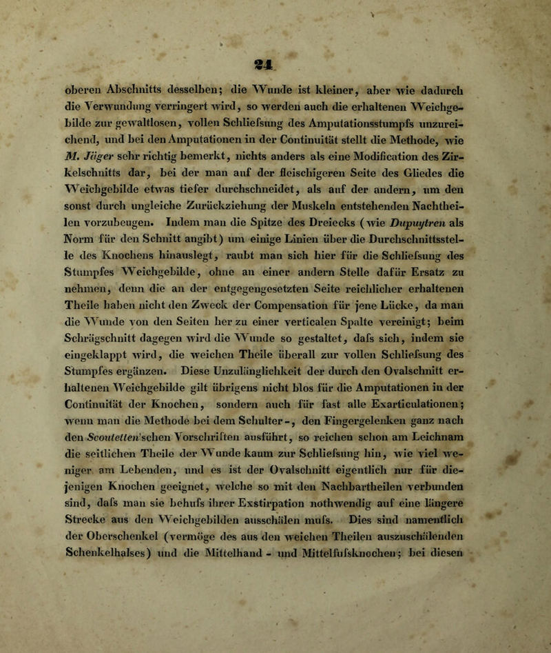 oberen Abschnitts desselben; die Wunde ist kleiner, aber wie dadurch die Verwundung verringert wird, so werden auch die erhaltenen Weichge- bilde zur gewaltlosen, vollen Schliefsiuig des Amputationsstumpfs unzurei- chend, und bei den Amputationen in der Continuität stellt die Methode, wie M. Jäger sehr richtig bemerkt, nichts anders als eine Modification des Zir- kelschnitts dar, bei der man auf der fleischigeren Seite des Gliedes die Weichgebilde etwas tiefer durchschneidet, als auf der andern, um den sonst durch ungleiche Zurückziehung der Muskeln entstehenden Nachthei- len vorzubeugen. Indem man die Spitze des Dreiecks (wie Dupuytren als Norm für den Schnitt angibt) um einige Linien über die Durchschnittsstel- le des Knochens hinauslegt, raubt man sich hier für die Schliefsung des Stumpfes Weichgebilde, ohne an einer andern Stelle dafür Ersatz zu nehmen, denn die an der entgegengesetzten Seite reichlicher erhaltenen Theile haben nicht den Zweck der Compensation für jene Lücke, da man die Wunde von den Seiten herzu einer verticalen Spalte vereinigt; beim Schrägschnitt dagegen wird die Wunde so gestaltet, dafs sich, indem sie eingeklappt wird, die weichen Theile überall zur vollen Schliefsung des Stumpfes ergänzen. Diese Unzulänglichkeit der durch den Ovalschnitt er- haltenen Weichgebilde gilt übrigens nicht blos für die Amputationen in der Continuität der Knochen, sondern auch für fast alle Exarticulationen; wenn man die Methode bei dem Schulter-, den Fingergelenken ganz nach den Scoulelten’sehen Vorschriften ausführt, so reichen schon am Leichnam die seitlichen Theile der Wunde kaum zur Schliefsung hin, wie viel we- niger am Lebenden, und es ist der Ovalschnitt eigentlich nur für die- jenigen Knochen geeignet, welche so mit den Nachbartheilen verbunden sind, dafs man sie behufs ihrer Exstirpation nothwendig auf eine längere Strecke aus den Weichgebilden ausschälen mufs. Dies sind namentlich der Oberschenkel (vermöge des aus den weichen Theilen auszuschälenden Schenkelhalses) und die Mittelhand - und Mittelfufsknochen; bei diesen