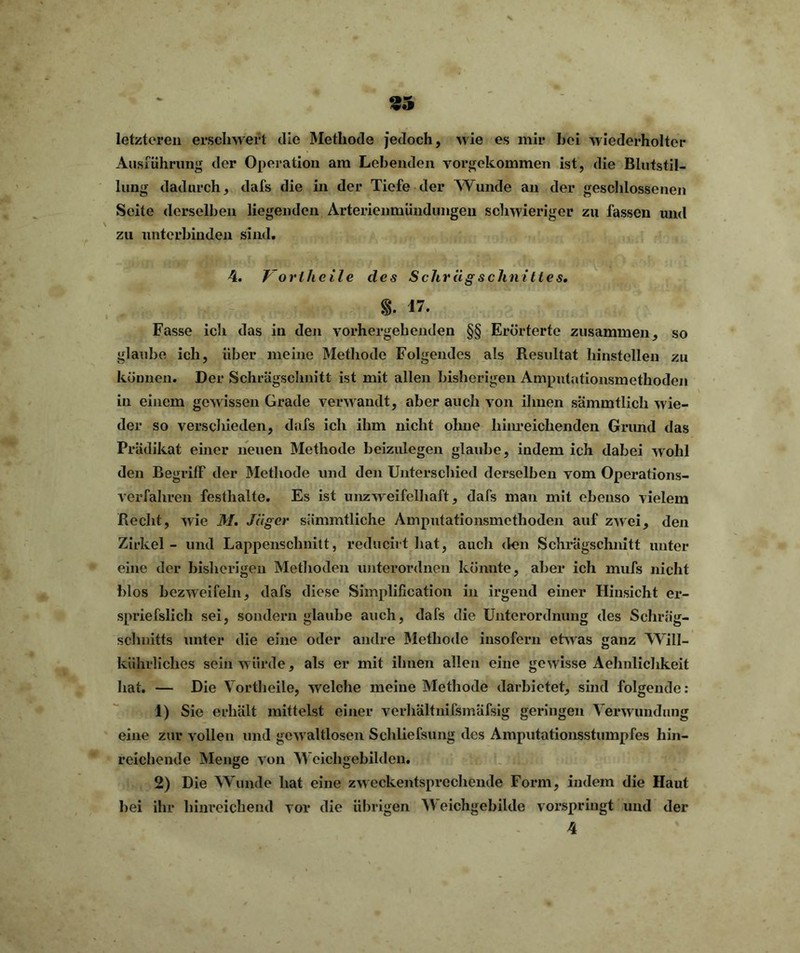 95 letzteren erschwert die Methode jedoch, wie es mir hei wiederholter Ausführung der Operation am Lebenden vorgekommen ist, die Blutstil- lung dadurch, dafs die in der Tiefe der Wunde an der geschlossenen Seite derselben liegenden Arterienmündungen schwieriger zu fassen und zu unterbinden sind. 4. Vortheile des Schrägschnittes• %. 17. Fasse ich das in den vorhergehenden §§ Erörterte zusammen, so glaube ich, über meine Methode Folgendes als Resultat hinstellen zu können. Der Schrägschnitt ist mit allen bisherigen Amputationsmethoden in einem gewissen Grade verwandt, aber auch von ihnen sämmtlich wie- der so verschieden, dafs ich ihm nicht ohne hinreichenden Grund das Prädikat einer neuen Methode beizulegen glaube, indem ich dabei wohl den Begriff der Methode und den Unterschied derselben vom Operations- verfahren festhalte. Es ist unzweifelhaft, dafs man mit ebenso vielem Recht, wie M. Jäger sämmtliche Amputationsmethoden auf zwei, den Zirkel - und Lappenschnitt, reducirt hat, auch den Schrägschnitt unter eine der bisherigen Methoden unterordnen könnte, aber ich mufs nicht blos bezweifeln, dafs diese Simplification in irgend einer Hinsicht er- spriefslich sei, sondern glaube auch, dafs die Unterordnung des Schrä'g- schuitts unter die eine oder andre Methode insofern etwas ganz Will- kührliches sein würde, als er mit ihnen allen eine gewisse Aehnlichkeit hat. — Die Vortheile, welche meine Methode darbietet, sind folgende: 1) Sie erhält mittelst einer verhältnifsmäfsig geringen Verwundung eine zur vollen und gewaltlosen Schliefsung des Amputationsstumpfes hin- reichende Menge von Weichgebilden. 2) Die Wunde hat eine zweckentsprechende Form, indem die Haut bei ihr hinreichend vor die übrigen Weichgebilde vorspringt und der 4