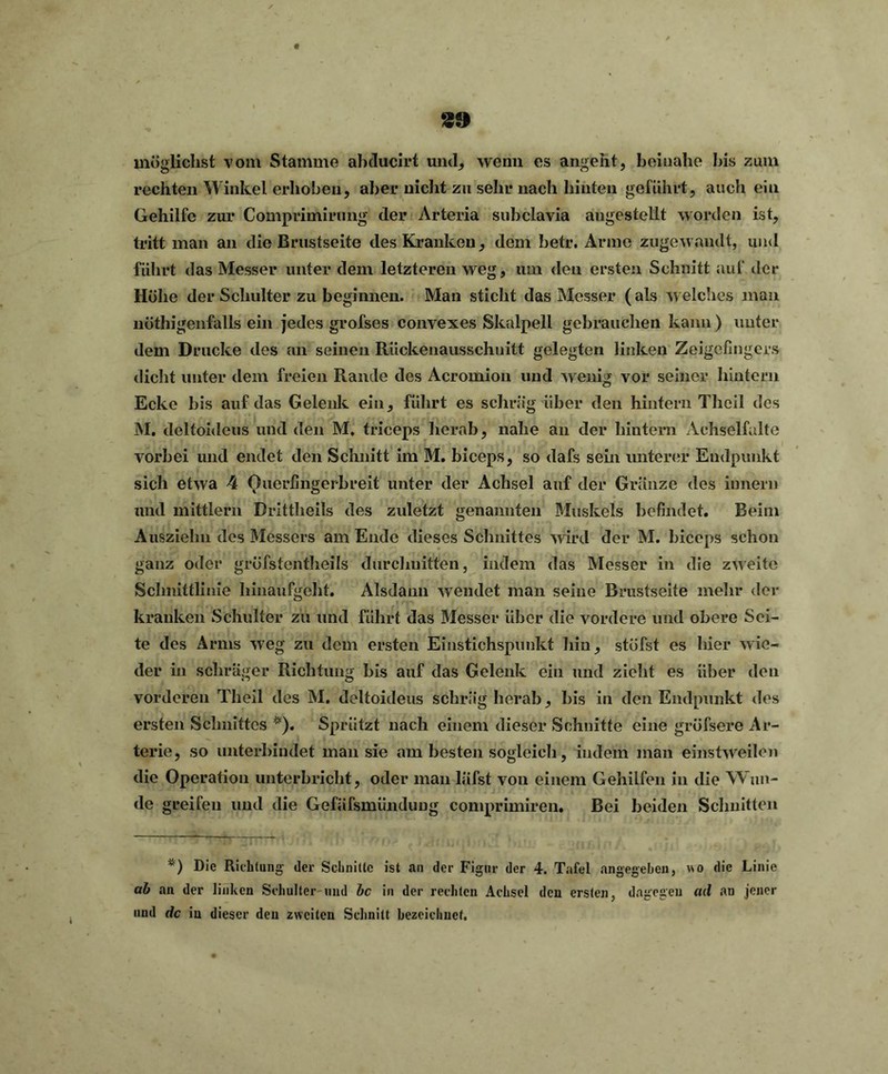 39 möglichst vom Stamme abduclrt und, wenn es angeht, beinahe bis zum rechten Winkel erhöhen, aber nicht zu sehr nach hinten geführt, auch ein Gehilfe zur Cotnprimirung der Arteria subclavia angestellt worden ist, tritt man an die Brustseite des Kranken, dem betr. Arme zugewandt, und führt das Messer unter dem letzteren weg, um den ersten Schnitt auf der Höhe der Schulter zu beginnen. Man sticht das Messer (als welches man nötigenfalls ein jedes grofses convexes Skalpell gebrauchen kann) unter dem Drucke des an seinen Rückenausschuitt gelegten linken Zeigefingers dicht unter dem freien Rande des Acromion und wenig vor seiner hintern Ecke bis auf das Gelenk ein, führt es schräg über den hintern Tlieil des M. deltoideus und den M. triceps herab, nahe an der hintern Achselfalte vorbei und endet den Schnitt im M. biceps, so dafs sein unterer Endpunkt sich etwa 4 Ouerfingerhreit unter der Achsel auf der Gränze des iunern und mittlern Drittheils des zuletzt genannten Muskels befindet. Beim Ausziehn des Messers am Ende dieses Schnittes wird der M. biceps schon ganz oder gröfstentheils durchuitfen, indem das Messer in die zweite Schnittlinie hinaufgeht. Alsdann wendet man seine Brustseite mein* der kranken Schulter zu und führt das Messer über die vordere und obere Sei- te des Arms weg zu dem ersten Einstichspunkt hin, stufst es hier wie- der in schräger Richtung bis auf das Gelenk ein und zieht es über den vorderen Tlieil des M. deltoideus schräg herab, bis in den Endpunkt des ersten Schnittes *). Sprützt nach einem dieser Schnitte eine grüfsere Ar- terie, so unterbindet man sie am besten sogleich, indem man einstweilen die Operation unterbricht, oder man läfst von einem Gehilfen in die Wun- de greifen und die Gefäfsmünduug comprimiren. Bei beiden Schnitten *) Die Richtung- der Schnitte ist an der Figur der 4. Tafel angegeben, wo die Linie ab an der linken Schulter und bc in der rechten Achsel den ersten, dagegen ad an jener und de in dieser den zweiten Schnitt bezeichnet.