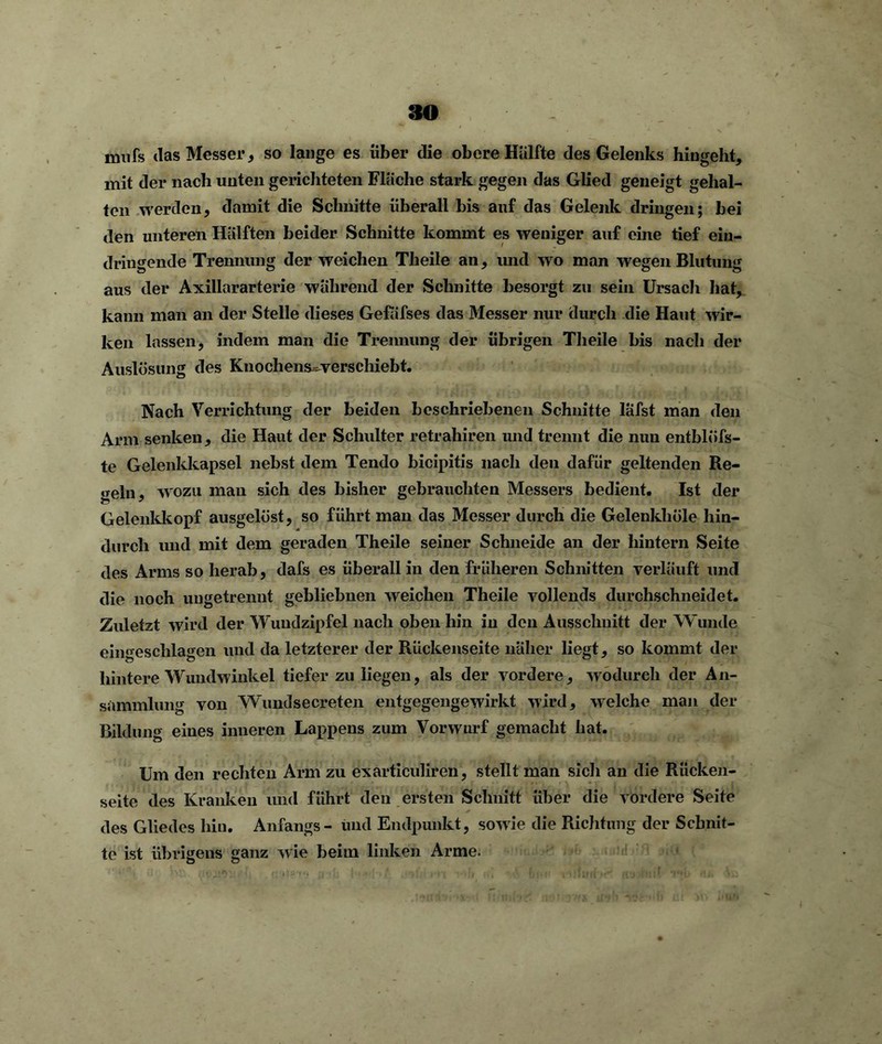 mufs das Messer, so lange es über die obere Hälfte des Gelenks hiugeht, mit der nach unten gerichteten Fläche stark gegen das Glied geneigt gehal- ten werden, damit die Schnitte überall bis auf das Gelenk dringen; bei den unteren Hälften beider Schnitte kommt es weniger auf eine tief ein- driugende Trennung der weichen Theile an, und wo man wegen Blutung aus der Axillararterie während der Schnitte besorgt zu sein Ursach hat, kann man an der Stelle dieses Gefäfses das Messer nur durch die Haut wir- ken lassen, indem man die Trennung der übrigen Theile bis nach der Auslösung des Knochens- verschiebt. Nach Verrichtung der beiden beschriebenen Schnitte lafst man den Arm senken, die Haut der Schulter retrahiren und trennt die nun entblöfs- te Gelenkkapsel nebst dem Tendo bicipitis nach den dafür geltenden Re- geln, wozu mau sich des bisher gebrauchten Messers bedient. Ist der Gelenkkopf ausgelöst, so führt man das Messer durch die Gelenkhüle hin- durch und mit dem geraden Theile seiner Schneide an der hintern Seite des Arms so herab, dafs es überall in den früheren Schnitten verläuft und die noch ungetrennt gebliebnen weichen Theile vollends durchschneidet. Zuletzt wird der Wuudzipfel nach oben hin in den Ausschnitt der Wunde eingeschlagen und da letzterer der Rückenseite näher liegt, so kommt der hintere Wundwinkel tiefer zu liegen, als der vordere, wodurch der An- sammlung von Wundsecreten entgegengewirkt wird, welche man der Bildung eines inneren Lappens zum Vorwurf gemacht hat. Um den rechten Arm zu exarticuliren, stellt man sich an die Rücken- seite des Kranken und führt den ersten Schnitt über die vordere Seite des Gliedes hin. Anfangs- und Endpunkt, sowie die Richtung der Schnit- te ist übrigens ganz wie beim linken Arme.