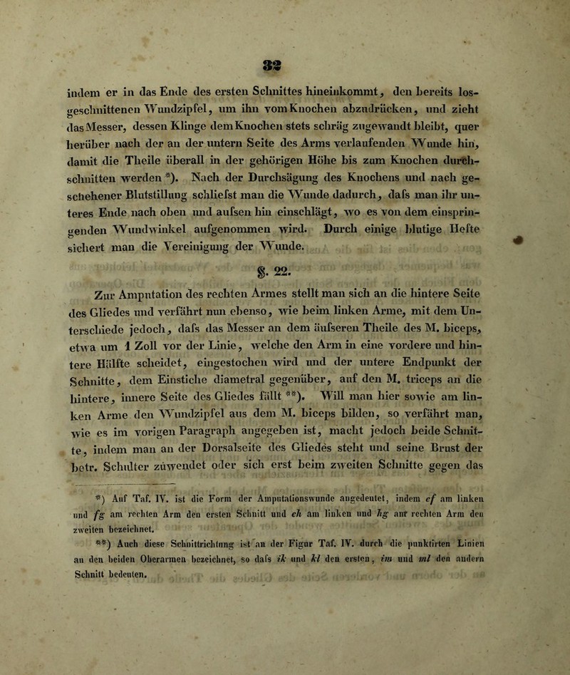 indem er in das Ende des ersten Schnittes hineinkommt , den bereits los- geschnittenen Wundzipfel, um ihn vom Knochen abzudrücken, und zieht das Messer, dessen Klinge dem Knochen stets schräg zugewandt hleibt, quer herüber nach der an der untern Seite des Arms verlaufenden Wunde hin, damit die Tlieile überall in der gehörigen Höhe bis zum Knochen durch- schnitten werden *). Nach der Durchsägung des Knochens und nach ge- schehener Blutstillung schliefst man die Wunde dadurch, dafs man ihr un- teres Ende nach oben und aufsen hin einschlägt, wo es von dem einsprin- genden Wundwinkel aufgenommen wird. Durch einige blutige Hefte sichert man die Vereinigung der Wunde. 8- 22. Zur Amputation des rechten Armes stellt man sich an die hintere Seite des Gliedes und verfährt nun ebenso, wie beim linken Arme, mit dem Un- terschiede jedoch, dafs das Messer an dem äufseren Tlieile des M. biceps, etwa um 1 Zoll vor der Linie, welche den Arm in eine vordere und hin- tere Hälfte scheidet, eingestochen wird und der untere Endpunkt der Schnitte, dem Einstiche diametral gegenüber, auf den M. triceps an die hintere, innere Seite des Gliedes fällt **). Will man hier sowie am lin- ken Arme den Wundzipfel aus dem M. biceps bilden, so verfährt man, wie es im vorigen Paragraph angegeben ist, macht jedoch beide Schnit- te, indem man an der Dorsalseite des Gliedes steht und seine Brust der betr. Schulter züwendet oder sich erst beim zweiten Schnitte gegen das #) Auf Taf. IV. ist die Form der Amputationswunde angedeutet, indem cf am linken und fg am rechten Arm den ersten Schnitt und ch am linken und hg auf rechten Arm deu zweiten bezeichnet. **) Auch diese Schnittrichtung ist an der Figur Taf. IV. durch die punktirten Linien an den beiden Oberarmen bezeichnet, so dafs ik und kl den ersten, im und ml den andern Schnitt bedeuten.