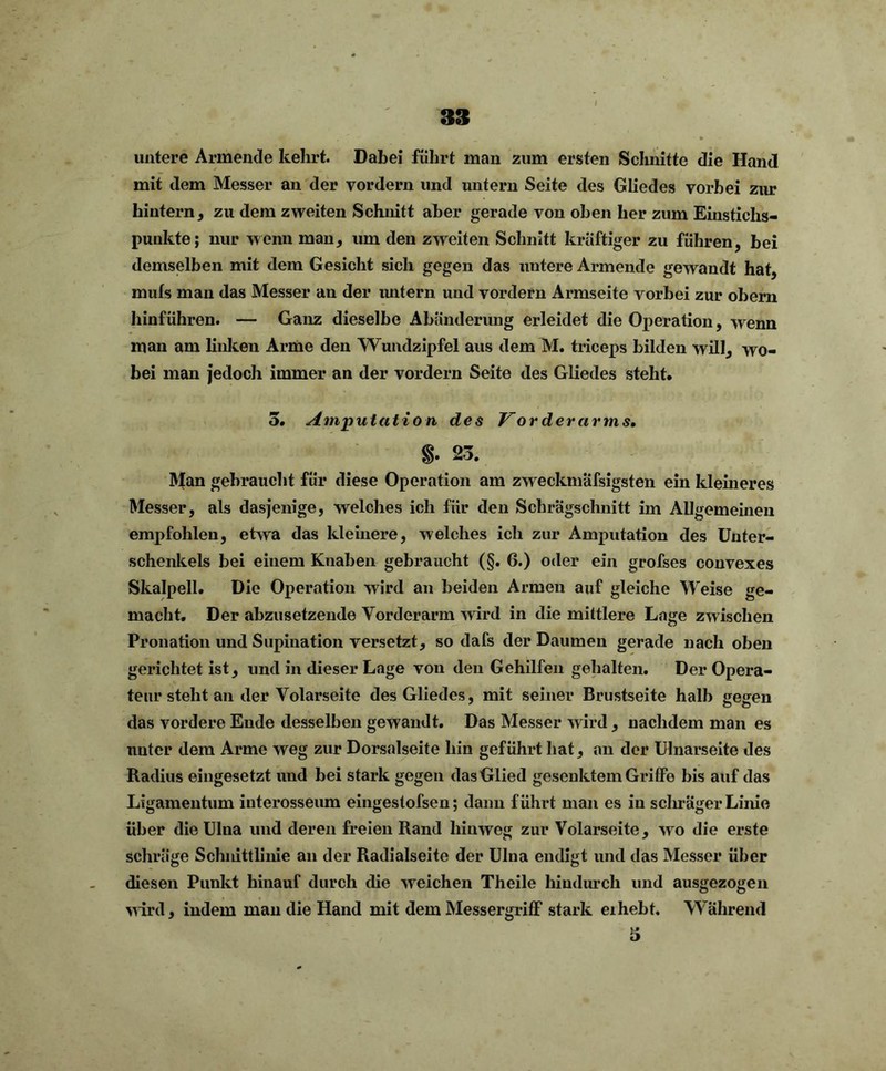 untere Armende kehrt. Dabei führt man zum ersten Schnitte die Hand mit dem Messer an der vordem und untern Seite des Gliedes vorbei zur hintern, zu dem zweiten Schnitt aber gerade von oben her zum Einstichs- punkte; nur wenn man, um den zweiten Schnitt kräftiger zu führen, bei demselben mit dem Gesicht sich gegen das untere Armende gewandt hat, mufs man das Messer an der untern und vordem Armseite vorbei zur obern hinführen. — Ganz dieselbe Abänderung erleidet die Operation, wenn man am linken Arme den Wundzipfel aus dem M. triceps bilden will, wo- bei man jedoch immer an der vordem Seite des Gliedes steht. 3. Amputation des Vorderarms. 23. Man gebraucht für diese Operation am zweckmäfsigsten ein kleineres Messer, als dasjenige, welches ich für den Schrägschnitt im Allgemeinen empfohlen, etwa das kleinere, welches ich zur Amputation des Unter- schenkels bei einem Knaben gebraucht (§. 6.) oder ein grofses convexes Skalpell. Die Operation wird an beiden Armen auf gleiche Weise ge- macht. Der abzusetzende Vorderarm wird in die mittlere Lage zwischen Pronation und Supination versetzt, so dafs der Daumen gerade nach oben gerichtet ist, und in dieser Lage von den Gehilfen gehalten. Der Opera- teur steht an der Volarseite des Gliedes, mit seiner Brustseite halb gegen das vordere Ende desselben gewandt. Das Messer wird , nachdem man es unter dem Arme weg zur Dorsalseite hin geführt hat, an der Ulnarseite des Radius eingesetzt und bei stark gegen das Glied gesenktem Griffe bis auf das Ligamentum iuterosseum eiliges tofsen; dann führt man es in schräger Linie über die Ulna und deren freien Rand hinweg zur Volarseite, wo die erste schräge Schnittlinie an der Radialseite der Ulna endigt und das Messer über diesen Punkt hinauf durch die weichen Theile hindurch und ausgezogen wird, indem man die Hand mit dem Messergriff stark eihebt. Während 3