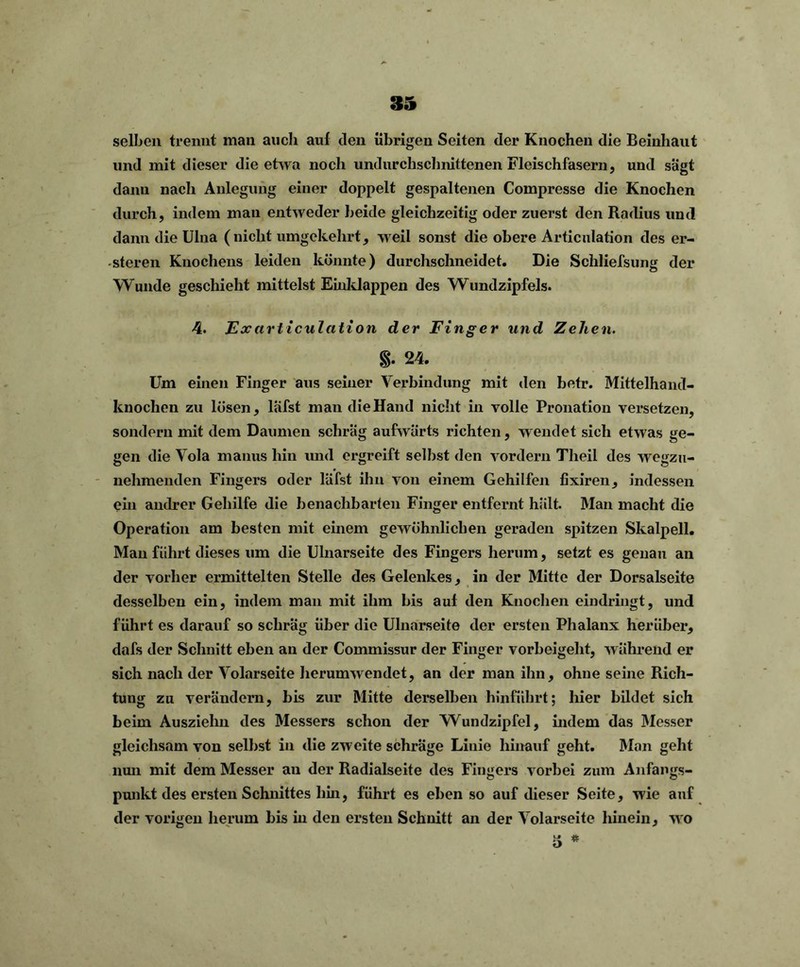 selben trennt man auch aul den übrigen Seiten der Knochen die Beinhant und mit dieser die etwa noch undurchschnittenen Fleis ch fasern, und sagt dann nach Anlegung einer doppelt gespaltenen Compresse die Knochen durch, indem man entweder beide gleichzeitig oder zuerst den Radius und dann die Ulna (nicht umgekehrt, weil sonst die obere Articulation des er- - steren Knochens leiden könnte) durchschneidet. Die Schliefsung der Wunde geschieht mittelst Einklappen des Wundzipfels. 4. Exarticulation der Finger und Zehen. §. 24. Um einen Finger aus seiner Verbindung mit den betr. Mittelhand- knochen zu lösen, läfst man die Hand nicht in volle Pronation versetzen, sondern mit dem Daumen schräg aufwärts richten, wendet sich etwas ge- gen die Vola manus hin und ergreift selbst den vordem Theil des wegzu- nehmenden Fingers oder läfst ihn von einem Gehilfen fixiren, indessen ein andrer Gehilfe die benachbarten Finger entfernt hält. Man macht die Operation am besten mit einem gewöhnlichen geraden spitzen Skalpell. Man führt dieses um die Ulnarseite des Fingers herum, setzt es genau an der vorher ermittelten Stelle des Gelenkes, in der Mitte der Dorsalseite desselben ein, indem man mit ihm bis aul den Knochen eindringt, und führt es darauf so schräg über die Ulnarseite der ersten Phalanx herüber, dafs der Schnitt eben an der Commissur der Finger vorbeigeht, während er sich nach der Vokirseite herumwendet, an der man ihn, ohne seine Rich- tung zu verändern, bis zur Mitte derselben hinführt; hier bildet sich beim Auszielin des Messers schon der Wundzipfel, indem das Messer gleichsam von selbst in die zweite schräge Linie hinauf geht. Man geht nun mit dem Messer an der Radialseite des Fingers vorbei zum Anfangs- punkt des ersten Schnittes hin, führt es eben so auf dieser Seite, wie auf der vorigen herum bis in den ersten Schnitt an der Volarseite hinein, wo L» ifc o *