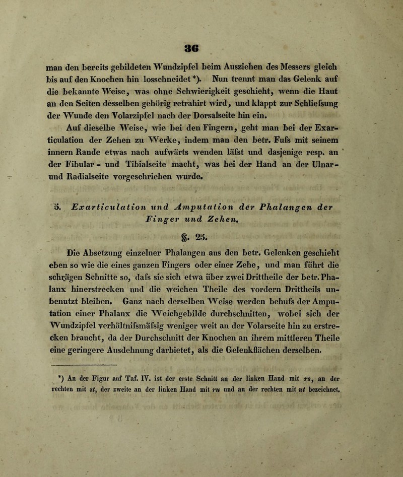 man den bereits gebildeten Wundzipfel beim Ausziehen des Messers gleich bis auf den Knochen hin losschneidet *). Nun trennt man das Gelenk auf die bekannte Weise, was ohne Schwierigkeit geschieht, wenn die Haut an den Seiten desselben gehörig retrahirt wird, und klappt zur Schliefsung der Wunde den Volarzipfel nach der Dorsalseite hin ein. Auf dieselbe Weise, wie bei den Fingern, geht man bei der Exar- ticulation der Zehen zu Werke, indem man den betr. Fufs mit seinem innern Rande etwas nach aufwärts wenden läfst und dasjenige resp. an der Fibular - und Tibialseite macht, was bei der Hand an der Ulnar- und Radialseite vorgeschrieben wurde. 5. Fxarticulation und Amputation der Phalangen der Finger und Zehen. §. 25. Die Absetzung einzelner Phalangen aus den betr. Gelenken geschieht eben so wie die eines ganzen Fingers oder einer Zehe, und man führt die schrägen Schnitte so, dafs sie sich etwa über zwei Drittlieile der betr. Pha- lanx hinerstrecken und die weichen Theile des vordem Drittheils un- benutzt bleiben. Ganz nach derselben Weise werden behufs der Ampu- tation einer Phalanx die Weichgebilde durchschnitten, wobei sich der Wundzipfel verhältnifsmäfsig weniger weit an der Volarseite hin zu erstre- cken braucht, da der Durchsclmitt der Knochen an ihrem mittleren Theile eine geringere Ausdehnung darbietet, als die Gelenkflüchen derselben. *) An der Figur auf Taf. 1Y. ist der erste Schnitt an der linken Hand mit rs, an der rechten mit st, der zweite an der linken Hand mit ru und an der rechten mit ut bezeichnet.