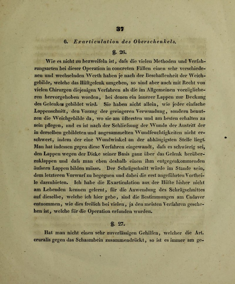 39 6. Exarticulation des Oberschenkels. 8- 26. Wie es nicht zu bezweifeln ist, dafs die vielen Methoden und Verfah- rungsarten bei dieser Operation in concreten Fällen einen sehr verschiede- nen und wechselnden Werth haben je nach der Beschaffenheit der Weich- gebilde, welche das Hüftgelenk umgeben, so sind aber auch mit Recht von vielen Chirurgen diejenigen Verfahren als die im Allgemeinen vorzügliche- ren hervorgehoben worden, bei denen ein innerer Lappen zur Deckung des Gelenkes gebildet wird. Sie haben nicht allein, wie jeder einfache Lappenschnitt, den Vorzug der geringeren Verwundung, sondern benut- zen die Weichgebilde da, avo sie am öftersten und am besten erhalten zu sein pflegen, und es ist nach der Schliefsung der Wunde der Austritt der in derselben gebildeten und angesammelten Wundfeuchtigkeiten nicht er- schwert, indem der eine Wundwinkel an der abhängigsten Stelle liegt. Man hat indessen gegen diese Verfahren eingewandt, dafs es schwierig sei, den Lappen wegen der Dicke seiner Basis ganz über das Gelenk herüber- zuklappen und dafs man eben deshalb einen ihm entgegenkommenden äufsern Lappen bilden müsse. Der Schrägschnitt würde im Stande sein, dem letzteren Vorwurf zu begegnen und dabei die erst angeführten Vorthei- le darzubieten. Ich habe die Exarticulation aus der Hüfte bisher nicht am Lebenden kennen gelernt, für die Anwendung des Schrägschnittes auf dieselbe, welche ich hier gebe, sind die Bestimmungen am Cadaver entnommen, wie dies freilich bei vielen, ja den meisten Verfahren gesche- hen ist, welche für die Operation erfunden wurden. S- 27. Hat man nicht einen sehr zuverlässigen Gehilfen, welcher die Art. cruralis gegen das Schaambein zusammendrückt, so ist es immer am ge-