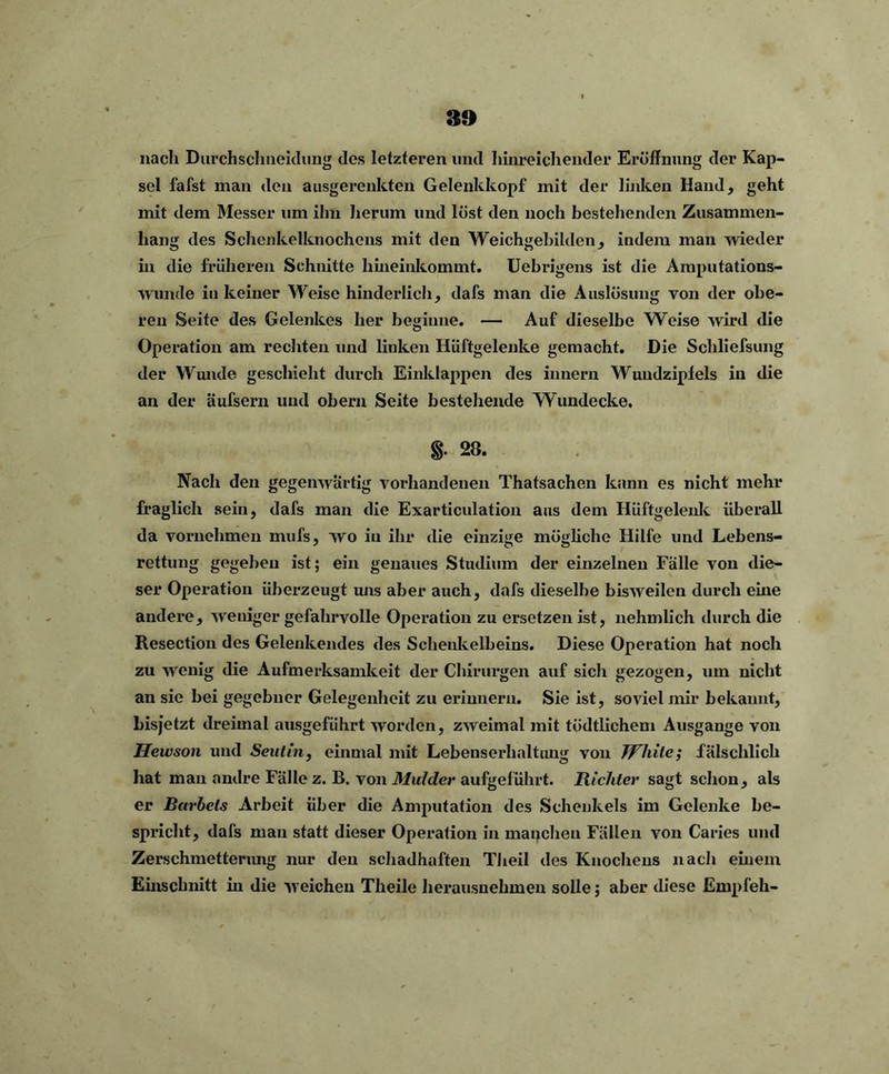 nach DurchscJmeiclung des letzteren und hinreichender Eröffnung der Kap- sel fafst man den ausgerenkten Gelenkkopf mit der linken Hand, geht mit dem Messer um ihn herum und löst den noch bestehenden Zusammen- hang des Schenkelknochens mit den Weichgebilden, indem man wieder in die früheren Schnitte hineinkommt. Uebrigens ist die Amputations- wunde in keiner Weise hinderlich, dafs man die Auslösung von der obe- ren Seite des Gelenkes her beginne. — Auf dieselbe Weise wird die Operation am rechten und linken Hüftgelenke gemacht. Die Schliefsung der Wunde geschieht durch Einklappen des innern Wundzipiels in die an der äufsern und obern Seite bestehende Wundecke. 28. Nach den gegenwärtig vorhandenen Thatsachen kann es nicht mehr fraglich sein, dafs man die Exarticulation aus dem Hüftgelenk überall da vornehmen mufs, wo in ihr die einzige mögliche Hilfe und Lebens- rettung gegeben ist; ein genaues Studium der einzelnen Fälle von die- ser Operation überzeugt uns aber auch, dafs dieselbe bisweilen durch eine andere, weniger gefahrvolle Operation zu ersetzen ist, nehmlich durch die Resection des Gelenkendes des Schenkelbeins. Diese Operation hat noch zu wenig die Aufmerksamkeit der Chirurgen auf sich gezogen, um nicht au sie bei gegebner Gelegenheit zu erinnern. Sie ist, soviel mir bekannt, liisjetzt dreimal ausgeführt worden, zweimal mit tödtlichem Ausgange von Hewson und Seutin, einmal mit Lebenserhaltung von JPhile; fälschlich hat man andre Fälle z. B. von Mulder aufgeführt. Richter sagt schon, als er Bärbels Arbeit über die Amputation des Schenkels im Gelenke be- spricht, dafs man statt dieser Operation in manchen Fällen von Caries und Zerschmetterung nur den schadhaften Theil des Knochens nach einem Einschnitt in die weichen Theile herausuehmen solle; aber diese Empfeh-