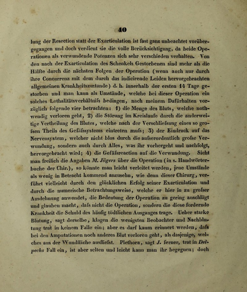 lung der Resection statt der Exarticulation ist fast ganz unbeachtet vorüber- gegangen und doch verdient sie die volle Berücksichtigung, da beide Ope- rationen als verwundende Potenzen sich sehr verschieden verhalten. Von den nach der Exarticulation des Schenkels Gestorbenen sind mehr als die Hälfte durch die nächsten Folgen der Operation (wenn auch nur durch ihre Concurrenz mit dem durch das indicirende Leiden hervorgebrachten allgemeinen Krankheitszustande) d. h. innerhalb der ersten 14 Tage ge- storben und man kann als Umstünde, welche bei dieser Operation ein solches Lethalitätsverhältnifs bedingen, nach meinem Dafürhalten vor- züglich folgende vier betrachten: 1) die Menge des Bluts, welche noth- wendig verloren geht, 2) die Störung im Kreisläufe durch die anderwei- tige Vertheilung des Blutes, welche nach der Verschliefsuug eines so gro- fsen Theils des Gefafssystems eintreten mufs; 5) der Eindruck auf das Nervensystem, welcher nicht blos durch die aufserordentlich grofse Ver- wundung, sondern auch durch Alles, was ihr vorhergeht und nachfolgt, hervorgebracht wird; 4) die Gefäfsreaction auf die Verwundung. Sieht man freilich die Angaben M. Jägers über die Operation (in s. Handwörter- buclie der Cliir.), so könnte man leicht verleitet werden, jene Umstände als w enig in Betracht kommend anzusehn, w ie denn dieser Chirurg, ver- führt vielleicht durch den glücklichen Erfolg seiner Exarticulation und durch die numerische Betrachtungsweise, welche er hier in zu grofser Ausdehnung anwendet, die Bedeutung der Operation zu gering anschlägt und glauben macht, dafs nicht die Operation, sondern die diese fordernde Krankheit die Schuld des häufig tödtlichen Ausganges trage. Ueber starke Blutung, sagt derselbe, klagen die wenigsten Beobachter und Nachblu- tung trat in keinem Falle ein; aber es darf kaum erinnert werden, dafs bei den Amputationen noch anderes Blut verloren geht, als dasjenige, wel- ches aus der Wundfläche ausfliefst. Plethora, sagt J. ferner, trat in Del- pechs Fall ein, ist aber selten und leicht kann man ihr begegnen; doch