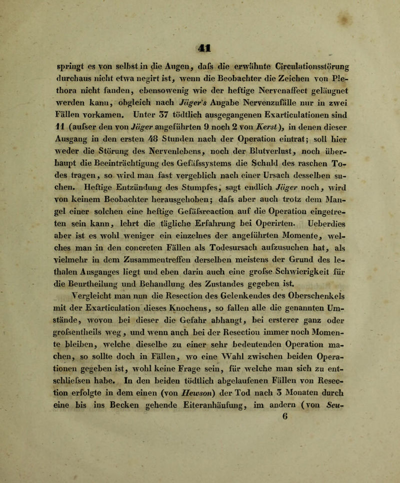 41 springt es von selbst in die Augen, dafs die erwähnte Circulationsstörung durchaus nicht etwa negirt ist, wenn die Beobachter die Zeichen von Ple- thora nicht fanden, ebensowenig wie der heftige NervenafFect geleugnet werden kann, obgleich nach Jägers Angabe Nervenzufälle nur in zwei Fällen vorkamen. Unter 57 tödtlich ausgegangenen Exarticulationen sind 41 (aufser den von Jäger angeführten 9 noch 2 von Kerst), in denen dieser Ausgang in den ersten 48 Stunden nach der Operation eintrat; soll hier weder die Störung des Nervenlebens, noch der Blutverlust, noch über- haupt die Beeinträchtigung des Gefäfssystems die Schuld des raschen To- des tragen, so wird man fast vergeblich nach einer Ursach desselben su- chen. Heftige Entzündung des Stumpfes, sagt endlich Jäger noch, wird von keinem Beobachter herausgehoben; dafs aber auch trotz dem Man- gel einer solchen eine heftige Gefäfsreaction auf die Operation eingetre- ten sein kann, lehrt die tägliche Erfahrung bei Operirten. Ueberdies aber ist es wohl weniger ein einzelnes der angeführten Momente, wel- ches man in den concreten Fällen als Todesursach aufzusuchen hat, als vielmehr in dem Zusammentreffen derselben meistens der Grund des le- thalen Ausganges liegt und eben darin auch eine grofse Schwierigkeit für die Beurtheilung und Behandlung des Zustandes gegeben ist. Vergleicht man nun die Resection des Gelenkendes des Oberschenkels mit der Exarticulation dieses Knochens, so fallen alle die genannten Um- stände, wovon bei dieser die Gefahr abhaugt, hei ersterer ganz oder grofsentheils weg , und wenn auch hei der Resection immer noch Momen- te bleiben, welche dieselbe zu einer sehr bedeutenden Operation ma- chen, so sollte doch in Fällen, wo eine Wahl zwischen beiden Opera- tionen gegeben ist, wohl keine Frage sein, für welche man sich zu ent- scliliefsen habe. In den beiden tödtlich abgelaufenen Fällen von Resec- tion erfolgte in dem einen (von Hewson) der Tod nach 5 Monaten durch eine bis ins Becken gehende Eiteranhäufung, im andern (von Seu-