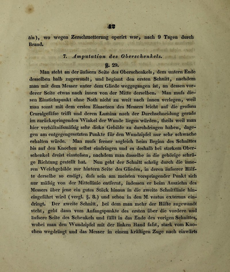 tin)9 wo wegen Zerschmetterung operirt war, nach 9 Tagen durch Brand. 7. Amputation des Oberschenkels. §. 29. Man steht an der äufsern Seite des Oberschenkels , dem untern Ende desselben halb zugewandt, und beginnt den ersten Schnitt, nachdem man mit dem Messer unter dem Gliede weggegangen ist, an dessen vor- derer Seite etwas nach innen von der Mitte derselben. Man mufs die- sen Einstichspunkt ohne Noth nicht zu weit nach innen verlegen, weil man sonst mit dem ersten Einsetzen des Messers leicht auf die grofsen Cruralgefäfse trifft und deren Lumina nach der Durchschneidung gerade im zuriickspringenden Winkel der Wunde liegen würden, tlieils weil man hier verhältnifsmäfsig sehr dicke Gebilde zu durchdringen haben, dage- gen am entgegengesetzten Punkte für den Wundzipfel nur sehr schwache erhalten würde. Man mufs ferner sogleich beim Beginn des Schnittes bis auf den Knochen selbst eindringen und es deshalb bei starkem Ober- schenkel dreist einstofsen, nachdem man dasselbe in die gehörige schrä- ge Richtung gestellt hat. Nun geht der Schnitt schräg durch die inne- ren Weichgebilde zur hintern Seite des Gliedes, in deren äufserer Hälf- te derselbe so endigt, dafs sein am meisten vorspringender Punkt sich nur mäfsig von der Mittellinie entfernt, indessen er beim Ausziehn des Messers über jene ein gutes Stück hinaus in die zweite Schnittlinie hin- eingeführt wird (vergl. §. 8.) und schon in den M. vastus externus ein- dringt. Der zweite Schnitt, bei dem man mehr der Hüfte zugewandt steht, geht dann vom Anfangspunkte des ersten über die vordere und äufsere Seite des Schenkels und fällt in das Ende des vorigen Schnittes, wobei man den Wundzipfel mit der linken Hand fafst, stark vom Kno- chen wegdrängt und das Messer in einem kräftigen Zuge nach einwärts