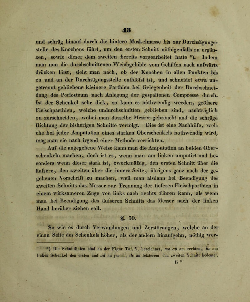 und schräg hinauf durch die hintere Muskelmasse his zur Durchsägungs- stelle des Knochens führt, um den ersten Schnitt nöthigenfalls zu ergän- zen, sowie dieser dem zweiten bereits vorgearbeitet hatte *). Indem man mm die durchschnittenen Weichgebilde vom Gehilfen nach aufwärts drücken läfst, sieht man nach, ob der Knochen in allen Punkten bis zu und an der Durchsägungsstelle entblöfst ist, und schneidet etwa un- getrennt gebliebene kleinere Parthien bei Gelegenheit der Durchschnei- dung des Periosteum nach Anlegung der gespaltenen Compresse durch. Ist der Schenkel sein.1 dick, so kann es nöthwendig werden, gröfsere Fleischparthien, welche undurchschnitten geblieben sind, nachträglich zu zerschneiden, wobei man dasselbe Messer gebraucht und die schräge Richtung der bisherigen Schnitte verfolgt. Dies ist eine Nachhilfe, wel- che bei jeder Amputation eines starken Oberschenkels nöthwendig wird, mag man sie nach irgend einer Methode verrichten. Auf die angegebene Weise kann man die Amputation an beiden Ober- schenkeln machen, doch ist es, wenn mau am linken amputirt und be- sonders wenn dieser stark ist, zweckmäfsig, den ersten Schnitt über die äufsere, den zweiten über die innere Seite, übrigens ganz nach der ge- gebenen Vorschrift zu machen, weil man alsdann bei Beendigung des zweiten Schnitts das Messer zur Trennung der tieferen Fleischparthien in einem wirksameren Zuge von links nach rechts führen kann, als wenn man bei Beendigung des üufseren Schnitts das Messer nach der linken Hand herüber ziehen soll. §. 30. So wie es durch Verwundungen und Zerstörungen, welche an der einen Seite des Schenkels höher, als der andern hinaufgehn, nöthig wer- *) Die Schnittlinien sind au der Figur Taf. V. bezeichnet, wo ab am rechten, bc am linken Schenkel den ersten uud ad an jenem, de an letzterem den zweiten Schnitt bedeutet. 6 *