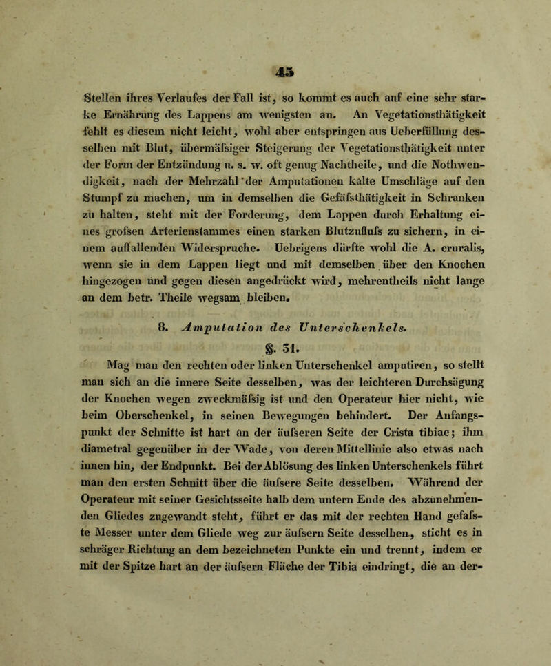 Stellen ihres Verlaufes der Fall ist, so kommt es auch auf eine sehr star- ke Ernährung des Lappens am wenigsten an. An Vegetationsthätigkeit fehlt es diesem nicht leicht, wohl aber entspringen aus Ueberfüllung des- selben mit Blut, übermäfsiger Steigerung der Vegetationsthätigkeit unter der Form der Entzündung u. s. w. oft genug Nachtheile, und die Notliwen- digkeit, nach der Mehrzahl'der Amputationen kalte Umschläge auf den Stumpf zu machen, um in demselben die Gefäfsthütigkeit in Schranken zu halten, stellt mit der Forderung, dem Lappen durch Erhaltung ei- nes grofsen Arterienstammes einen starken Blutzuflufs zu sichern, in ei- nem auffallenden Widerspruche. Uebrigens dürfte wohl die A. cruralis, wenn sie in dem Lappen liegt und mit demselben über den Knochen hingezogen und gegen diesen angedriickt wird, mehrentlieils nicht lange an dem betr. Theile wegsam bleiben. 8. Amputation des Unter Schenkels. §. 31. Mag man den rechten oder linken Unterschenkel amputiren, so stellt mau sich au die innere Seite desselben, was der leichtereu Durchsägung der Knochen wegen zweckmäfsig ist und den Operateur hier nicht, wie beim Oberschenkel, in seinen Bewegungen behindert. Der Anfangs- punkt der Schnitte ist hart an der äufseren Seite der Crista tibiae; ihm diametral gegenüber in der Wade, von deren Mittellinie also etwas nach innen hin, der Endpunkt. Bei der Ablösung des linken Unterschenkels führt man den ersten Schnitt über die äufsere Seite desselben. Während der Operateur mit seiner Gesichtsseite halb dem untern Ende des abzunehmen- den Gliedes zugewandt steht, führt er das mit der rechten Hand gefafs- te Messer unter dem Gliede weg zur äufsern Seite desselben, sticht es in schräger Richtung an dem bezeichneten Pimkte ein und trennt, indem er mit der Spitze hart an der äufsern Fläche der Tibia eindringt, die an der-