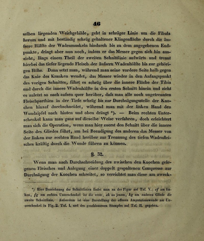 selben liegenden Weichgebilde, geht in schräger Linie um die Fibula herum und mit beständig schräg gehaltener Klingenfläche durch die äu- fsere Hälfte der Wadenmuskeln hindurch bis zu dem angegebenen End- punkte, dringt aber nun noch, indem er das Messer gegen sich hin aus- zieht, längs einem Theil der zweiten Schnittlinie aufwärts und trennt hierbei das tiefer liegende Fleisch der aufsern Wadenhälfte bis zur gehöri- gen Höhe. Dann setzt man, während man seine vordere Seite halb gegen das Knie des Kranken wendet, das Messer wieder in den Anfangspunkt des vorigen Schnittes, führt es schräg über die innere Fläche der Tibia und durch die innere Wadenhälfte in den ersten Schnitt hinein und zieht es zuletzt so nach aufsen quer herüber, dafs man alle noch ungetrennten Fleischpartliien in der Tiefe schräg bis zur Durchsägungsstelle der Kno- chen hinauf durchschneidet, während man mit der linken Hand den Wundzipfel nach hinten und oben drängt *). — Beim rechten Unter- schenkel kann man ganz auf dieselbe Weise verfahren, doch erleichtert mau sich die Operation, wenn man hier zuerst den Schnitt über die innere Seite des Gliedes führt, um bei Beendigung des anderen das Messer von der linken zur rechten Hand herüber zur Trennung des tiefen Wadenflei- sches kräftig durch die Wunde führen zu können. §. 32. Wenn man nach Durchsclineidung des zwischen den Knochen gele- genen Fleisches und Anlegung einer doppelt gespaltenen Compresse zur Durchsägung der Knochen schreitet, so verrichtet man diese am zweck- *) Eine Bezeichnung der Schnittlinien findet man an der Figur auf Taf. V.; cf am lin- ken, fg am rechten Unterschenkel ist die erste, cli an jenem, hg am anderen Gliede die zweite Schnittlinie. Aufserdem ist eine Darstellung der offenen Amputafionswimde am Un- terschenkel iu Eig. 2. Taf. I. und des geschlossenen Stumpfes auf Taf, II. gegeben.