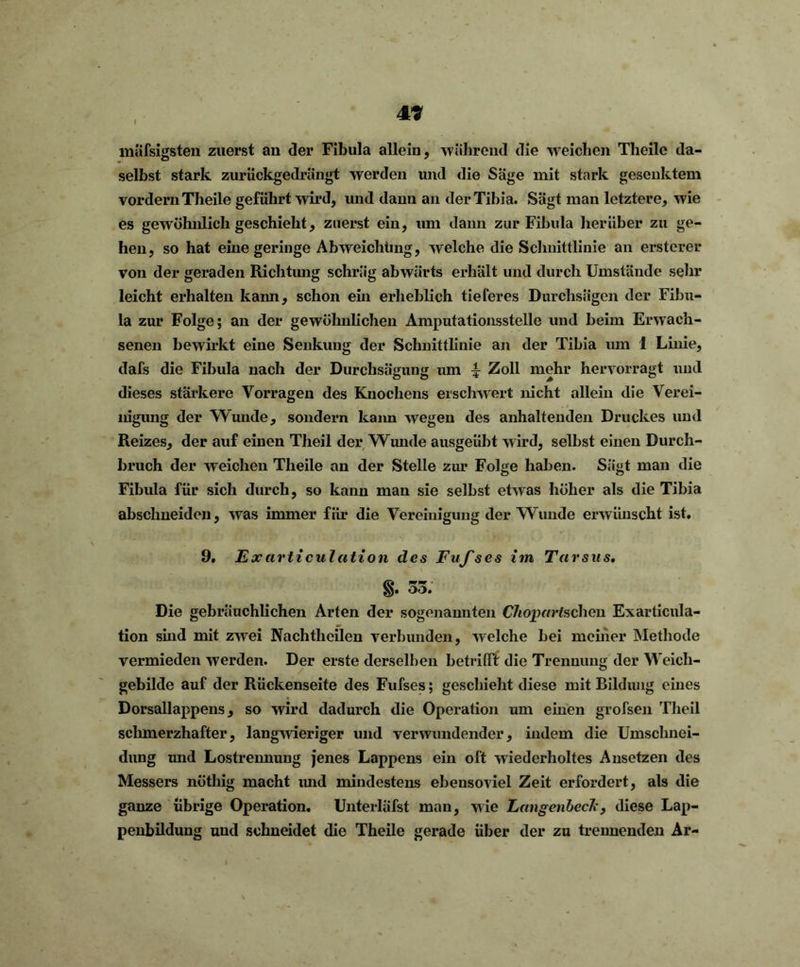 49 massigsten zuerst an der Fibula allein, während die weichen Theile da- selbst stark zurückgedrängt werden und die Säge mit stark gesenktem vordem Theile geführt wird, und dann an der Tibia. Sägt man letztere, wie es gewöhnlich geschieht, zuerst ein, um dann zur Fibula herüber zu ge- hen, so hat eine geringe Ahweichting, welche die Schnittlinie an erstcrer von der geraden Richtung schräg abwärts erhält und durch Umstände sehr leicht erhalten kann, schon ein erheblich tieferes Durchsägen der Fibu- la zur Folge; an der gewöhnlichen Amputationsstelle und heim Erwach- senen bewirkt eine Senkung der Schnittlinie an der Tibia um 1 Linie, dafs die Fibula nach der Durclisägung um ^ Zoll mehr hervorragt und dieses stärkere Vorragen des Knochens erschwert nicht allein die Verei- nigung der Wunde, sondern kann wegen des anhaltenden Druckes und Reizes, der auf einen Theil der Wunde ausgeübt wird, selbst einen Durch- bruch der weichen Theile an der Stelle zur Folge haben. Sägt man die Fibula für sich durch, so kann man sie selbst etwas höher als die Tibia absclmeiden, was immer für die Vereinigung der Wunde erwünscht ist. 9. Excirticulation des Fufses im Tarsus. §. 53. Die gebräuchlichen Arten der sogenannten Chopartschen Exarticula- tion sind mit zwei Nachthcilen verbunden, welche bei meiner Methode vermieden werden. Der erste derselben betrifft die Trennung der Weich- gebilde auf der Rückenseite des Fufses; geschieht diese mit Bildung eines Dorsallappens, so wird dadurch die Operation um einen grofsen Theil schmerzhafter, langwieriger und verwundender, indem die Umschnei- dung und Lostrennung jenes Lappens ein oft wiederholtes Ansetzen des Messers nöthig macht und mindestens ebensoviel Zeit erfordert, als die ganze übrige Operation. Unterläfst man, wie Langcnbcck , diese Lap- penbildung und schneidet die Theile gerade über der zu trennenden Ar-
