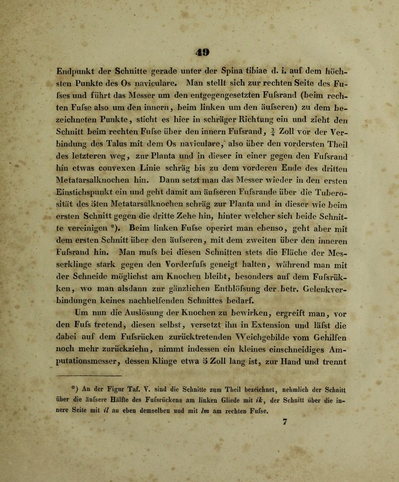Endpunkt der Schnitte gerade unter der Spina tibiae d. i. auf dem höch- sten Punkte des Os naviculare. Man stellt sich zur rechten Seite des Fu- fses und führt das Messer um den entgegengesetzten Fufsrand (beim rech- ten Fufse also um den innern, beim linken um den äufscren) zu dem be- zeichneten Punkte, sticht es hier in schräger Richtung ein und zieht den Schnitt beim rechten Fufse über den innern Fufsrand , f Zoll vor der Ver- bindung des Talus mit dem Os naviculare, also über den vordersten Theil des letzteren weg, zur Planta und in dieser in einer gegen den Fufsrand hin etwas convexen Linie schräg bis zu dem vorderen Ende des dritten Metatarsalknoclien hin. Dann setzt man das Messer wieder in den ersten Einstichspunkt ein und geht damit am äufseren Fufsrande über die Tubero- sität des oten Metatarsalknoclien schräg zur Planta und in dieser wie beim ersten Schnitt gegen die dritte Zehe hin, hinter welcher sicli beide Schnit- te vereinigen *). Beim Indien Fufse operirt man ebenso, geht aber mit dem ersten Schnitt über den äufseren, mit dem zweiten über den inneren Fufsrand hin. Man mufs bei diesen Schnitten stets die Fläche der Mes- serklinge stark gegen den Vorderfufs geneigt halten, während man mit der Schneide möglichst am Knochen bleibt, besonders auf dem Fufsrük- ken, wo man alsdann zur gänzlichen Entblüfsung der betr. Gelenkver- bindungen keines nachhelfenden Schnittes bedarf. Um nun die Auslösung der Knochen zu bewirken, ergreift man, vor den Fufs tretend, diesen selbst, versetzt ihn in Extension und läfst die dabei auf dem Fufsriicken zurücktretenden Weichgebilde vom Gehilfen noch mehr zurückzielm, nimmt indessen ein kleines einschneidiges Am- o putationsmesser, dessen Klinge etwa 3 Zoll lang ist, zur Hand und trennt *) An der Figur Taf. V. sind die Schnitte zum Theil bezeichnet, nehmlich der Schnitt über die äufsere Hälfte des Fufsrückens am linken Gliede mit ik, der Schnitt über die in- nere Seite mit il au eben demselben uud mit Im am rechten Fufse. 7