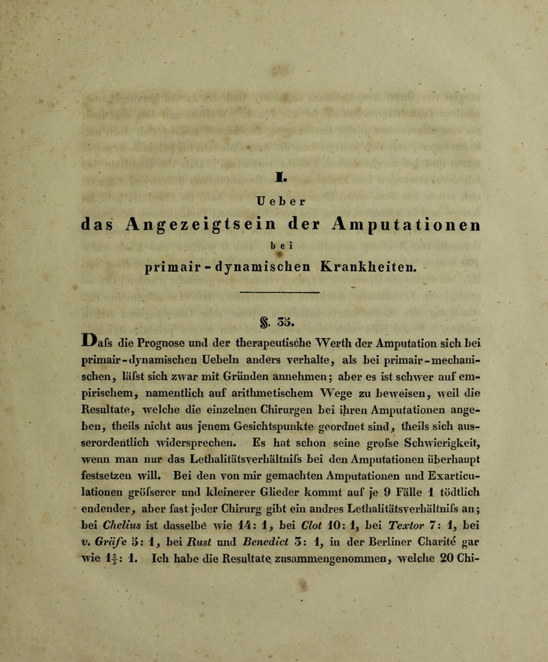 I. U e b e r das Angezeigtsein der Amputationen b e i primair - dynamischen Krankheiten. §. 55. Dafs die Prognose und der therapeutische Werth der Amputation sich hei primair- dynamischen Ueheln anders verhalte, als bei primair-mechani- schen, lafst sich zwar mit Gründen annehmen; aber es ist schwer auf em- pirischem, namentlich auf arithmetischem Wege zu beweisen, weil die Resultate, welche die einzelnen Chirurgen bei ihren Amputationen ange- ben, tlieils nicht aus jenem Gesichtspunkte geordnet sind, theils sich aus- serordentlich widersprechen. Es hat schon seine grofse Schwierigkeit, wenn man nur das Lethalitätsverhältnifs bei den Amputationen überhaupt festsetzen will. Bei den von mir gemachten Amputationen und Exarticu- lationen grüfserer und kleinerer Glieder kommt auf je 9 Fälle 1 tödtlich endender, aber fast jeder Chirurg gibt ein andres Lethalitätsverhältnifs an; bei Chelius ist dasselbe wie 14: 1, bei Clot 10: 1, bei Textor 7: 1, bei v. Gräfe 5:1, bei Rust und Benedict 5: 1, in der Berliner Charite gar wie 1|: 1. Ich habe die Resultate, zusammengenommen, welche 20 Chi-
