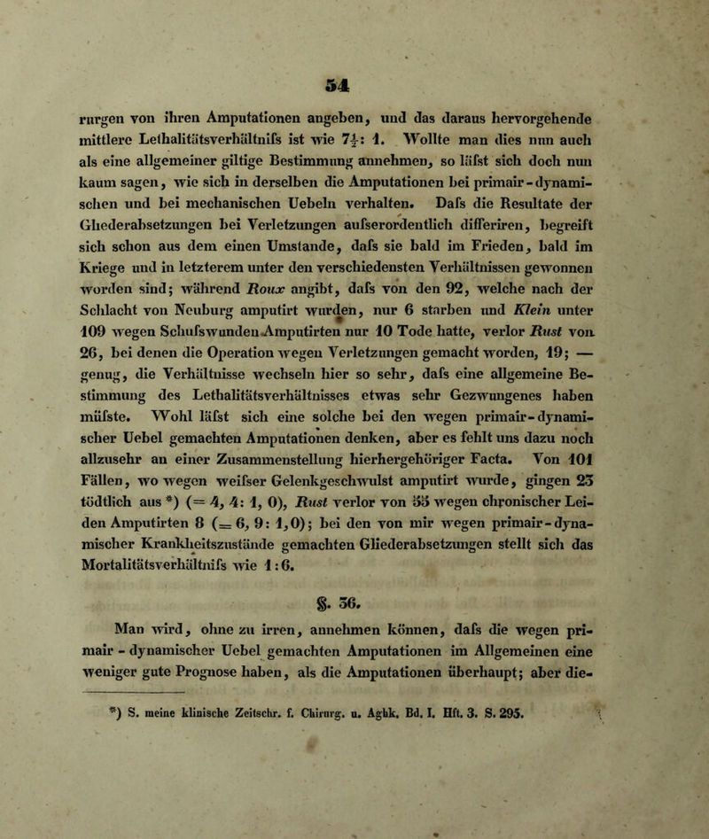 rurgen von ihren Amputationen angeben, und das daraus hervorgehende mittlere Lelhalitätsverhältnifs ist wie 7±: 1. Wollte man dies nun auch als eine allgemeiner gütige Bestimmung annehmen, so läfst sich doch nun kaum sagen, wie sich in derselben die Amputationen hei primair - dynami- schen und bei mechanischen Uebeln verhalten. Dafs die Resultate der Ghederabsetzungen hei Verletzungen aufserordentlich differiren, begreift sich schon aus dem einen Umstande, dafs sie bald im Frieden, bald im Kriege und in letzterem unter den verschiedensten Verhältnissen gewonnen worden sind; wahrend Roux angibt, dafs von den 92, welche nach der Schlacht von Neuburg amputirt wurden, nur 6 starben und Klein unter 109 wegen Schufswunden Amputirten nur 10 Tode hatte, verlor Rust von. 26, bei denen die Operation wegen Verletzungen gemacht worden, 19; — genug, die Verhältnisse wechseln hier so sehr, dafs eine allgemeine Be- stimmung des Lethalitätsverhältnisses etwas sehr Gezwungenes haben müfste. Wohl läfst sich eine solche bei den wegen primair-dynami- scher Uebel gemachten Amputationen denken, aber es fehlt uns dazu noch allzusehr an einer Zusammenstellung hierhergehöriger Facta. Von 101 Fällen, wo wegen weifser Gelenkgeschwulst amputirt wurde, gingen 23 tödtlich aus *) (= 4, 4: 1, 0), Rust verlor von 33 wegen chronischer Lei- den Amputirten 8 (=6, 9: 1,0); bei den von mir wegen primair - dyna- mischer Krankheitszustände gemachten Gliederabsetzungen stellt sich das Mortalitatsverhältnifs wie 1:6. *) 1 * V » i* 06. Man wird, ohne zu irren, annehmen können, dafs die wegen pri- mair - dynamischer Uebel gemachten Amputationen im Allgemeinen eine weniger gute Prognose haben, als die Amputationen überhaupt; aber die- *) S. meine klinische Zeitschr. f. Chirurg, u. Aghk. Bd. I. Hft. 3. S. 295.