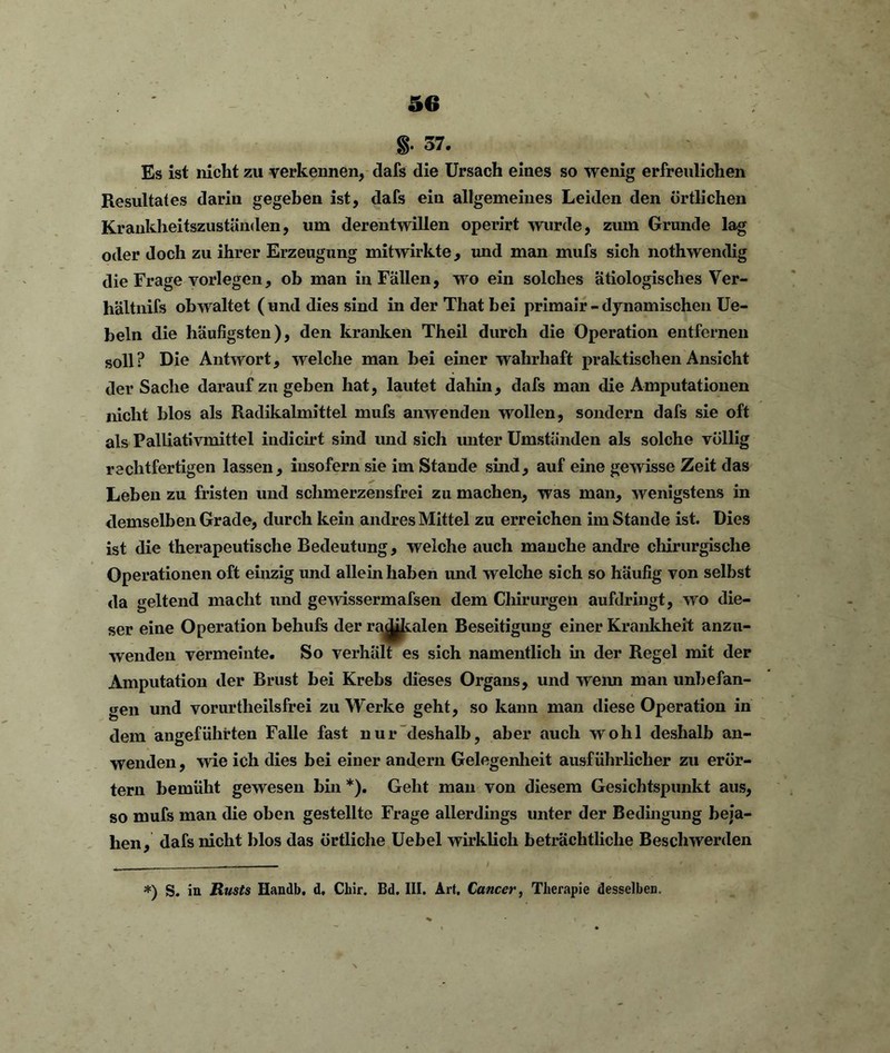 §• 37. Es ist nicht zu verkennen, dafs die Ursach eines so wenig erfreulichen Resultates darin gegeben ist, dafs ein allgemeines Leiden den örtlichen Krankheitszuständen, um derentwillen operirt wurde, zum Grunde lag oder doch zu ihrer Erzeugung mitwirkte, und man mufs sich nothwendig die Frage vorlegen, ob man in Fällen, wo ein solches ätiologisches Ver- hältnifs obwaltet (und dies sind inderThatbei primair-dynamischen Ue- beln die häufigsten), den kranken Theil durch die Operation entfernen soll? Die Antwort, welche man bei einer wahrhaft praktischen Ansicht der Sache darauf zu geben hat, lautet dahin, dafs man die Amputationen nicht blos als Radikalmittel mufs anwenden wollen, sondern dafs sie oft als Palliativmittel indicirt sind und sich unter Umständen als solche völlig rechtfertigen lassen, insofern sie im Stande sind, auf eine gewisse Zeit das Leben zu fristen und schmerzen sfr ei zu machen, was man, wenigstens in demselben Grade, durch kein andres Mittel zu erreichen im Stande ist. Dies ist die therapeutische Bedeutung, welche auch manche andre chirurgische Operationen oft einzig und allein haben und welche sich so häufig von selbst da geltend macht und gewissermafsen dem Chirurgen aufdringt, wo die- ser eine Operation behufs der ra^kalen Beseitigung einer Krankheit anzu- wenden vermeinte. So verhält es sich namentlich in der Regel mit der Amputation der Brust bei Krebs dieses Organs, und wenn man unbefan- gen und vorurtheilsfrei zu Werke geht, so kann man diese Operation in dem angeführten Falle fast nur deshalb, aber auch wohl deshalb an- wenden , wie ich dies bei einer andern Gelegenheit ausführlicher zu erör- tern bemüht gewesen bin *). Geht man von diesem Gesichtspunkt aus, so mufs man die oben gestellte Frage allerdings unter der Bedingung beja- hen, dafs nicht blos das örtliche Uebel wirklich beträchtliche Beschwerden *) S. in Rusts Handb. d, Chir. Bd. III. Art. Cancer, Therapie desselben.
