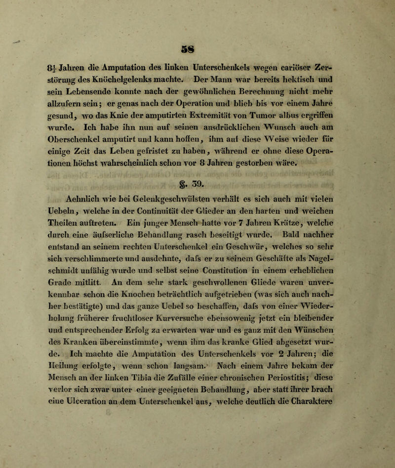 ßi Jahren die Amputation des linken Unterschenkels wegen cariöser Zer- störung des Knöchelgelenks machte. Der Mann war bereits hektisch und sein Lebensende konnte nach der gewöhnlichen Berechnung nicht mehr allzufern sein; er genas nach der Operation und blieb bis vor einem Jahre gesund, wo das Knie der amputirten Extremität von Tumor albus ergriffen wurde. Ich habe ihn nun auf seinen ausdrücklichen Wunsch auch am Oberschenkel amputirt und kann hoffen, ihm auf diese Weise wieder für einige Zeit das Leben gefristet zu haben, während er ohne diese Opera- tionen höchst wahrscheinlich schon vor 8 Jahren gestorben wäre. 39. Aehnlich wie bei Gelenkgeschwülsten verhält es sich auch mit vielen Uebeln, welche in der Continuität der Glieder an den harten und weichen Theilen auftreten. Ein junger Mensch hatte vor 7 Jahren Krätze, welche durch eine äufserliche Behandlung raseh beseitigt wurde. Bald nachher entstand an seinem rechten Unterschenkel ein Geschwür, welches so sehr sich verschlimmerte und ausdehnte, dafs er zu seinem Geschäfte als Nagel- schmidt unfähig wurde und seihst seine Constitution in einem erheblichen Grade mitlitt. An dem sehr stark geschwollenen Gliede waren unver- kennbar schon die Knochen beträchtlich aufgetrieben (was sich auch nach- her bestätigte) und das ganze Uebel so beschaffen, dafs von einer Wieder- holung früherer fruchtloser Kurversuche ebensowenig jetzt ein bleibender und entsprechender Erfolg za erwarten war und es ganz mit den Wünschen des Kranken übereinstimmte, wenn ihm das kranke Glied abgesetzt wur- de. Ich machte die Amputation des Unterschenkels vor 2 Jahren; die Heilung erfolgte, wenn schon langsam. Nach einem Jahre bekam der Mensch an der linken Tibia die Zufälle einer chronischen Periostitis; diese verlor sich zwar unter einer geeigneten Behandlung, aber statt ihrer brach eiue Ulceration an dem Unterschenkel aus, welche deutlich die Charaktere