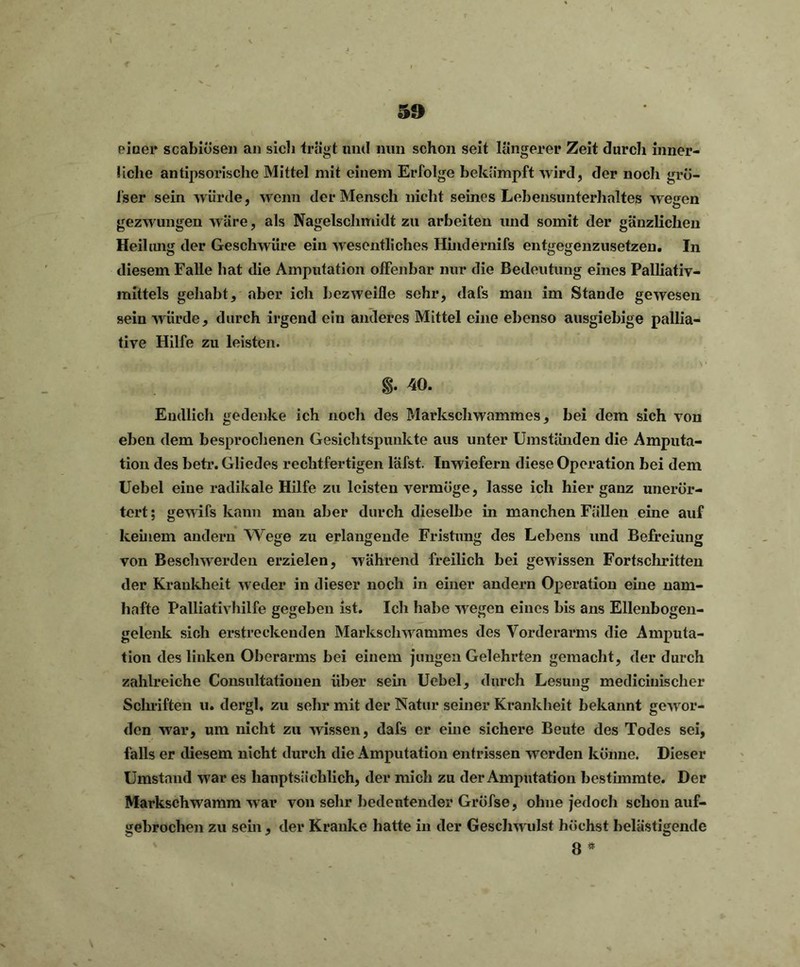 einer scabiösen an sicli trägt und nun schon seit längerer Zeit durch inner- liche antipsorisclie Mittel mit einem Erfolge bekämpft wird, der noch gre- iser sein würde, wenn der Mensch nicht seines Lebensunterhaltes wesen gezwungen wäre, als Nagelsclimidt zu arbeiten und somit der gänzlichen Heilung der Geschwüre ein wesentliches Hindernifs entgegenzusetzen. In diesem Falle hat die Amputation offenbar nur die Bedeutung eines Palliativ- mittels gehabt, aber icli bezweifle sehr, dafs man im Stande gewesen sein würde, durch irgend ein anderes Mittel eine ebenso ausgiebige pallia- tive Hilfe zu leisten. $. 40. Endlich gedenke ich noch des Markschwammes, bei dem sich von eben dem besprochenen Gesichtspunkte aus unter Umständen die Amputa- tion des betr. Gliedes rechtfertigen läfst. Inwiefern diese Operation bei dem Uebel eine radikale Hilfe zu leisten vermöge, lasse icli hier ganz unerör- tert; gewifs kann man aber durch dieselbe in manchen Fällen eine auf keinem andern Wege zu erlangende Fristung des Lebens und Befreiung von Beschwerden erzielen, während freilich bei gewissen Fortschritten der Krankheit weder in dieser noch in einer andern Operation eine nam- hafte Palliativhilfe gegeben ist. Ich habe wegen eines bis ans Ellenbogen- gelenk sich erstreckenden Markschwammes des Vorderarms die Amputa- tion des linken Oberarms bei einem jungen Gelehrten gemacht, der durch zahlreiche Consultatiouen über sein Uebel, durch Lesung medicinischer Sclniften u. dergl, zu sehr mit der Natur seiner Krankheit bekannt gewor- den war, um nicht zu wissen, dafs er eine sichere Beute des Todes sei, falls er diesem nicht durch die Amputation entrissen werden könne. Dieser Umstand war es hauptsächlich, der mich zu der Amputation bestimmte. Der Markschwamm w ar von sehr bedeutender Gröfse, ohne jedoch schon auf- gebrochen zu sein, der Kranke hatte in der Geschw ulst höchst belästigende 8 *