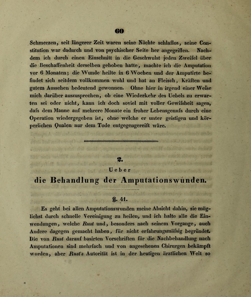 Schmerzen, seit längerer Zeit waren seine Nachte schlaflos, seine Con- stitution war dadurch und von psychischer Seite her angegriffen. Nach- dem ich durch einen Einschnitt in die Geschwulst jeden Zweifel über die Beschaffenheit derselben gehoben hatte, machte ich die Amputation vor 6 Monaten; die Wunde heilte in 6 Wochen und der Amputirte be- findet sich seitdem vollkommen wohl und hat an Fleisch, Kräften und gutem Aussehen bedeutend gewonnen. Ohne hier in irgend einer Weise mich darüber auszusprechen, ob eine Wiederkehr des Uebels zu erwar- ten sei oder nicht, kann ich doch soviel mit voller Gewifsheit sagen, dafs dem Manne auf mehrere Monate ein froher Lebensgenufs durch eine Operation wiedergegeben ist, ohne welche er unter geistigen und kör- perlichen Qualen nur dem Tode entgegengereift wäre. 2. U e b e r die Behandlung der Amputationswünden. §. 41. Es geht bei allen Amputationswunden meine Absicht dahin, sie mög- lichst durch schnelle Vereinigung zu heilen, und ich halte alle die Ein- wendungen, welche Rust und, besonders nach seinem Vorgänge, auch Andere dagegen gemacht haben, für nicht erfahrungsmäfsig begründet. Die von Rast darauf basirten Vorschriften für die Nachbehandlung nach Amputationen sind mehrfach und von angesehenen Chirurgen bekämpft worden, aber Rusts Autorität ist in der heutigen ärztlichen Welt so 4