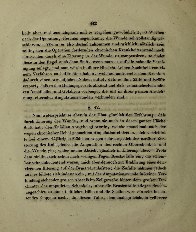 69 heilt aber meistens langsam und es vergeben gewöhnlich o, 6 Wochen nach der Operation, ehe man sagen kann, die Wunde sei vollständig ge- schlossen. Wenn es also darauf aukommen und wirklich nützlich sein sollte, den die Operation fordernden chronischen Krankheitszustand noch einstweilen durch eine Eiterung in der Wunde zu compensiren, so findet diese in der Regel auch dann Statt, wenn man es auf die schnelle Verei- nigung anlegt, und man w ürde in dieser Hinsicht keinen Nachtheil von ei- nem Verfahren zu befürchten haben, welches andrerseits dem Kranken dadurch einen wesentlichen Nutzen stiftet, dafs es ihm Säfte und Kräfte erspart, dafs es den Heilungsprozefs abkürzt und dafs es mancherlei ande- ren Nachtheilen und Gefahren vorbeugt, die mit in ihrer ganzen Ausdeh- nung eiternden Amputationswunden verbunden sind. & 42. Nun widerspricht es aber in der That gänzlich der Erfahrung, dafs durch Eiterung der Wunde, und wenn sie auch in deren ganzer Fläche Statt hat, den Zufällen vorgebeugt werde, welche manchmal nach der wegen chronischer Uebel gemachten Amputation eintreten. Ich verrichte- te bei einem 14jälirigen Mädchen wegen sehr ausgedehnter cariüser Zer- störung des Kniegelenks die Amputation des rechten Oberschenkels und die Wunde ging wider meine Absicht gänzlich in Eiterung über. Trotz dem stellten sich schon nach wenigen Tagen Brustzufälle ein, die schein- bar sehr unbedeutend waren, mich aber dennoch zur Etablirung einer deri- virendeu Eiterung auf der Brust veranlafsten; die Zufälle nahmen jedoch zu:. es bildete sich indessen ein, mit der Amputationswunde in keiner Ver- bindung stehender grofser Abscefs im Zellgewebe hinter dem grofsen Tro- chanter des amputirten Schenkels, aber die Brustzufälle stiegen dessen- ungeachtet zu einer tüdtlichen Höhe und die Section wies ein sehr bedeu- tend.es Empyem nach. In diesem Falle, dem analoge leicht in gröfserer