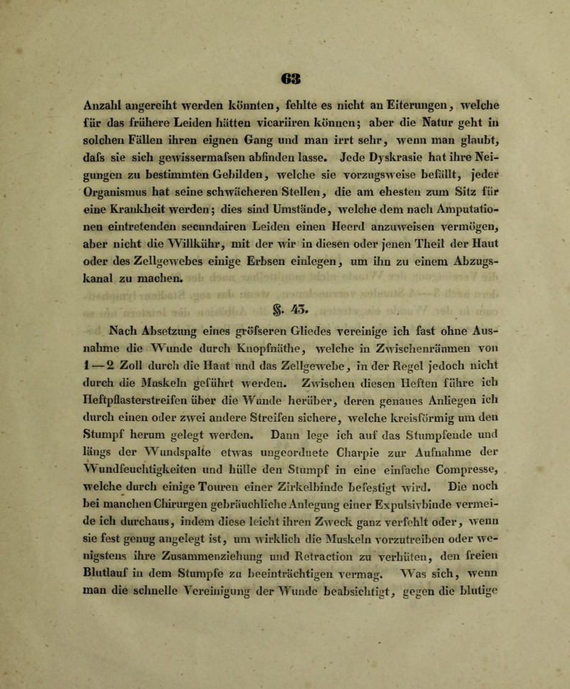 Anzahl angereiht werden könnten, fehlte es nicht an Eiterungen, welche für das frühere Leiden hätten vicariiren können; aber die Natur geht in solchen Fällen ihren eignen Gang und man irrt sehr, wenn man glaubt, dafs sie sich gewissermafsen ablinden lasse. Jede Dyskrasie hat ihre Nei- gungen zu bestimmten Gebilden, welche sie vorzugsweise befällt, jeder Organismus hat seine schwächeren Stellen, die am ehesten zum Sitz für eine Krankheit werden; dies sind Umstände, welche dem nach Amputatio- nen eintretenden secundairen Leiden einen Heerd anzuweisen vermögen, aber nicht die Willkühr, mit der wir in diesen oder jenen Theil der Haut oder des Zellgewebes einige Erbsen einlegen, um ihn zu einem Abzugs- kanal zu machen. §• 43* Nach Absetzung eines grüfseren Gliedes vereinige ich fast ohne Aus- nahme die Wunde durch Knopfnäthe, welche in Zwischenräumen von 1 — 2 Zoll durch die Haut und das Zellgewebe, in der Regel jedoch nicht durch die Muskeln geführt werden. Zwischen diesen Heften führe ich Heftpflasterstreifen über die Wunde herüber, deren genaues Anliegen ich durch einen oder zwei andere Streifen sichere, welche kreisförmig um den Stumpf herum gelegt werden. Dann lege ich auf das Stumpfende und längs der Wundspalte etwas ungeordnete Charpie zur Aufnahme der Wundfeuchtigkeiten und hülle den Stumpf in eine einfache Compresse, w elche durch einige Touren einer Zirkelbinde befestigt wird. Die noch bei manchen Chirurgen gebräuchliche Anlegung einer Expulsivbinde vermei- de ich durchaus, indem diese leicht ihren Zweck ganz verfehlt oder, wenn sie fest genug angelegt ist, um wirklich die Muskeln vorzutreiben oder we- nigstens ihre Zusammenziehung und Retraction zu verhüten, den freien Blutlauf in dem Stumpfe zu beeinträchtigen vermag. Was sich, wenn man die schnelle Vereinigung der Wunde beabsichtigt, gegen die blutige