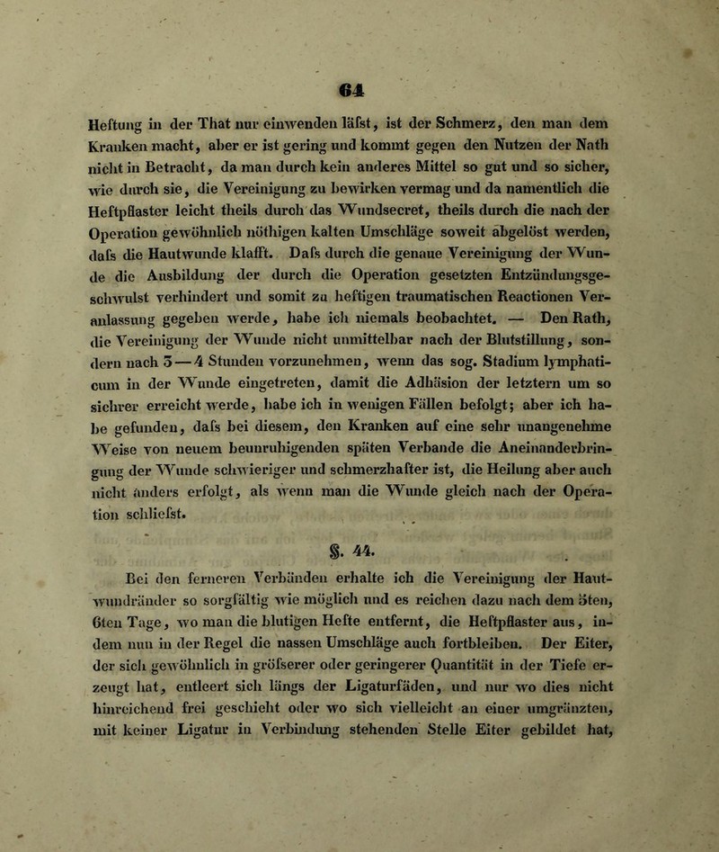 Heftung in der That nur einwenden läfst, ist der Schmerz, den man dem Kranken macht, aber er ist gering und kommt gegen den Nutzen der Nath nicht in Betracht, da man durch kein anderes Mittel so gut und so sicher, wie durch sie, die Vereinigung zu bewirken vermag und da namentlich die Heftpflaster leicht theils durch das Wundsecret, theils durch die nach der Operation gewöhnlich nöthigen kalten Umschläge soweit abgelöst werden, dafs die Hautwunde klafft. Dafs durch die genaue Vereinigung der Wun- de die Ausbildung der durch die Operation gesetzten Entzündungsge- schwulst verhindert und somit zu heftigen traumatischen Reactionen Ver- anlassung gegeben werde, habe ich niemals beobachtet. — Den Rath, die Vereinigung der Wunde nicht unmittelbar nach der Blutstillung, son- dern nach 3 — 4 Stunden vorzunehmen, weim das sog. Stadium lymphati- cum in der Wunde eingetreten, damit die Adhäsion der letztem um so sichrer erreicht werde, habeich in wenigen Fällen befolgt; aber ich ha- be gefunden, dafs bei diesem, den Kranken auf eine sehr unangenehme Weise von neuem beunruhigenden späten Verbände die Aneinanderbrin- gung der Wunde schwieriger und schmerzhafter ist, die Heilung aber auch nicht anders erfolgt, als wenn man die Wunde gleich nach der Opera- tion schliefst. §. 44. Bei den ferneren Verbänden erhalte ich die Vereinigung der Haut- wundränder so sorgfältig wie möglicli und es reichen dazu nach dem »teil, 6ten Tage, wo man die blutigen Hefte entfernt, die Heftpflaster aus, in- dem nun in der Regel die nassen Umschläge auch fortbleiben. Der Eiter, der sich gewöhnlich in gröfserer oder geringerer Quantität in der Tiefe er- zeugt hat, entleert sich längs der Ligaturfäden, und nur wo dies nicht hinreichend frei geschieht oder wo sich vielleicht an einer umgränzten, mit keiner Ligatur in Verbindung stehenden Stelle Eiter gebildet hat,