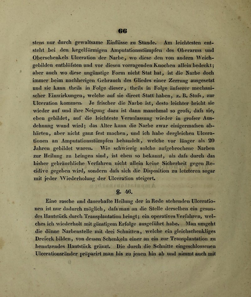 stens nur durch gewaltsame Einflüsse zu Stande. Am leichtesten ent- steht bei den kegelförmigen Amputationsstümpfen des Oberarms und Oberschenkels Ulceration der Narbe, wo diese den von andern Weich- gebilden entblöfsten und vor diesen vorragenden Knochen allein bedeckt; aber auch wo diese ungünstige Form nicht Stat hat* ist die Narbe doch immer beim nachlierigen Gebrauch des Gliedes einer Zerrung ausgesetzt und sie kann theils in Folge dieser, tlieils in Folge Üufserer mechani- scher Einwirkungen, welche auf sie direct Statt haben, z. B. Stofs, zur Ulceration kommen. Je frischer die Narbe ist, desto leichter bricht sie wieder auf und ihre Neigung dazu ist dann manchmal so grofs, dafs sie, eben gebildet, auf die leichteste Veranlassung wieder in grofser Aus- dehnung wund wird; das Alter kann die Narbe zwar einigermafsen ab- härten, aber nicht ganz fest machen, und ich habe dergleichen Ulcera- tionen an Amputationsstümpfen behandelt, welche vor länger als 20 Jahren gebildet waren. Wie schwierig solche aufgebrochene Narben zur Heilung zu bringen sind, ist eben so bekannt, als dafs durch das bisher gebräuchliche Verfahren nicht allein keine Sicherheit gegen Re- cidive gegeben wird, sondern dafs sich die Disposition zu letzteren sogar mit jeder Wiederholung der Ulceration steigert. 40. Eine rasche und dauerhafte Heilung der in Rede stehenden Ulceratio- nen ist nur dadurch möglich, dafs man an die Stelle derselben ein gesun- des Hautstück durch Transplantation bringt; ein operatives Verfahren, wel- ches ich wiederholt mit günstigem Erfolge ausgeführt habe. Man umgeht die dünne Narbenstelle mit drei Schnitten, welche ein gleichschenkliges Dreieck bilden, von dessen Schenkeln einer an ein zur Transplantation zu benutzendes Hautstück gränzt. Die durch die Schnitte eingeschlossenen ülcerationsränder praparirt man bis zu jenen hin ab und nimmt auch mit