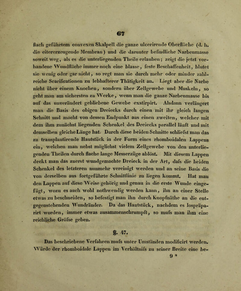 G¥ flach geführtem convexen Skalpell die ganze ulcerirende Oberfläche (d. h. die eitererzengende Membran) und die darunter befindliche Narbenmasse soweit weg, als es die unterliegenden Tlieile erlauben; zeigt die jetzt vor- handene Wnndfläche immer noch eine blasse, feste Beschaffenheit, blutet sie wenig oder gar nicht, so regt man sie durch mehr oder minder zahl- reiche Scarificationen zu lebhafterer Thätigkeit an. Liegt aber die Narbe nicht über einem Knochen, sondern über Zellgewebe und Muskeln, so gellt man am sichersten zu Werke, wenn man die ganze Narbenmasse bis auf das unverändert gebliebene Gewebe exstirpirt. Alsdann verlängert man die Basis des obigen Dreiecks durch einen mit ihr gleich langen Schnitt und macht von dessen Endpunkt aus einen zweiten, welcher mit dem ihm zunächst liegenden Schenkel des Dreiecks parallel läuft und mit demselben gleiche Länge hat. Durch diese beiden Schnitte schliefst man das zu transplantirende Hautstück in der Form eines rhomboidalen Lappens ein, welchen man nebst möglichst vielem Zellgewebe von den unterlie- genden Theilen durch flache lange Messerzüge ablöst. Mit diesem Lappen deckt man das zuerst wundgemachte Dreieck in der Art, dafs die beiden Schenkel des letzteren nunmehr vereinigt werden und an seine Basis die von derselben aus fortgeführte Schnittlinie zu liegen kommt. Hat man den Lappen auf diese Weise gehörig und genau in die erste Wunde einge- fügt, wozu es auch wohl nothwendig werden kann, ihn an einer Stelle etwas zu beschneiden, so befestigt man ihn durch Knopfnäthe an die ent- gegenstehenden Wundränder. Da das Hautstück, nachdem es lospräpa- rirt worden, immer etwas zusammenschrumpft, so mufs mau ihm eine reichliche Gröfse geben. 47. Das beschriebene Verfahren mufs unter Umständen modificirt werden. Würde der rhomboidale Lappen im \ erhältnifs zu seiner Breite eine be- 9 *