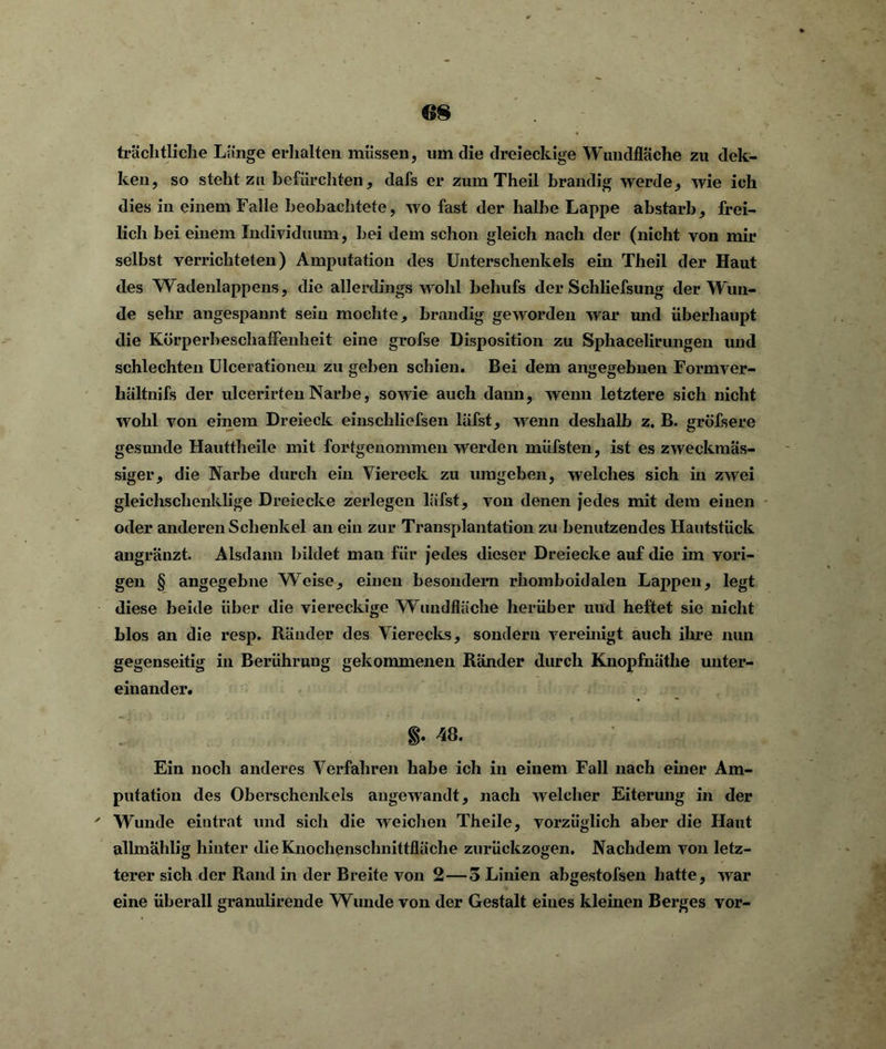 trächtliche Länge erhalten müssen, um die dreieckige Wundfläche zu dek- ken, so steht zu befürchten, dafs er zum Theil brandig werde, wie ich dies in einem Falle beobachtete, wo fast der halbe Lappe abstarb, frei- lich bei einem Individuum, bei dem schon gleich nach der (nicht von mir selbst verrichteten) Amputation des Unterschenkels ein Theil der Haut des Wadenlappens, die allerdings wohl behufs der Schliefsung der Wun- de sehr angespannt sein mochte, brandig geworden war und überhaupt die Körperheschaffenheit eine grofse Disposition zu Sphacelirungen und schlechten Ulcerationen zu geben schien. Bei dem angegebnen Formver- hältnifs der ulcerirteu Narbe, sowie auch dann, wenn letztere sich nicht wohl von einem Dreieck einscliliefsen lüfst, wenn deshalb z. B. gröfsere gesunde Hauttheile mit fortgenommen werden müfsten, ist es zweckmäs- siger, die Narbe durch ein Viereck zu umgeben, welches sich in zwei gleichschenklige Dreiecke zerlegen läfst, von denen jedes mit dem einen oder anderen Schenkel an ein zur Transplantation zu benutzendes Hautstück angränzt. Alsdann bildet man für jedes dieser Dreiecke auf die im vori- gen § angegebne Weise, einen besondern rhomboidalen Lappen, legt diese beide über die viereckige Wundfläche herüber und heftet sie nicht blos an die resp. Ränder des Vierecks, sondern vereinigt auch ihre nun gegenseitig in Berührung gekommenen Ränder durch Knopfnäthe unter- einander. §. 48. Ein noch anderes Verfahren habe ich in einem Fall nach einer Am- putation des Oberschenkels angewandt, nach welcher Eiterung in der ' Wunde eintrat und sich die weichen Theile, vorzüglich aber die Haut allmählig hinter die Knochenschnittfläche zurückzogen. Nachdem von letz- terer sich der Rand in der Breite von 2 — o Linien abgestofsen hatte, war eine überall granulirende Wunde von der Gestalt eines kleinen Berges vor-