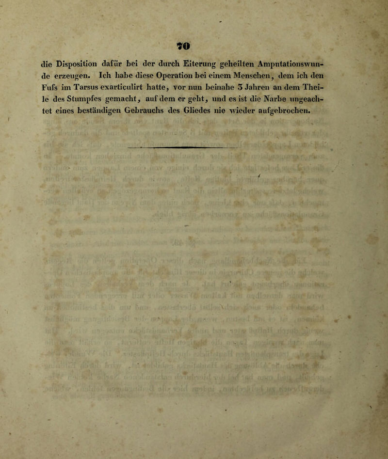 die Disposition dafür bei der durch Eiterung geheilten Amputationswun- de erzeugen. Ich habe diese Operation bei einem Menschen, dem ich den Fufs im Tarsus exarticulirt hatte, vor nun beinahe 5 Jahren an dem Thei- le des Stumpfes gemacht, auf dem er geht, und es ist die Narbe ungeach- tet eines beständigen Gebrauchs des Gliedes nie wieder aufgebrochen. 4 • r •