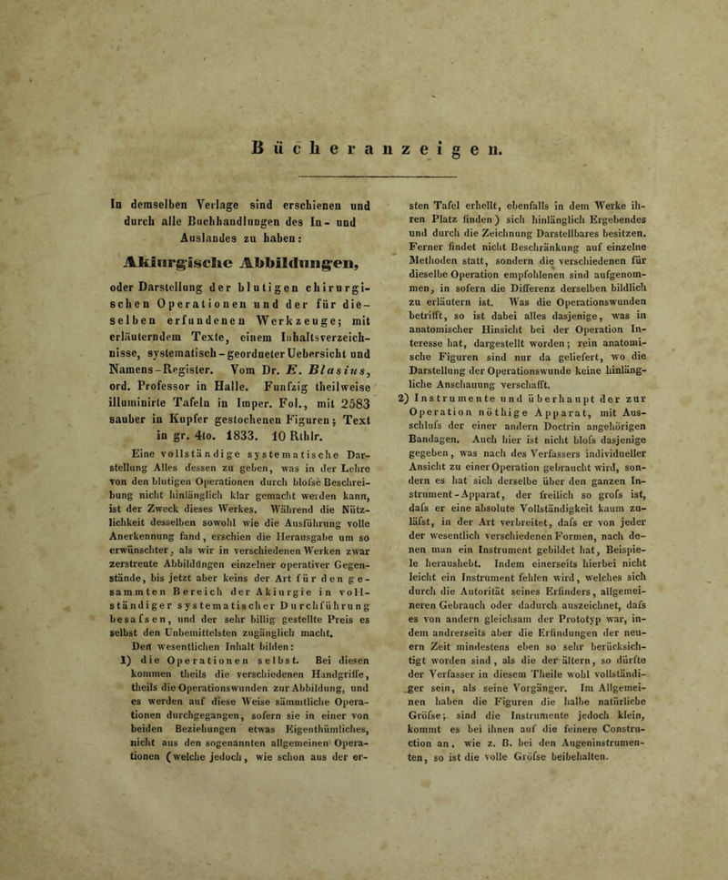 Biiclieranzeigen. In demselben Verlage sind erschienen und durch alle Buchhandlungen des In- und Auslandes zu haben: Aklnrgi§che Abbildungen, oder Darstellung der blutigen chirurgi- schen Operationen und der für die- selben erfundenen Werkzeuge; mit erläuterndem Texte, einem Inhaltsverzeich- nisse, systematisch - geordneter Uebersicht und Namens-Register. Vom Dr. E. Blasius, ord. Professor in Halle. Fünfzig theilweise illuminirle Tafeln in Imper. Fol., mit 2583 sauber in Kupfer gestochenen Figuren; Text in gr. 4to. 1833. 10 Rthlr. Eine volls tä n di g e systematische Dar- stellung Alles dessen zu geben, was in der Lehre von den blutigen Operationen durch blofse Beschrei- bung nicht hinlänglich klar gemacht weiden kann, ist der Zweck dieses Werkes. Während die Nütz- lichkeit desselben sowohl wie die Ausführung volle Anerkennung fand, erschien die Herausgabe uni so erwünschter , als wir in verschiedenen Werken zwar zerstreute Abbildungen einzelner operativer Gegen- stände, bis jetzt aber keins der Art für den ge- saminten Bereicli derAkiurgie in voll- ständiger systematischer Durchführung besafsen, und der sehr billig gestellte Preis es selbst den Unbemittelsten zugänglich macht. Dert wesentlichen Inhalt bilden: 1) die Operationen selbst. Bei diesen kommen theils die verschiedenen Handgriffe, theils die Operationswunden zur Abbildung, und es werden auf diese Weise sämmtliche Opera- tionen durchgegangen, sofern sie in einer von beiden Beziehungen etwas Eigentümliches, nicht aus den sogenannten allgemeinen Opera- tionen (welche jedoch, wie schon aus der er- sten Tafel erhellt, ebenfalls in dem Werke ih- ren Platz finden) sich hinlänglich Ergebendes und durch die Zeichnung Darstellbares besitzen. Ferner findet nicht Beschränkung auf einzelne Methoden statt, sondern die verschiedenen für ' dieselbe Operation empfohlenen sind aufgenom- men, in sofern die Differenz derselben bildlich zu erläutern ist. Was die Operationswunden betrifft, so ist dabei alles dasjenige, was in anatomischer Hinsicht bei der Operation In- teresse hat, dargestellt worden; rein anatomi- sche Figuren sind nur da geliefert, wo die Darstellung der Operationswunde keine hinläng- liche Anschauung verschafft. 2) Instrumente und überhaupt der zur Operation nöthige Apparat, mit Aus- schlufs der einer andern Doctrin angehörigen Bandagen. Auch hier ist nicht blofs dasjenige gegeben, was nach des Verfassers individueller Ansicht zu einer Operation gebraucht wird, son- dern es hat sich derselbe über den ganzen In- strument-Apparat, der freilich so grofs ist, dafs er eine absolute Vollständigkeit kaum zu- läfst, in der Art verbreitet, dafs er von jeder der wesentlich verschiedenen Formen, nach de- nen man ein Instrument gebildet hat, Beispie- le heraushebt. Indem einerseits hierbei nicht leicht ein Instrument fehlen wird, welches sich durch die Autorität seines Erfinders, allgemei- neren Gebrauch oder dadurch auszeichnet, dafs es von andern gleichsam der Prototyp war, in- dem andrerseits aber die Erfindungen der neu- ern Zeit mindestens eben so sehr berücksich- tigt worden sind, als die derältern, so dürfte der Verfasser in diesem Theile wohl vollständi- ger sein, als seine Vorgänger. Im Allgemei- nen haben die Figuren die halbe natürliche Gröfsep sind die Instrumente jedoch klein, kommt es bei ihnen auf die feinere Constru- ction an, wie z. B. bei den Augeninstrumen- ten, so ist die volle Gröfse beibehalten.