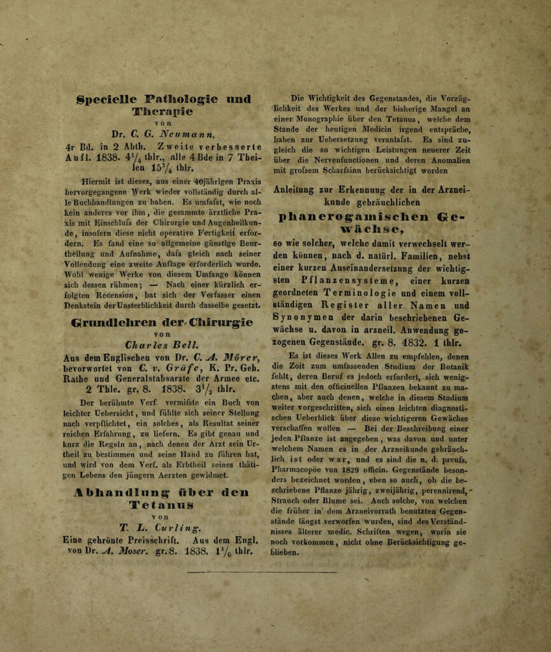 Specielle Patliologie mid Tfierapie von Dr. C. G. Neumann. 4r Bd. in 2 Abth. Zweite verbesserte Aufl. 1838- 4V4 tblr., alle 4Bde in 7 Thei- len 153/4 thlr. Hiermit ist dieses, aus einer 40jährigen Praxis hervorgegangene Werk wieder vollständig durch al- le Buchhandlungen zu haben. Es umfafst, wie noch kein anderes vor ihm, die gesammte ärztliche Pra- xis mit Einschlufs der Chirurgie und Augenheilkun- de, insofern diese nicht operative Fertigkeit erfor- dern. Es fand eine so allgemeine günstige Beur- theilung nnd Aufnahme, dafs gleich nach seiner Vollendung eine zweite Auflage erforderlich wurde. Wohl wenige Werke Yon diesem Umfange können sich dessen rühmen; — Nach einer kürzlich er- folgten Recension, hat sich der Verfasser einen Denkstein der Unsterblichkeit durch dasselbe gesetzt. drinidlcliien der- CSif rurgie von Charles Gell. Aus dem Englischen von Dr. C. u4. Mörer, bevorwortet von C. v. Gräfe, K. Pr. Geh. Ratbe nnd Generalstabsarzte der Armee etc. 2 Thle. gr. 8. 1838. 3% thlr. Der berühmte Verf. vermifste ein Buch von leichter Uebersicht, und fühlte sich seiner Stellung nach verpflichtet, ein solches, als Resultat seiner reichen Erfahrung, zu liefern. Es gibt genau und kurz die Regeln an, nach denen der Arzt sein Ur- theil zu bestimmen und seine Hand zu führen hat, und wird von dem Verf, als Erbtheil seines thäti- gen Lebens den jüngern Aerzten gewidmet. Abhandlung über den Tetanus von T. L. Curling. Eine gehröute Preisschrift. Aus dem Engl, von Dr. A. Moser, gr.8. 1838. lx/0 thlr. Die Wichtigkeit des Gegenstandes, die Vorzüg- lichkeit des Werkes und der bisherige Mangel an einer Monographie über den Tetanus, welche dem Stande der heutigen Medicin irgend entspräche, haben zur Uebersetzung veranlafst. Es sind zu- gleich die so wichtigen Leistungen neuerer Zeit über die Nervenfunctionen nnd deren Anomalien mit grofsem Scharfsinn berücksichtigt worden Anleitung zur Erkennung der in der Arznei- kunde gebräuchlichen plianerog-amf selten Ge- wachse, so wie solcher, welche damit verwechselt wer- den können, nach d. natürl. Familien, nebst einer kurzen Auseinandersetzung der wichtig- sten Pflanzensysteme, einer kurzen geordneten Terminologie und einem voll- ständigen Register aller Namen und Synonymen der darin beschriebenen Ge- wächse u. davon in arzneil. Anwendung ge- zogenen Gegenstände, gr. 8. 4832. 1 thlr. Es ist dieses Werk Allen zu empfehlen, denen die Zoit zum umfassenden Studium der Botanik fehlt, deren Beruf es jedoch erfordert, sich wenig- stens mit den oflicinellen Pflanzen bekannt zu ma- chen, aber auch denen, welche in diesem Studium weiter vorgeschritten, sich einen leichten diagnosti- schen Ueberblick über diese wichtigeren Gewächse verschaffen wollen — Bei der Beschreibung einer jeden Pflanze ist angegeben, was davon und unter welchem Namen es in der Arzneikunde gebräuch- lich ist oder war, und es sind die n. d-. preufs. Pharmacopöe von 1829 officin. Gegenstände beson- ders bezeichnet worden, eben so auch, ob die be- schriebene Pflanze jährig, zweijährig, perennirend,* Strauch oder Blume sei. Auch solche, von welchen die früher in dem Arzneivorrath benutzten Gegen- stände längst verworfen wurden, sind des Verständ- nisses älterer medic. Schriften wegen, worin sie noch Vorkommen, nicht ohne Berücksichtigung ge- blieben.