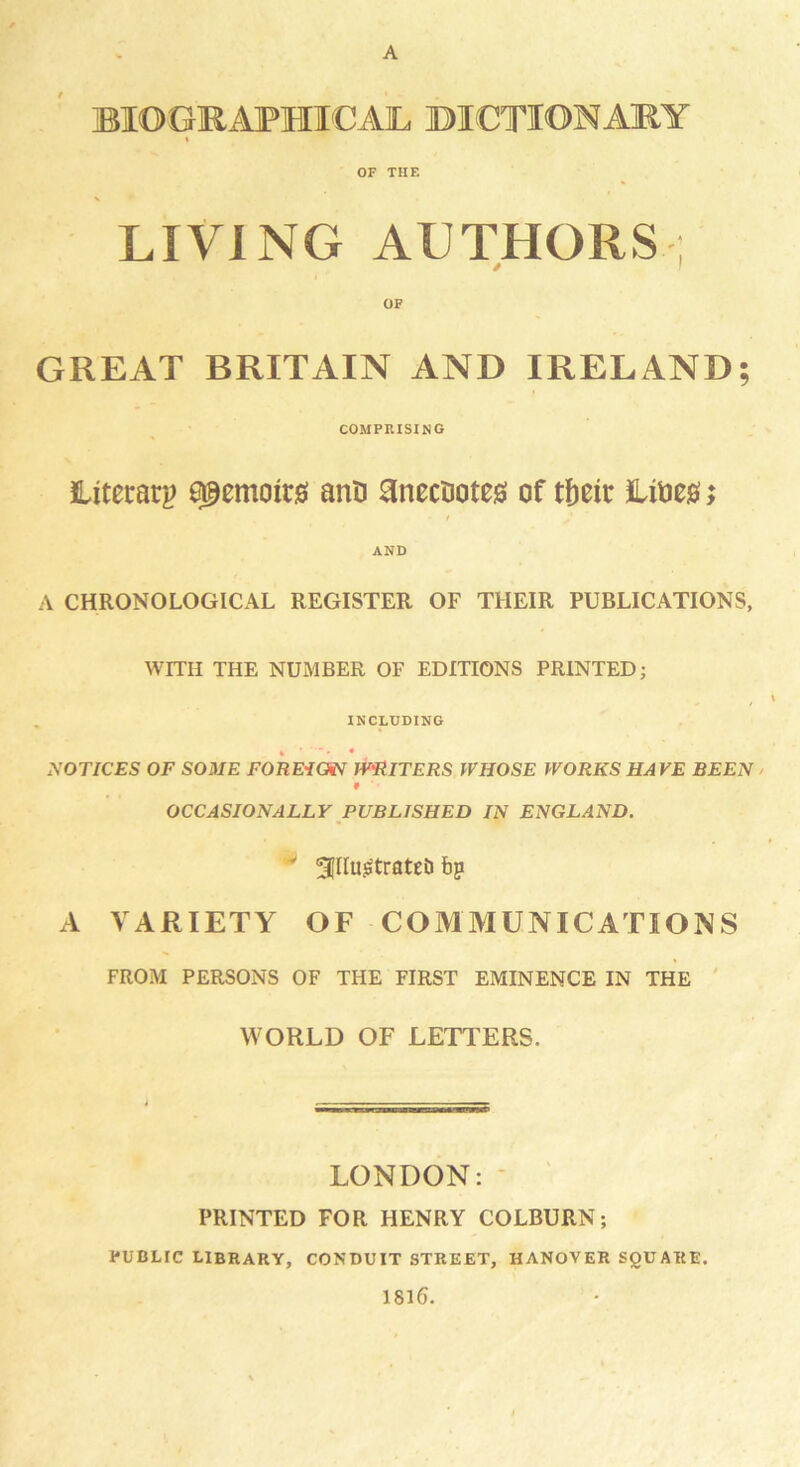 A BIOGRAPHICAL DICTIONARY OF THE LIVING AUTHORS ; / GREAT BRITAIN AND IRELAND; COMPRISING Literary e@emon:0 anti anecnotea of tfmr iUioeg; AND A CHRONOLOGICAL REGISTER OF THEIR PUBLICATIONS, WITH THE NUMBER OF EDITIONS PRINTED; INCLUDING NOTICES OF SOME FOREIGN WRITERS WHOSE WORKS HAVE BEEN OCCASIONALLY PUBLISHED IN ENGLAND. •v gillujStratet) bp A VARIETY OF COMMUNICATIONS FROM PERSONS OF THE FIRST EMINENCE IN THE WORLD OF LETTERS. LONDON: PRINTED FOR HENRY COLBURN; PUBLIC LIBRARY, CONDUIT STREET, HANOVER SQUARE. 1816.