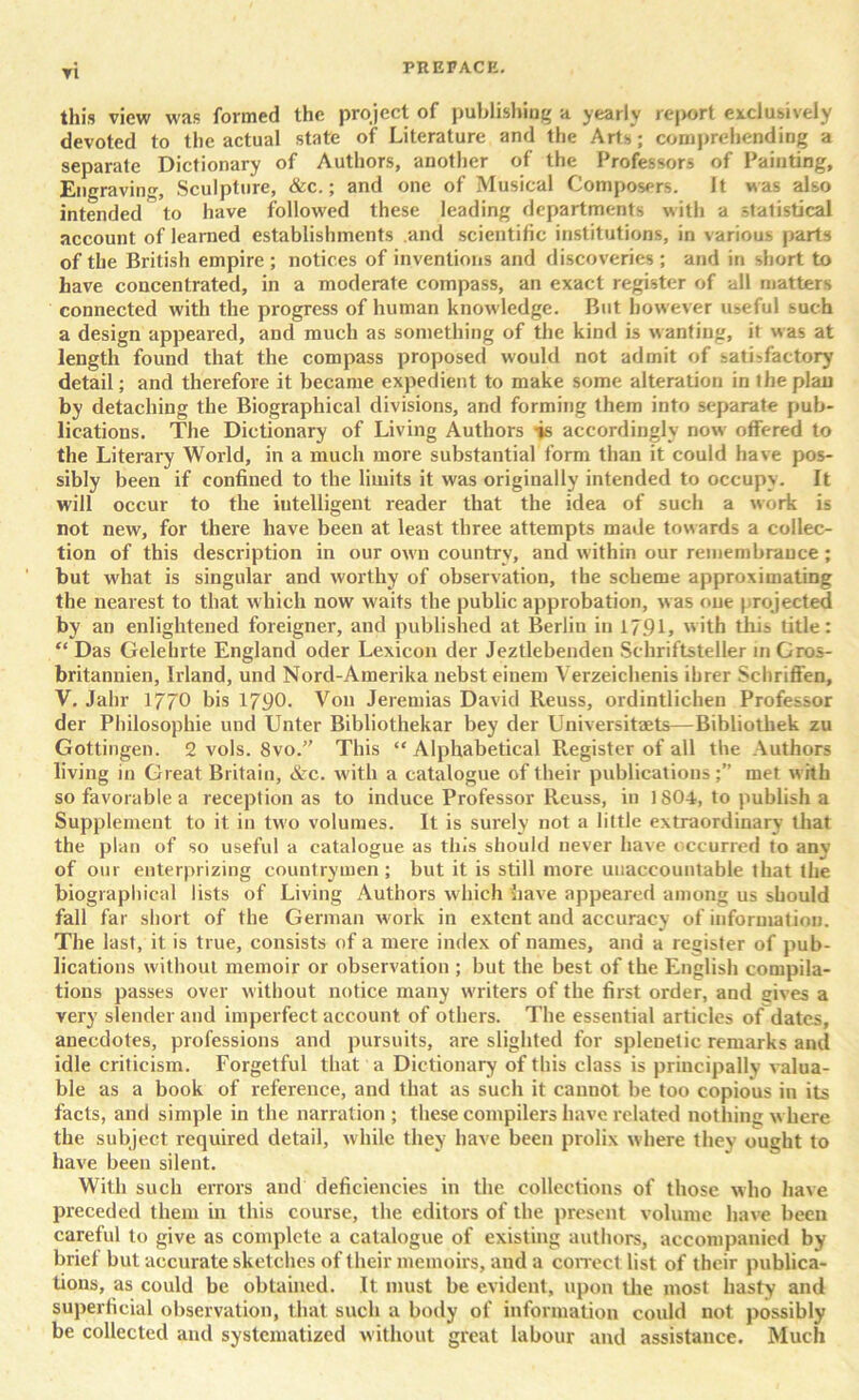 this view was formed the project of publishing a yearly report exclusively devoted to the actual state of Literature and the Arts; comprehending a separate Dictionary of Authors, another of the Professors of Painting, Engraving, Sculpture, &c.; and one of Musical Composers. It was also intended to have followed these leading departments with a statistical account of learned establishments and scientific institutions, in various parts of the British empire ; notices of inventions and discoveries; and in short to have concentrated, in a moderate compass, an exact register of all matters connected with the progress of human knowledge. But however useful such a design appeared, and much as something of the kind is wanting, it was at length found that the compass proposed would not admit of satisfactory detail; and therefore it became expedient to make some alteration in the plan by detaching the Biographical divisions, and forming them into separate pub- lications. The Dictionary of Living Authors -is accordingly now offered to the Literary World, in a much more substantial form than it could have pos- sibly been if confined to the limits it was originally intended to occupy. It will occur to the intelligent reader that the idea of such a work is not new, for there have been at least three attempts made towards a collec- tion of this description in our own country, and within our remembrance; but what is singular and worthy of observation, the scheme approximating the nearest to that which now waits the public approbation, w as one projected by an enlightened foreigner, and published at Berlin in 1791, with tins title: “ Das Gelelnte England oder Lexicon der Jeztlebenden Schriftsteller in Gros- britannien, Irland, und Nord-Amerika nebst einem Verzeichenis ibrer Schriffen, V. Jahr 1770 bis 1790- Von Jeremias David Reuss, ordintlichen Professor der Philosophic und Unter Bibliothekar bey der Universitaets—Bibliothek zu Gottingen. 2 vols. 8vo.” This “ Alphabetical Register of all the Authors living in Great Britain, &c. with a catalogue of their publications met w ith so favorable a reception as to induce Professor Reuss, iu 1S04, to publish a Supplement to it in two volumes. It is surely not a little extraordinary that the plan of so useful a catalogue as this should never have occurred to any of our enterprizing countrymen; but it is still more unaccountable that the biographical lists of Living Authors which have appeared among us should fall far short of the German work in extent and accuracy of information. The last, it is true, consists of a mere index of names, and a register of pub- lications without memoir or observation ; but the best of the English compila- tions passes over w ithout notice many writers of the first order, and gives a very slender and imperfect account of others. The essential articles of dates, anecdotes, professions and pursuits, are slighted for splenetic remarks and idle criticism. Forgetful that a Dictionary of this class is principally valua- ble as a book of reference, and that as such it cannot be too copious in its facts, and simple in the narration ; these compilers have related nothing where the subject required detail, while they have been prolix where they ought to have been silent. With such errors and deficiencies in the collections of those who have preceded them in this course, the editors of the present volume have been careful to give as complete a catalogue of existing authors, accompanied by brief but accurate sketches of their memoirs, and a correct list of their publica- tions, as could be obtained. It must be evident, upon the most hasty and superficial observation, that such a body of information could not possibly be collected and systematized without great labour and assistance. Much