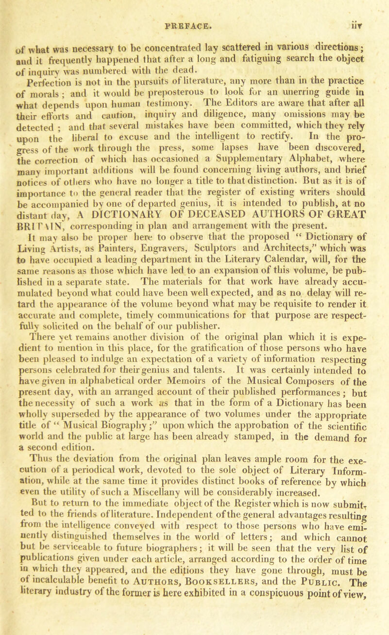 of what was necessary to be concentrated lay scattered in various directions; and it frequently happened that after a long and fatiguing search the object of inquiry was numbered with the dead. Perfection is not in the pursuits of literature, any more than in the practice of morals ; and it would he preposterous to look fur an unerring guide in what depends upon human testimony. The Editors are aware that after all their efforts and caution, inquiry and diligence, many omissions may be detected ; and that several mistakes have been committed, which they rely upon the liberal to excuse and the intelligent to rectify. In the pro- gress of the work through the press, some lapses have been discovered, the correction of which lias occasioned a Supplementary Alphabet, where many important additions will be found concerning living authors, and brief notices of others who have no longer a title to that distinction. But as it is of importance to the general reader that the register of existing writers should be accompanied by one of departed genius, it is intended to publish, at no distant day, A DICTIONARY OF DECEASED AUTHORS OF GREAT BR1 TON, corresponding in plan and arrangement with the present. It may also be proper here to observe that the proposed “ Dictionary of Living Artists, as Painters, Engravers, Sculptors and Architects/’ which was to have occupied a leading department in the Literary Calendar, will, for the same reasons as those which have led to an expansion of this volume, be pub- lished in a separate state. The materials for that work have already accu- mulated beyond what could have been well expected, and as no delay will re- tard the appearance of the volume beyond what may be requisite to render it accurate and complete, timely communications for that purpose are respect- fully solicited on the behalf of our publisher. There yet remains another division of the original plan which it is expe- dient to mention in this place, for the gratification of those persons who have been pleased to indulge an expectation of a variety of information respecting persons celebrated for their genius and talents. It was certainly intended to have given in alphabetical order Memoirs of the Musical Composers of the present day, with an arranged account of their published performances ; but the necessity of such a work as that in the form of a Dictionary has been wholly superseded by the appearance of two volumes under the appropriate title of “ Musical Biography upon which the approbation of the scientific world and the public at large has been already stamped, in the demand for a second edition. Thus the deviation from the original plan leaves ample room for the exe- cution of a periodical work, devoted to the sole object of Literary Inform- ation, while at the same time it provides distinct books of reference by which even the utility of such a Miscellany will be considerably increased. But to return to the immediate object of the Register which is now submitT ted to the friends of literature. Independent of the general advantages resulting from the intelligence conveyed with respect to those persons who have emi- nently distinguished themselves in the world of letters; and which cannot but be serviceable to future biographers; it will be seen that the very list of publications given under each article, arranged according to the order of time in which they appeared, and the editions they have gone through, must be of incalculable benefit to Authors, Booksellers, and the Public. The literary industry of the former is here exhibited in a conspicuous point of view.