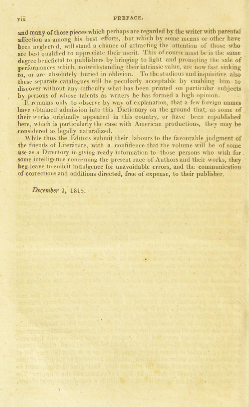 and many of those pieces which perhaps are regarded by the writer with parental affection as among his best efforts, but which by some means or other have been neglected, will stand a chance of attracting the attention of those who are be>t qualified to appreciate their merit. This of course must be in the same degree beneficial to publishers by bringing to light and promoting the sale of performances which, notwithstanding their intrinsic value, are now fast sinking to, or are absolutely buried in oblivion. To the studious and inquisitive also these separate catalogues will be peculiarly acceptable by enabling him to discover without any difficulty what has been printed on particular subjects *>y persons of whose talents as writers he has formed a high opinion. It remains only to observe by way of explanation, that a few foreign names have obtained admission into this Dictionary on the ground that, as some of their works originally appeared in this country, or have been republished here, which is particularly the case with American productions, they may be considered as legally naturalized. While thus the Editors submit their labours to the favourable judgment of the friends of Literature, with a confidence that the volume w ill be of some use as a Directory in giving ready information to those persons who w ish for some intelligence concerning the present race of Authors and their works, they beg leave to solicit indulgence for unavoidable errors, and the communication of corrections and additions directed, free of expense, to their publisher. December 1, 1815.