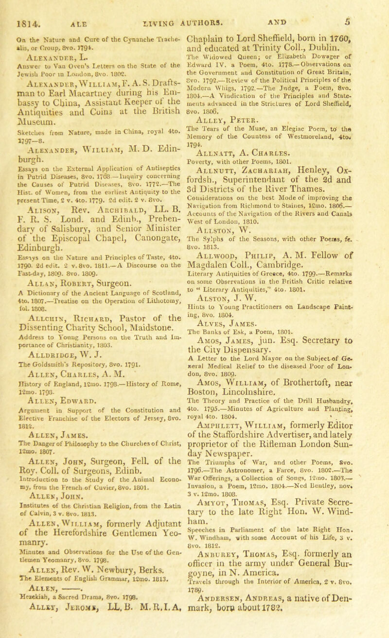 On the Nature and Cure of the Cynanclie Tiache- alis, or Croup, 8vo. J70*- Alexander, L. Answer to Van Oven’s Letters on the State of the Jewish Poor in Loudon, 8vo. 1802. Alexander, William,!’. A.S. Drafts- man to Earl Macartney during his Em- bassy to China, Assistant Keeper ot the Antiquities and Coins at the British Museum. Sketches from Nature, made in China, royal 4to. 1797—8. Alexander, William, M. D. Edin- burgh. Essays on the External Application of Antiseptics in Putrid Diseases, 8vo. 1708—Inquiry concerning the Causes of Putrid Diseases, 8vo. 1772.—The Hist, of Women, from the earliest Antiquity to the present Time, 2 v. 4to. 1779. 2d edit. 2 v. 8vo. Alison, Rev. Archibald, LL. B. F. R. S. Lond. and Edinb., Preben- dary of Salisbury, and Senior Minister of the Episcopal Chapel, Canongate, Edinburgh. Essays on the Nature and Principles of Taste, 4to. 1790. 2d edit. 2 v. 8vo. 1811.—A Discourse on the East-day, 1809. 8vo. I8O9. Allan, Robert, Surgeon. A Dictionary of the Ancient Language of Scotland, 4to. 1807.—Treatise on the Operation of Lithotomy, fol. 1808. Allcuin, Richard, Pastor of the Dissenting Charity School, Maidstone. Address to Young Persons on the Truth and Im- portance of Christianity, 1803. Alldridge, W. J. The Goldsmith's Repository, 8vo. 1791. Allen, Charles, A. M. History of England, 12mo. 1798.—History of Rome, 12mo. 1798. Allen, Edward. Argument in Support of the Constitution and Elective Franchise of the Electors of Jeisey, 8vo. 1812. Allen, James. The Danger of Philosophy to the Cliurchesof Christ, 12mo. 1807. Allen, John, Surgeon, Fell, of the Roy. Coll, of Surgeons, Edinb. Introduction to the Study of the Animal Econo- my, from the French of Cuvier, 8vo. 1801. Allen, John. Institutes of the Christian Religion, from the Latin of Calvin, 3 v. 8vo. 1813. Allen, William, formerly Adjutant of the Herefordshire Gentlemen Yeo- manry. 3Iinut€s and Observations for the Use of the Gen- tlemen Yeomanry, 8vo. 1798. Allen, Rev. W. Newbury, Berks. The Elements of English Grammar, 12mo. 1813. Allen, . Hezekiah, a Sacred Drama, 8vo. 198. Alley, Jeiioms, LL, B. M, R.I.A, Chaplain to Lord Sheffield, born in 1760, and educated at Trinity Coll., Dublin. The Widowed Queen; or Elizabeth Dowager of Edward IV. a Poem, 4to. 1778-—Observations on the Government and Constitution of Great Britain, Svo. 1792.—Review of the Political Principles of the Modern Whigs, 1792.—The Judge, a Poem, 8vo. 1801.—A Vindication of the Principles and State- ments advanced iu the Strictures of Lord Sheffield, 8vo. 1806. Alley, Peter. The Tears of the Muse, an Elegiac Poem, to the Memory of the Countess of Westmoreland, 4to. 179L Allnatt, A. Charles. Poverty, with other Poems, 1801. Allnutt, Zachariah, Henley, Ox- fordsh., Superintendant of the 2d and Sd Districts of ihe River Thames. Considerations on the best Mode of improving the Navigation from Richmond to Staines, lCmo. 1806.— Accounts of the Navigation of the Rivers and Canals West of London, 1810. Allston, W. The Sylphs of the Seasons, with other Poems, fe. 8vo. 1813. Allwood, Philip, A. M. Fellow of Magdalen Coll., Cambridge. Literary Antiquities of Greece, 4to. 1799—Remarks on some Observations in the British Clitic relative to “ Literary Antiquities,” 4to. 1801. Alston, J. W. Hints to Young Practitioners on Landscape Paint- ing, 8vo. 1804. Alves, James. The Banks of Esk, a Poem, 1801. Amos, James, jun. Esq. Secretary to the City Dispensary. A Letter to the Lord Mayor on the Subject of Ge. neial Medical Relief to the diseased Poor of Lon- don, 8vo. 180p. Amos, William, of Brothertoft, near Boston, Lincolnshire. The Theory and Practice of the Drill Husbandry, 4to. 1795.—Minutes of Agriculture and Planning, royal 4to. 1804. 1 . * Ampiilett, William, formerly Editor of the Staffordshire Advertiser, and lately proprietor of the Rifleman London Sun- day Newspaper. The Triumphs of War, and other Poems, 8vo. 1796.—The Astronomer, a Farce, 8vo. 1802.—The War Offerings, a Collection of Songs, 12mo. 1803.— Invasion, a Poem, 12mo. 1804.—Ned Bentley, nov« 3 v. 12mo. 1808. Amyot, Thomas, Esq. Private Secre- tary to the late Right Hon. W. Wind- ham. ' Speeches in Parliament of the late Right Hon. W. Windham, with some Account of his Life, 3 v. 8VO. 1812. Anburey, Thomas, Esq. formerly an officer in the army under General Bur- goyne, in N. America. Travels through the Interior of America, 2 v. 8vo. 1789- Andersen, Andreas, a native of Den- mark, born about 1782.