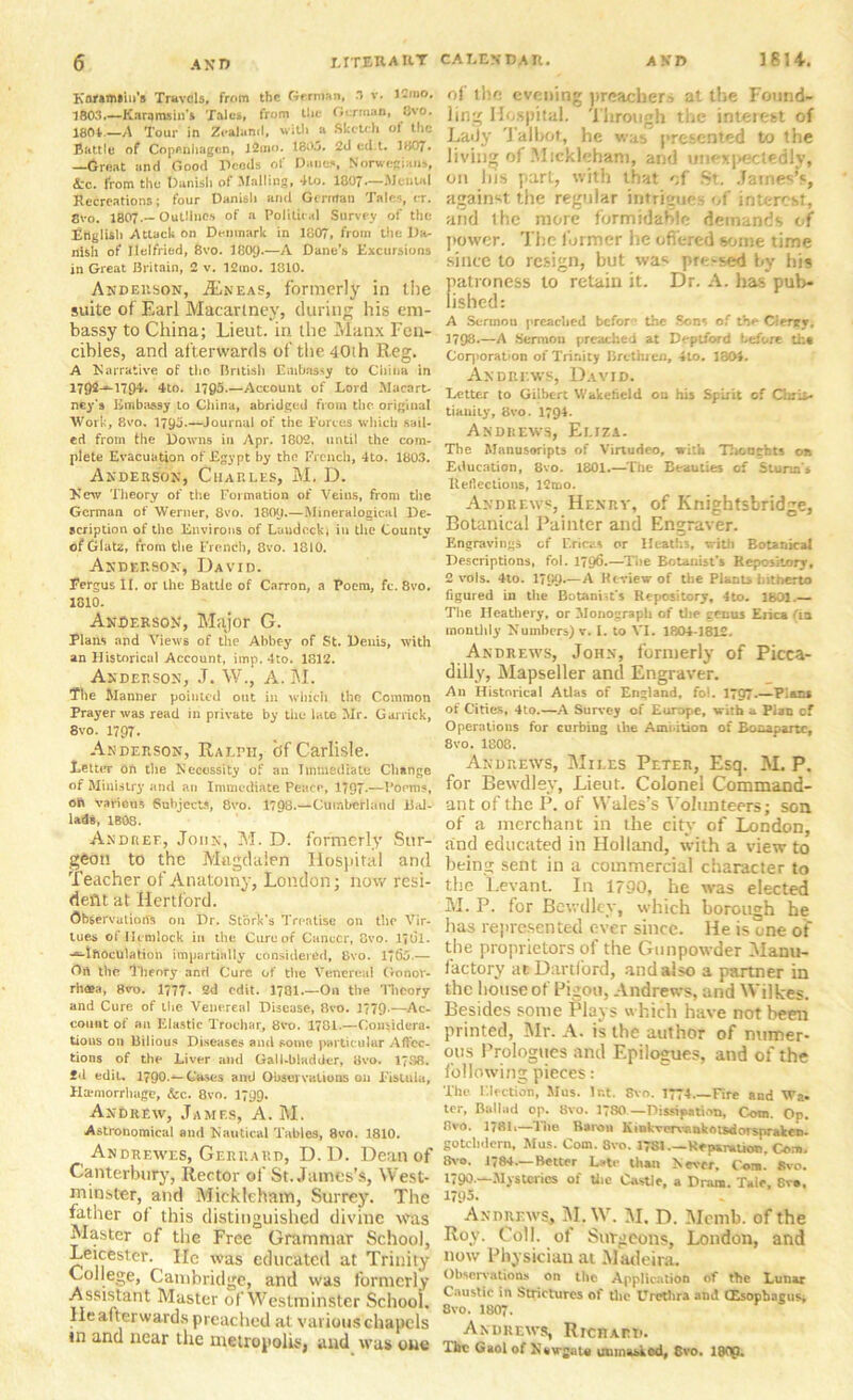 Knramiiu's Travels, from the German, 3 v. Kmo. 1803.—Karqmsin's Tales, from tlic German, Cvo. 1801.—A Tour in Zealand, with a Sketch of the Battle of Copenhagen, l2mo. 1303, 2d ecl.t. 1307. —Great and Good Deeds of Danes, Norwegians, Arc. from the Danish of Mailing, 4to. 1807—Mental Recreations; four Danish and German Tales, er. Cvo. 1807.— Outlines of a Political Survey of the English Attack on Denmark in 1807, from the Da- nish of Ilelfried, 8vo. 180y.—A Dane's Excursions in Great Britain, 2 v. 12tno. 1810. Anderson, JEn'eas, formerly in the suite of Earl Macartney, during his em- bassy to China; Lieut, in the Manx Fen- cibles, and afterwards of the 40th Reg. A ^Narrative of the British Embassy to China in 1702-^1794. 4to. 1795.—Account of Lord Macart- ney’s Embassy to China, abridged from the original Work, 8vo. 179a-—Journal of the Forces which sail- ed from the Downs in Apr. 1802, until the com- plete Evacuation of Egypt by the French, 4to. 1803. Anderson, Charles, M, D. Jsew Theory of the Formation of Veins, from the German of Werner, 8vo. I8O9.—Mineralogical De- scription of the Environs of Laudeckj in the County ofGlatz, from the French, 8vo. 1810. Anderson, David. Fergus II. or the Battle of Carron, a Poem, fc. 8vo. 1810. Anderson, Major G. Plans and Views of the Abbey of St. Denis, with an Historical Account, imp. 4to. 1812. Anderson, J. W„ A. M. The Manner pointed out in which the Common Prayer was read in private by the late Mr. Garrick, 8vo. 1797. Anderson, Ralph, of Carlisle. Letter on the Necessity of an Immediate Change of Ministry and an Immediate Peace, 1797 —I’oems, oft various Subjects, 8vo. 1798.—Cumberland Bal- lads, 1B08. Andkef., John, M. D. formerly Sur- geon to the Magdalen Hospital and Teacher of Anatomy, London; now resi- dent at Hertford. Observations on Dr. Stork's Treatise on the Vir- lues of He mlock in the Cure of Cancer, 8vo. lfCi. -^IftocUlation impartially considered, 8vo. 1?6j.— Ort the Theory and Cure of the Venereal Gonor- rhoea, 8vo. 1777- 2d edit. 1701.—On the 'Hieory and Cure of the Venereal Disease, Bvo. 1779-—Ac- count of an Elastic Trochar, 8vo. 1781.—Considera- tions on Bilious Diseases and some particular Affec- tions of the Liver and Gall-bladder, 8vo. 1738. fd edit. l?90.~-(&ses and Observations on Fistula, Haemorrhage, &c. 8vo. 1799. Andrew, James, A. M. Astronomical and Nautical Tables, 8vo. 1810. Andrewes, Gerhard, D. D. Dean of Canterbury, Rector of St. James’s, West- minster, and Mickleham, Surrey. The father of this distinguished divine was Master of the Free Grammar School, Leicester. lie was educated at Trinity- College, Cambridge, and was formerly Assistant Master of Westminster School. He afterwards preached at various chapels in and near the metropolis, and was one of iho evening preacher.■> at the Found- ling Hospital. Through the interest of Lady Talbot, he was presented to the living of Mickleham, and unexpectedly, on his part, with that of St. James’s, against the regular intrigues of interest, and ihe more formidable demands of ]tower. The former he offered some time since to resign, but was pressed by his patroness to retain it. Dr. A. has pub- lished: A Scrtnou preached befor the Sons of the Clerjry, 3798.—A Sermon preached at Deptford before tk« Corporation of Trinity Brethren, 4to. 1304. Andrews, David. Letter to Gilbert Wakefield on his Spirit of Chris- tianity, 8vo. 1794. Andrews, Eliza. The Manusoripts of Virtudeo, with Thoughts on Education, 8vo. 1801.—The Beauties of Sturm s Reflections, ICmo. Andrews, Henry, of Knightsbridge, Botanical Painter and Engraver. Engravings of Ericas or IIeath3, with Botanical Descriptions, fol. 1796.—The Botanist's Repository, 2 vols. 4to. 1799-—A Review of the Plants hitherto figured in the Botanist's Repository, 4to- 1301.— The Heathery, or Monograph of the genus Erica fia monthly Numbers) v. I. to VI. 1804-1812. Andrews, John, formerly of Picca- dilly, Mapseller and Engraver. An Historical Atlas of England, fol. 1707.—Plans of Cities, 4to.—A Survey of Europe, with a. Plan cf Operations for curbing the Ami-ition of Bonaparte, 8vo. 1808. Andrews, Miles Peter, Esq. M. P. for Bewdlev, Lieut. Colonel Command- ant of the P. of Wales’s Volunteers; son of a merchant in the city of London, and educated in Holland, with a view to being sent in a commercial character to the Levant. In 1790, he was elected M. P. for Bewdlev, which borough he has represented ever since. He is one of the proprietors of the Gunpowder Manu- factory at Hartford, and also a partner in the house of Pigou, Andrews, and Wilkes. Besides some Plays which have not been printed, Mr. A. is the author of numer- ous Prologues and Epilogues, and of the following pieces: The Election, Mus. Ir.t. 8vo. 1774 Tire and Wa. ter, Ballad op. Bvo. 1780 — Dissipation, Com. Op. 8vo. 178I1—The Baron Kiokvervankotsdorspraken- gotebdern, Mus. Com. Svo. 1781.—Reparation. Com. 8vo. 1784.—Better Late titan Never. Com. Svo. 1790—Mysteries of the Castle, a Dram. Tale, 8v», 1795. Andrews, M.W. M. D. Mcmb. of the Roy. Coll, of Surgeons, London, and now Physician at Madeira. Observations on the Application of the Lunar Caustic in Strictures of the Urethra and (Esophagus, 8vo. 1807. Andrews, RrcnArn. The Gaol of N s\rj.u« unmasked, 8vo. 18<lp.