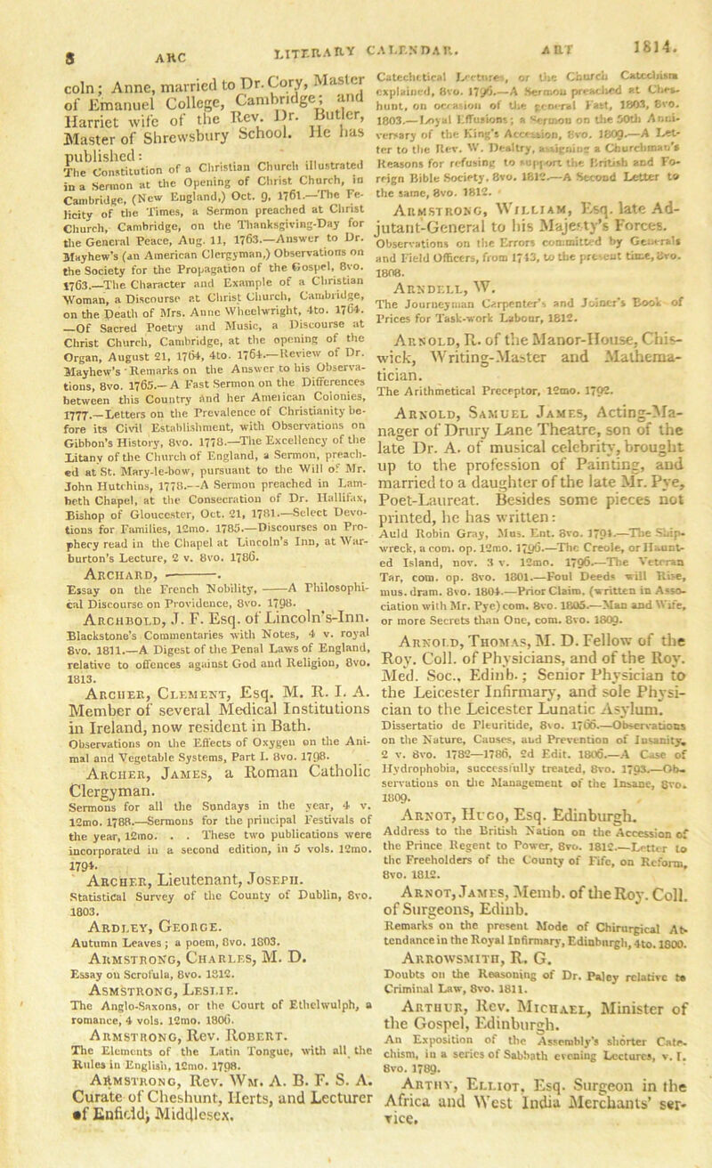 s 1814 AHC literary calendar Catechetical Lectures, or the Church Catechist* explained, 8vo. 179^*—A Her mo n preaclied at Ches- hiilit, on occasion of the general Fact# 180-7, 8vo. 1803.— Ivoyal Effusions; a ^ermou on the 50th Anni- versary of the King's Accession, 8vo. I8O9.—A Let- ter to the Ilev. W. Deal try, assigning a Churchman's Reasons for refusing to support the British and Fo- reign Bible Society. 8vo. 1812.—A Second Letter to Cambridge, (New England,) Oct. 9, 1761—'Hie Fe- the same, 8vo. 1812. • licity of the Times, a Sermon preached at Christ ARMSTRONG, \> ILLIAM, Esq. late Ad- * —r-i c . t-'flnnttm] tr> llis MflKf.tv’s Foref-S. coin; Anne, married to Dr.Cory, Master of Emanuel College, Cambridge; and Harriet wife of the Rev. Dr. Butler, Master of Shrewsbury School. He lias The^Constitution of a Christian Church illustrated in a Sermon at the Opening of Clirist Church, jn Church, Cambridge, on the Thanksgiving-Day for the General Peace, Aug. 11, 1763.—Answer to Dr. Mayhew’s (an American Clergyman,) Observations on the Society for the Propagation of the Gospel, 8vo. 1763.—The Character and Example of a Christian Woman, a Discourse at Christ Church, Camlnidge, on the Death of Mrs. Anne Wheelwright, -tto. 1764. —Of Sacred Poetry and Music, a Discourse at Christ Church, Cambridge, at the opening of the Organ, August 21, 1764, 4to. 1764.—Review of Dr. Mayhew’s ' Remarks on the Answer to his Observa- tions, 8vo. 1765.—A Fast Sermon on the Differences between this Country and her Ameiican Colonies, 1777.—Letters on the Prevalence of Christianity be- fore its Civil Establishment, with Observations on Gibbon’s History, 8vo. 1778.—'The Excellency of the Litany of the Church of England, a Sermon, preach- ed at St. Mary-le-bow, pursuant to the Will of Mr. John Hutchins, 1778.—A Sermon preached in Lam- beth Chapel, at the Consecration of Dr. Ilallifax, jutant-General to his Majesty’s Forces. Observations on the Errors committed by Generals and Field Officers, from 1713, to the present time, Svo. 1808. Arndell, W. The Journeyman Carpenter’s and Joiner's Book of Prices for Task-work Labour, 1812. Arnold, R. of the Manor-House, Chis- wick, Writing-Master and Mathema- tician. The Arithmetical Preceptor, 12mo. I792- Arnold, Samuel James, Acting-Ma- nager of Drury Lane Theatre, son of the late Dr. A. of musical celebrity, brought up to the profession of Painting, and married to a daughter of the late Mr. Pye, Besides some pieces not Poet-Laureat. Bishop of Gloucester, Oct. 21, I781.-Sclect Devo- printeA l,e has written: tions for Families, 12mo. 1785.—Discourses on Pro- ^u]d Robin Gr;(Jlj Mus Ent. 8v0. j701.—The Sbip- phecy read in the Chapel at Lincoln s Inn, at TV ar- wreck a com_ op 12n)0 i^.-Thc Creole, or Haunt- burton’s Lecture, 2 v. 8vo. 1<86. Archard, . Essay on the French Mobility, A Philosophi- cal Discourse on Providence, 8vo. 1798. Archbold, J. F. Esq. ot Lincoln s-Inn. Blackstone’s Commentaries with Notes, 4 v. royal 8vo. 1811.—A Digest of the Penal Laws of England, relative to offences against God and Religion, 8vo. 1813. Archer, Clement, Esq. M. R. I. A Member of several Medical Institutions cian to the Leicester Lunatic Asylum. ed Island, nov. 3 v. lCmo. 179^*—The Veteran Tar, com. op. 8vo. 1801.—Foul Deeds will Rise, mus.dram. 8vo. 1804.—Prior Claim, (written in Asso> ciation with Mr. Pye)com. 8vo. 1805.—Man and Wife, or more Secrets than One, com. 8vo. 1800. Arnold, Thomas, M. D. Fellow of the Roy. Coll, of Physicians, and of the Roy. Med. Soc.. Edinb.; Senior Physician to the Leicester Infirmary, and sole Physi- in Ireland, now resident in Bath. Observations on the Effects of Oxygen on the Ani- mal and Vegetable Systems, Part I. 8vo. 1798- Archer, James, a Roman Catholic Clergyman. Sermons for all the Sundays in the year, 4 v. 12mo. 1788.—Sermons for the principal Festivals of the year, 12mo. . . These two publications were incorporated in a second edition, in 5 vols. 12mo. 1794- Archer, Lieutenant, Joseph. Statistical Survey of the County of Dublin, 8vo. 1803. Ardley, George. Autumn Leaves ; a poem, 8vo. 1803. Armstrong, Charles, M. D. Essay on Scrofula, 8vo. 1312. Asmstrong, Leslie. The Anglo-Saxons, or the Court of Ethclwulph, a romance, 4 vols. 12mo. 18CX). Armstrong, Rev. Robert. The Elements of the Latin Tongue, with all the Rules in English, 12mo. 1798. Armstrong, Rev. Wm. A. B. F. S. A. Dissertatio de rituritide, 8vo. 1766 Observations on tile Nature. Causes, and Prevention of Insanity, 2 v. 8vo. 1782—1786, 2d Edit. 1806.—A Case of Hydrophobia, successfully treated, 8vo. 1793.—Ob- servations on the Management of the Insane, 8vo. 1809- Arnot, Hugo, Esq. Edinburgh. Address to the British Nation on the Accession of tile Prince Regent to Power, 8vo. 1812 Letter to the Freeholders of the County of Fife, on Reform 8vo. 1812. Arnot, James, Memb. of the Roy. Coll, of Surgeons, Edinb. Remarks on the present Mode of Chirurgical At- tendance in the Royal Infirmary, Edinburgh, 4to. 1800. AitRowsMiTn, R. G. Doubts on the Reasoning of Dr. Paley relative t* Criminal Law, 8vo. 1811. Arthur, Rev. Michael, Minister of the Gospel, Edinburgh. An Exposition of the Assembly's shorter Cate- chism, in a series of Sabbath evening Lectures, v. I. 8vo. 1789- Tr 1T Arthy, Elliot. Esq. Surgeon in the Curate of Cheshunt, Herts, and Lecturer Africa and West India Merchants’ ser- •f Enndd; Middlesex. rice.