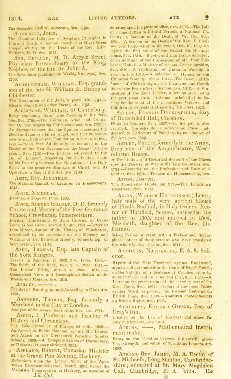 Tlie Seaman’s Medical Advocate, 8vo. 1798. Arundbli., John. The Genuine Influence of Scripture Principles in Life and Dealh, a Sermon preached at Silver Street Chapel, Whitby, on the Death of the Rev. Edw. Williams, D. D. 8vo. 1813. Ash, Edward, M. D. Argyle Street, Pliysician Extraordinary to the King, Nephew of the late Ur. John A. The Speculator (published in Weekly N umbers,) 8vo. Ashburnham, William, Esq. grand- son of the late Sir William A. Bishop of Chichester. The Restoration of the Jews.'a poem, 4to. 1791.—• Elegiac Sonnets and other Poems, 4to. 1795- Ashdowse, William, ot Canterbury. Essay explaining Jesus* true Meaning in his Para- bles, 8vo. 180.—The Unitarian, Ariel), and Trinita- rian Opinion respecting Christ examined, 8vo. 1789-— An Attempt to shew* that the Opinion concerning the Devil or Satan as a fallen Angel, and that he tempts men to sin, hath no real Foundation in Scripture,8vo. 1791.—Proof's that Adults only are included in the Design of the New Covenant, or the Gospel Dispen- sation, 8vo. 1792.—Two Letters addressed to the Bp. of Llandaff, respecting the distinction made by his Lordship between the Operation of the Holy Spir t in the primitive Ministers of Christ, and its Operation in Men at this day, 8vo. 1798* Ashe, Rev. Jonathan. The Mmonic Manual, or Lectures ou Freemasonry, 1813. Ashe, Nicholas. Panthea, a Tragedy, 12mo. 1803. Ashe, Robert Hoadly, D. D. formerly Curate and Master of the P’ree Grammar School, Crewkerne, Somersetshire. Poetical Translations by John Browne, of Crew- kerne, (a boy eleven years old,) 4to. 1787*—Letter to John Milner, Author of the History of Winchester, occasioned by his aspersions on the Memory and Writings of Dr. Benjamin Hoadly, formerly Bp. of Winchester, 8vo. 1799- Ashe, Thomas, Esq. late Captain of the York Rangers. Travels in Am* rica, in 1806, 3 v. 12mo. 1808.— The Spirit of the Book, nov. 3 v. 12:no. 1811.— The L beral Critic, nov. 3 v. 12 mo. 1812.—A Commercial View and Geographical Sketch of the Brazils and Madeira, 8vo. 1812. Ashley, . The Art of Painting on and Annealing in Glass, 4to. 1801. Ashmore, Thomas, Esq. formerly a Merchant in the City of London. Analysis of the several Flank Annuities, 410. 1774. Aspin, J. Professor and Teacher of History and Chronology. 1 he Geo-thronolopy of Eiu’ope, 2d edit. 1808.— An Appeal to Public Candour against Mr. Lancas- ter’s Attack on the Clerkenwell Parochial Sunday Schools, 180Q.—A Complete System of Chronology, Or Universal History abridged, 1813. Aspland, Robert, Unitarian Minister at the Gravel Pits Meeting, Hackney. Reflections upon the Liberal Spirit of the Apoiu <les, a Discourse delivered, June 7, 180.7, before the Uoiltfiau Conaregation at Hackney, oo occasion of Lit. Cal, entering upon the pastoral office, 8vo. 1805.—Thp Fall of eminent Men in Critical Periods, a National Ca- lamity ; a Sermon on the Death of Mr. Fox, 8vo. 1806.—A Sermon on the Death of the Rev. I\ Lind- sey. 8vo. 1808.—Oration delivered, Oct. lG, 1809, on laying the first stone of the Gravel Pit Meeting- house, 8vo. 1810.— Bigotry and Intolerance defeated, or au Account of the Pro-ecut.on of Mr. John Gis- borne, Unitarian Minister of Soham, Cambridgeshire, 8vo. 1810.—A Vindication of Unitarian Worship, a Sermon, 8vo. 1810.—A Selection of Hymns for the Unitarian Worship, 12mo. 1811.—The Beneficial In- fluence of Christianity on the Character and Condi* tion of the Female Sex,a Sermon, 8vo. 1812.—A Vin- dication of Religious Liberty, a Sermon preached at Bridport, 12ino. 1812.—A Sermon in behalf of the So- ciety for the relief of the necessitous Widows and Children of Protestant Dissenting Ministers, 1812. Astley, Francis Dlckinfield, Esq. of Duckinfield Hall, Cheshire. Hints to Planters, 8vo. 1807.—To his pen is also ascribed, Varnishaudo, a serio-comic Poem, ad- dressed to Collectors of Paintings by an admirer of the Arts, 8vo. I8O9. Astley, Phi lip, formerly in the Army, Proprietor of the Amphitheatre, West- minster Bridge. A Description and Historical Account, of the Places now the Theatre of War in the Low Countries, 8vo. 1794.—Remarks on the Profession and Duty of a Soldier, 8vo. 1794.—Treatise on Horsemanship, 8vo. Aston, Josiph, The Manchester Guide, sm. 8vo.—The Lancashire Gazetteer, 12mo. 1809- Aston, (Waiter Hutchinson,) Lord; heir male of the verv ancient House of Tixall, Stafford, in Holy Orders, Rec- tor of Hartfield, Sussex, succeeded his father in 1805, and married in 18i>2, Elizabeth, daughter of the Rev. Dr. HaineS. Select Psalms in verse, with a Preface ancl Biogra- phical notices of those persons who have translated the whole book of Psalms, 8vo. 1811. Atciieson, Naihaniel, F. A. S. Soli- citor. Report of the Case Havelock against Rookwood, argued and determined in the Court of King’s Bench, on the Validity of a Seulence of Condemnation by an enemy’s Consul in a neutral Port, 8vo. 1800.—A Letteron the present state of the i nrrying part of the Coal Trade, 8vo. 1802^—Report of the case, Fisher against Ward, re pcctimr the Russian Embargo on British ships, Qvo, 1803.—American encroachments on British Rights, 8vo. 1808. Atherley, Edmund Gibson, Esq. of Gray’s Inn. Treatise on the Law of Marriage and other Fa- mily Si ttlements, 8vo. 1813. Atkins, , Mathematical Tnstruy ment maker. Esvay on the Relation between the specific gravi- ties, strength, and value of Spirituous Liquors, 4to. 1803. Atkins, Rev. James, M. A. Rector of St. Michael’s, Long Stanton, Cambridge- shire ; educated at St. Mary Magdalen Coll. Cambridge, B. A. 1774. He B