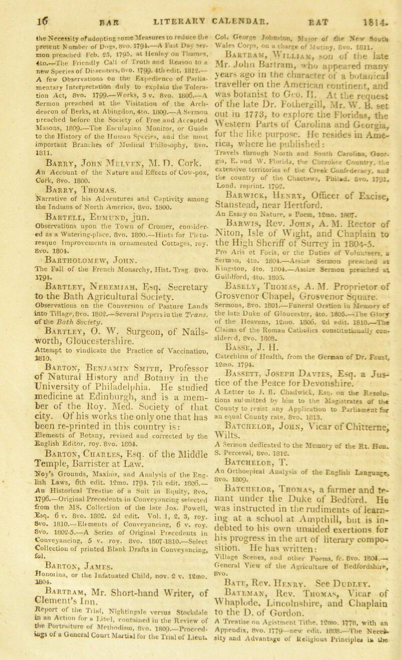 the Necessity of adopting fomc Measures to reduce the present Number of Do^sttvo. 179-L—A Fast Day >er- mon preached Feb. 25, 179?% at Henley on Thames, 4-to.—The Friendly Call of Truth and Reason to a new Species of Dif-9euCars* 0vo. 1799* 4th edit. 1812.— A few Observations on the Expedience of Parlia- mentary Interpretation duly to explain the Tolera- tion Act, 8vo. 1790.—-Works, 3 v. 8vo. 1806.—A Sermon preached at the Visitation of the Arch- deacon of Berks, at Abingdon, 4to. 1809,—A Sermon preached before the Society of Free and Accepted Masons, I8O9.—The Esrulapian Monitor, or Guide to the History of the Human Species, and the mn3t important Brandies of Medical Philosophy, 8vo. 1811. Barry, John MelveN, M. D. Cork. An Account of the Nature and Effects of Cow-pox, Cork, 8vo. 1800. Barry, Thomas. Narrative of his Adventures and Captivity among the Indians of North America, 8vo. 1800. Bartf.ll, Edmund, jun. Observations upon the Town of Cromer, consider- ed as a Watering-place, 8vo. 1800.—Hints for Pictu- resque Improvements in ornamented Cottages, roy. 8vo. 1801. Bartholomew, John. The Fall of the French Monarchy, Hist. Trag. 8vo. 1794. Bartley, Nehemiah, Esq. Secretary to the Bath Agricultural Society. Observations on the Conversion of Pasture Lands into Tillage, 8vo. 1802.—Several Papers in the Trans. of the Bath Society. Bartley, O. W. Surgeon, of Nails- worth, Gloucestershire. Attempt to vindicate the Practice of Vaccinatiou, 1810. Barton, Benjamin Smith, Professor of Natural History and Botany in the University of Philadelphia. He studied medicine at Edinburgh, and is a mem- ber of the Roy. Med. Society of that city. Of his works the only one that has been re-printed in this country is: Elements of Botany, revised and corrected by the English Editor, roy. 8vo. 1804. Barton, Charles, Esq. of the Middle Temple, Barrister at Law. Hoy's Grounds, Maxims, and Analysis of the Eng- lish Laws, 6th edit. 12mo. 17<H. 7th edit. 1806.— An Historical Treatise of a Suit in Equity, 8vo. 1796.—Original Precedents in Conveyancing selected from the MS. Collection of the late .los. Powell, Esq. 6 v. 8vo. 1802. 2d edit. Vol. 1, 2. 3, roy. 8vo. 1810.— Elements of Conveyancing, 6 v. roy. 8vo. 1802-5.—A Series of Original Precedents in Conveyancing, 5 v. roy. 8vo. 1807-1810.—Select Collection of printed Blank Drafts in Conveyancing, fol. Barton, James. Jlonoiina, or the infatuated Child, nov. 2 v. 12mo. 1804. Bartram, Mr. Short-hand Writer, of Clement’s Inn. Report of the Tiial, Nightingale versus Stockd.de in an Action for a Libel, eontnined in the Review of tire Portraiture of Methodism, Rvo. 1809 Proceed- ings of a General Court Martial for the Trial of Lieut. Col. Georee John-ton, V of trie New South Wales Corps, on a charge of Mutiny, 8vo. 1811. Bartram, \\ ii.liam, son of the late Mr. John Bartram, who appeared many years ago in the character of a botanical traveller on the American continent, and was botanist to Geo. II. At the request of the late Dr. Folhergill, Mr. W. B. set out in 1773, to explore the Florida?, the Western Parts of Carolina and Georgia, for the like purpose. He resides in Ame- rica, where he published: Travels through North and South Carolina, Geor- gia, E. and W. Florida, the Cuerokf-e Country, the extensive territories of the Crt-ek Confederacy, and the country of the Chact aw-, Phil ad. 8vo. 1791. Loud, reprint. 17p2. Barwick, Henry, Officer of Excise, Stanstead, near Hertford. An Essay on Nature, a Poem, 12mo. 1807. Barwis, Rev. John, A. M. Rector of Niton, Isle of Wight, and Chaplain to the High Sheriff of Surrey in 1804-5. Pro Aris et Focis, or the Duties of Volunteers, a Sertnou, 4to. 1804.—Assize Sermon preached at Kingston, 4to. 1804.—Assize Sermon preached at Guildford, 4to. 1803. Basely, Thomas, A. M. Proprietor of Grosvenor Chapel, Grosvenor Square. Sermons, 8vo. 1801.—Funeral Oration iu Memory of the late Duke of Gloucester, 4to. 1805.— The Glory of the Heavens, 12mo. 1800. 2d edit. 1810.—The Claims of the Romau Catholics constitutionally con- siden d, 8vo. 1808. Basse, J. H. Catechism of Health, from the German of Dr. Faust, 12mo. 1794. Bassett, JosErn Davie?, Esq. a Jus- tice of the Peace for Devonshire. A Letter to J. B. Chadwick, Esq. on the Resolu- tions su! milted by him to the Magistrates of the County to resist any Application to Parliament for an equal County rate, 8vo. 1813. Batchelor, John, Vicar of Chitteme, Wilts. A Sermon dedicated to the Memory of the Rt. Hon. S. Perceval, 8vo. 1812. Batchelor, T. An Orthoupical Analysis of the English Language, 8vo. 1809. Batchelor, Thomas, a former and te- nant under the Duke of Bedford. He was instructed in the rudiments of learn- ing a school at Ampthill, but is in- debted to hi? own unaided exertions for his progress in the art of literary compo- sition. He has written: Village Scenes, and other Poems, fc. 8vo. 1804.— General View of the Agriculture of Bedfordshire, 8vo. Bate, Rev. IIfnry. See Dudley. Bateman, llev. Thomas, Vicar of W haplode, Lincolnshire, and Chaplain to the D. of Gordon. A Treatise on Agistment l ithe. ICmo. 1778, with an Appendix, 8vo. 1779—new edit. 180R.—The Neces- sity iutd Advantage of Religious Principles in Uw