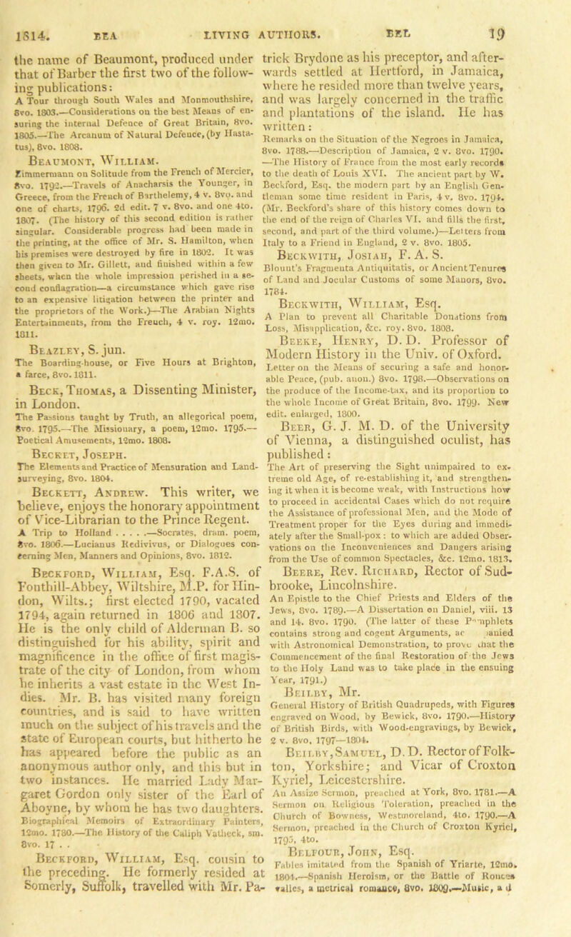 the name of Beaumont, produced under that of Barber the first two of the follow- ing publications: A Tour through South Wales and Monmouthshire, 8vo. 1803.—Considerations on the best Means of en- suring the internal Defence of Great Britain, 8vo. 1805.—The Arcanum of Natural Defence, (by Ilasta- tus), 8vo. 1808. Beaumont, William. Eimmenuann on Solitude from the French of Mercier, 8vo. 1792.—Travels of Anacharsis the Younger, in Greece, from the French of Bsrlhelemy, 4 v. 8vo. and one of charts, 1796. 2d edit. 7 v. 8vo. and one 4to. 1807. (The history of this second edition is rather siogolar. Considerable progress had been made in the printing, at the office of Mr. S. Hamilton, when his premises were destroyed by fire in 1802. It was then given to Mr. Gillelt, aud finished within a few sheets, when the whole impression perished in a se- cond conflagration—a circumstance which gave rise to an expensive litigation between the printer and the proprietors of the Work.)—The Arabian Nights Entertainments, from the Freuch, 4 v. roy. 12mo. 1811. Beazley,S.jun. The Boarding-house, or Five Hours at Brighton, * farce, 8vo. 1011. Beck, Thomas, a Dissenting Minister, in London. The Passions taught by Truth, an allegorical poem, 8vo. 1795.—The Missionary, a poem, 12mo. 1795*— Poetical Amusements, 12mo. 1808. Becret, Joseph. The Elements and Practice, of Mensuration and Land- surveying, 8vo. 180*. Beckett, Andrew. This writer, we believe, enjoys the honorary appointment of Vice-Librarian to the Prince Regent. A Trip to Holland —Socrates, dram, poem, 8vo. 1806.—Lucianus Iledivivus, or Dialogues con- cerning Men, Manners and Opinions, 8vo. 1812. Beckford, William, Esq. F.A.S. of Fonthill-Abbey, Wiltshire, M.P. for Ilin- don, Wilts.; first elected 5790, vacated 1794, again returned in 1806 and 1807. He is the only child of Alderman B. so distinguished for his ability, spirit and magnificence in the office of first magis- trate of the city of London, from whom be inherits a vast estate in the West In- dies. Mr. B. has visited many foreign countries, and is said to have written much on tiie subject of his travels and the state of European courts, but hitherto he has appeared before the public as an anonymous author only, and this but in two instances. He married Lady Mar- garet Gordon only sister of the Earl of Aboyne, by whom he has two daughters. Biographical Memoirs of Extraordinary Painters, 12mo. 1780.—The History of the Caliph Vathcck, sm. 8vo. 17 . . Beckford, William, Esq. cousin to the preceding. He formerly resided at Somcrly, Suffolk, travelled with Mr. Pa- trick Brydone as his preceptor, and after- wards settled at Hertford, in Jamaica, where he resided more than twelve years, and was largely concerned in the traffic and plantations of the island. He has written: Remarks on the Situation of the Negroes in Jamaica, 8vo. 1788.—Description of Jamaica, 2 v. 8vo. 1790. •—The History of France from the most early record* to the death of Louis XVI. The ancient part by W# Beckford, Esq. the modern part by an English Gen- tleman some time resident in Paris, 4 v. 8vo. 1794. (Mr. Beckford’s share of this history comes down to the end of the reign of Charles VI. and fills the first, second, and part of the third volume.)—Leiters from Italy to a Friend in England, 2 v. 8vo. 1805. Beckwith, Josiah, F. A. S. Blount's Fragments Antiquitatis, or AncientTenures of Land and Jocular Customs of some Manors, 8vo. 1781. Beckwith, William, Esq, A Plan to prevent all Charitable Donations from Loss, Misapplication, &c. roy. 8vo. 1808. Beeke, Henry, D. D. Professor of Modern History in the Univ. of Oxford. Letter on the Means of securing a safe and honor- able Peace, (pub. anon.) 8vo. 1798.—Observations on the produce of the Income-tax, and its proportion to the whole Income of Great Britain, 8vo. 1799* Nevr edit, enlarged, 1800. Beer, G. J. M. D. of the University of Vienna, a distinguished oculist, has published: The Art of preserving the Sight unimpaired to ex- treme old Age, of re-establishing it, and strengthen- ing it when it is become weak, with Instructions how to proceed in accidental Cases which do not require the Assistance of professional Men, and the Mode of Treatment proper for the Eyes during and immedi- ately after the Small-pox : to which are added Obser- vations on the Inconveniences and Dangers arising from the Use of common Spectacles, &c. 12mo. 1813. Beere, Rev. Richard, Rector of Sud- brooke, Lincolnshire. An Epistle to the Chief Priests and Elders of the Jews, 8vo. 1789-—A Dissertation on Daniel, viii. 13 and 14. 8vo. 1790. (The latter of these Pamphlets contains strong and cogent Arguments, ac lauied with Astronomical Demonstration, to prove .hat the Commencement of the final Restoration of the Jews to the Holy Laud w as to take place in the ensuing Year, 1791.) Bf.ilby, Mr. General History of British Quadrupeds, with Figures engraved on Wood, by Bewick, Bvo. 1790.—History of British Birds, with Wood-engraviugs, by Bewick, 2 v. 8vo. 1797—1804. Beilby,Samuel, D.D. RectorofFolk- ton, Yorkshire; and Vicar of Croxton Kyriel, Leicestershire. An Assize Sermon, preached at York, 8vo. 1781.—A Sermon on Religious Toleration, preached in the Church of Bowncss, Westmoreland, 4to. 1790.—A Sermon, preached in the Church of Croxton Kyricl, 179*5* 4to. Belfour, John, Esq. Ealilcs imitated from the Spanish of Yriarte, lCmo. 1804.—Spanish Heroism, or the Battle of Routes vallcs, a metrical romance, Bvo. JB09,—Music, a U