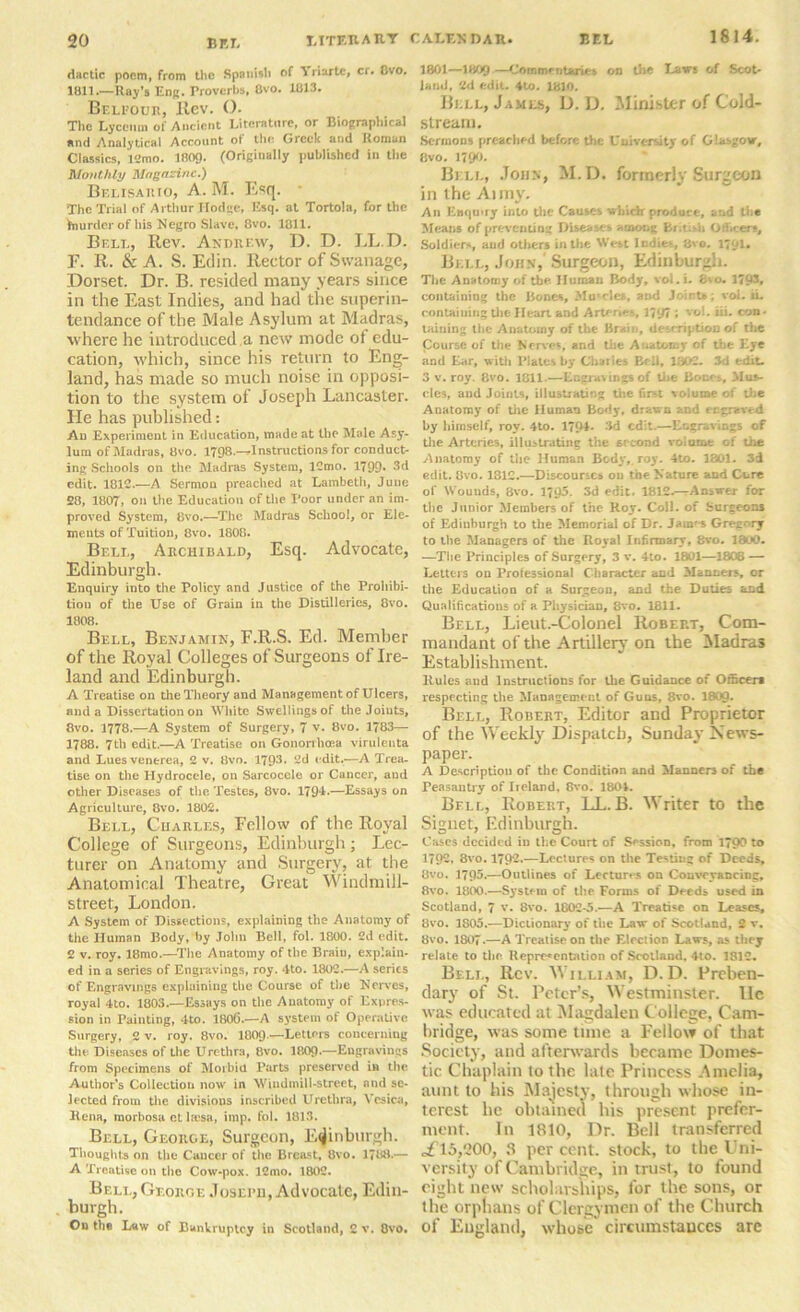 dactic poem, from tlic Spanish of Yriartc, cr. Cvo. 1811.—Raj’s Edr. Troverhs. Cvo. 1813. Belpotjr, Rev. (). The Lyceum of Ancient Literature, or Bioprapliical and Analytical Account ot the Greek and Roman Classics, 12mo. 1809- (Originally published in the Monthly Magazine.) Belisarto, A. M. Esq. The Trial of Arthur Hodge, Esq. at Tortola, for the frnurdcr of his Negro Slave, 8vo. 1811. Bell, Rev. Andrew, D. D. LL.D. F. R. & A. S. Edin. Rector of Swanage, Dorset. Dr. B. resided many years since in the East Indies, and had the superin- tendance of the Male Asylum at Madras, where he introduced,a new mode ot edu- cation, which, since his return to Eng- land, has made so much noise in opposi- tion to the system of Joseph Lancaster. He has published: Ad Experiment in Education, made at the Male Asy- lum of Madras, 8vo. 1798.-^1 nstructions for conduct- ing Schools on the Madras System, lCmo. 1799* 3d edit. 1812.—A Sermon preached at Lambeth, June 28, 1807, on the Education of the Poor under an im- proved System, 8vo.—The Madras School, or Ele- ments of Tuition, 8vo. 1808. Bell, Archibald, Esq. Advocate, Edinburgh. Enquiry into the Policy and Justice of the Prohibi- tion of the Use of Grain in the Distilleries, 8vo. 1808. Bell, Benjamin, F.R.S. Ed. Member of the Royal Colleges of Surgeons of Ire- land and Edinburgh. A Treatise on the Theory and Management of Ulcers, and a Dissertation on White Swellings of the Joints, 8vo. 1778.—A System of Surgery, 7 v. 8vo. 1783— 1788. 7th edit.—A Treatise on Gononhaea virulenta and Lues venerea, 2 v. Bvo. 1793. 2d edit.-—A Trea- tise on the Hydrocele, on Sarcoccle or Cancer, and other Diseases of the Testes, 8vo. 179-L—Essays on Agriculture, 8vo. 1802. Bell, Charles, Follow of the Royal College of Surgeons, Edinburgh; Lec- turer on Anatomy and Surgery, at the Anatomical Theatre, Great Windmill- street, London. A System of Dissections, explaining the Anatomy of the Human Body, by John Bell, fol. 1800 . 2d edit. 2 v. roy. 18mo.—The Anatomy of the Brain, explain- ed in a series of Engravings, roy. 4to. 1802.—A series of Engravings explaining the Course of the Nerves, royal 4to. 1803.—Essays on the Anatomy of Expres- sion in Painting, 4to. 180(3.—A system of Operative Surgery, 2 v. roy. 8vo. 1809-—Letters concerning the Diseases of the Urethra, 8vo. 1809-—Engravings from Specimens of Morbid Parts preserved in the Author’s Collection now in Windmill-street, and se- lected from the divisions inscribed Urethra, Vesica, Rena, morbosa ot lresa, imp. fol. 1813. Bell, George, Surgeon, Edinburgh. Thoughts on the Cancer of the Breast, Bvo. 1788.— A Treatise on the Cow-pox. ICmo. 1802. Bell, George Joseru, Advocate, Edin- burgh. On tlie L«w of Bankruptcy in Scotland, C v. Ovo. CALENDAR. BEL 1814. 1801—1809—Commentaries on the Laws of Scot- land, 2d edit. 4to. 1810. Bell, James, D. D. Minister of Cold- stream. Sermons preached before the University of Glasgow, Bvo. 1790. Bell, John, M.D. formerly Surgeon in the Anny. An Enquiry into the Causes which produce, and th* Means of preventing Diseases among Br.tish Officers, Soldiers, and others in the West Indies., 8vo. 179U Bell, John, Surgeon, Edinburgh. The Anatomy of the Human Body, vol.i. £ao. 1703, containing the Bones, Mu'des, and Joint*; vol. ii. containing the Heart and Arteries, 1797 ; vol. iii. con- taining the Anatomy of the Brain, description of the Course of the Nerves, and the Anatomy of the Eye and Ear, with Plates by Charles Bell, 1802. 3d edit. 3 v. roy. 8vo. 1811.—Engravings of the Boer s, Mus- cles, and Joints, illustrating the first volume of the Anatomy of the Human Body, drawn and engraved by himself, roy. 4to. 179*- 3d edit.—Engravings of the Arteries, illustrating the 6rcond volume of the Anatomy of the Human Body,, roy. 4to. 1801. 3d edit. Bvo. 1812.—Discourses on the Nature and Cure of Wouuds, 8vo. 1795. 3d edit. 1812.—Answer for the Junior Members of the Roy. Coll, of burgeons of Edinburgh to the Memorial of Dr. Jain^s Gre-i'ry to the Managers of the Royal Infirmary, 8vo. 1800. —The Principles of Surgery, 3 v. 4to. 1801—1808 — Letters on Professional Character and Manners, or the Education of a Surgeon, and the Duties and Qualifications of a Physician, 8vo. 1811. Bell, Lieut.-Colonel Robert, Com- mandant of the Artillery on the Madras Establishment. Rules aud Instructions for the Guidance of Officer* respecting the Management of Guns, 8vo. I8O9. Bell, Robert, Editor and Proprietor of the Weekly Dispatch, Sunday News- paper. A Description of the Condition and Manners of the Peasantry of Iioland, Bvo. 1801. Bell, Robert, LL. B. Writer to the Signet, Edinburgh. Cases decided in the Court of Session, from 1790 to 1792, 8vo. 1792.—Lectures on the Testing of Deeds, Bvo. 1795.—Outlines of Lectures on Conveyancing, 8vo. 1800.—System of the Forms of Deeds used in Scotland, 7 v. 8vo. 1C02-5.—A Treatise on Leases, Bvo. 1805.—Dictionary of the Law of Scotland, 2 v. Bvo. 1807.—A Treatise on the Election Laws, as they relate to the Representation of Scotland, 4to. 1812. Bell, Rev. William, D. D. Preben- dary of St. Peter’s, Westminster, lie was educated at Magdalen College, Cam- bridge, was some time a Fellow of that Society, and afterwards became Domes- tic Chaplain to the late Princess Amelia, aunt to his Majesty, through whose in- terest he obtained his present prefer- ment. I11 1810, Dr. Bell transferred ,£15,200, 8 per cent, stock, to the Uni- versity of Cambridge, in trust, to found eight new scholarships, for the sons, or the orphans of Clergymen of the Church of England, whose circumstances are