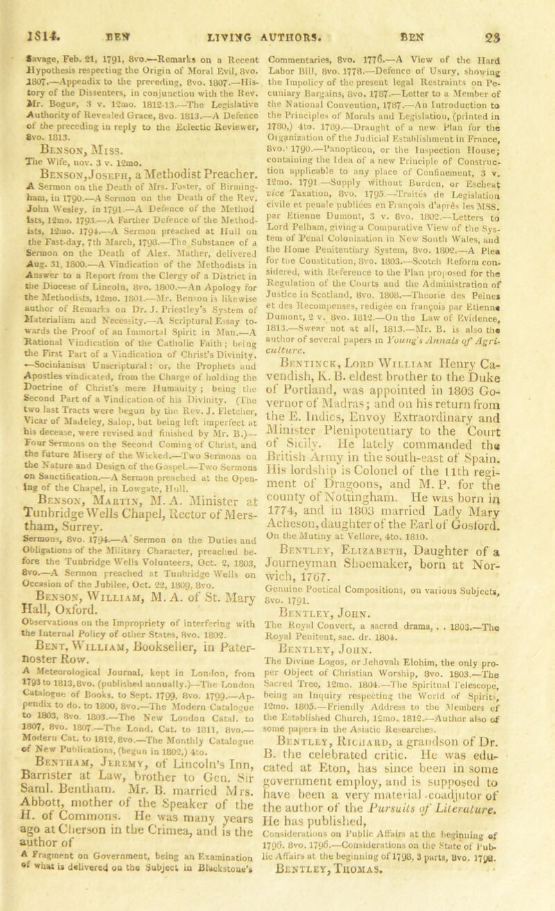 •wage, Feb. 21, 1791, 8vo.—Remarks on a Recent Hypothesis respecting the Origin of Moral Evil,8vo. 1807.—Appendix to the preceding, 8vo. 1807-—His- tory of the Dissenters, in conjunction with the Rev. Jlr. Bogue, 3 v. lCnio. 1812-13.—The Legislative Authority of Revealed Grace, 8vo. 1813 A Defence of the preceding in reply to the Eclectic Reviewer, 8vo. 1813. Bex son. Miss. The Wife, uov. 3 v. 12mo. Benson, Joseph, a Methodist Preacher. A Sermon on the Death of .Mrs. Foster, of Birming- ham, in 1790.—A Sermon on the Death of the Rev. John Wesley, in 1791.—A Defence of the Method Ists, 12mo. 1793-—A Farther Defence of the Method- ists, I2mo. 179**—A Sermon preached at Hull on the Fast-day, 7th March, 1790.—The Substance of a Sermon on the Death of Alex. Mather, delivered Aug. 31, 1800.—A Vindication of the Methodists in Answer to a Report from the Clergy of a District in the Diocese of Lincoln, 8vo. 1800.—An Apology for the Methodists, 12mo. 1801.—Mr. Ben>on is likewise author of Remarks on Dr. J. Priestley’s System of Materialism and Necessity.—A Scriptural Essay to- wards the Proof of an Immortal Spirit in Man.—A Hational Vindication of the Catholic Faith; being the First Part of a Vindication of Christ’s Divinity. —Sociuianism Uuscriptural: or, the Prophets aud Apostles vindicated, from the Charge of holding the Doctrine of Christ's mere Humanity ; being the Second Part of a Vindication of his Divinity. (The two last Tracts were begun by tin; Rev. J. Fletcher, Vicar of Madeley, Salop, but being left imperfect at his decease, were revised and finished by Mr. B.)— Four Sermons on the Second Coming of Christ, and the future Misery of the Wicked.—Two Sermons on the Nature and Design of the Gospel.—Two Sermons on Sanctification.—A Sermon preached at the Open- ing of the Chapel, in Low gate, Hull. Benson, Martin, M. A. Minister at Tunbridge Wells Chapel, Rector of Mers- tham, Surrey. Sermons, 8vo. 1794.—A Sermon on the Duties and Obligations of the Military Character, preached be- fore the Tunbridge Wells Volunteers, Oct. 2, 1803, —A Sermon preached at Tunbridge Wells on Occasion of the Jubilee, Oct. 22, I8O9, 8vo. Benson, William, M. A. of St. Marv Hall, Oxford. Observations on the Impropriety of interfering with the Internal Policy of other States, 8vo. 1802. Bent, William, Bookseller, in Pater- noster flow. A Meteorological Journal, kept in London, from 1793 to 1813,8vo. (published annually.)—The London Catalogue of Books, to Sept. 1799, 8vo. 1799.—Ap- pendix to do. to 1800, 8vo.—The Modern Catalogue to 1803, 8vo. 1803.—The New London Catal. to 1807, 8vo. 1807.—The Lond. Cat. to 1811, 8vo.— Modern Cat. to 1812,8vo.—The Monthly Catalogue of New Publications, (begun in 1802,) 4;o. Brntham, Jeremy, of Lincoln’s Inn, Barrister at Law, brother to Gen. Sir Sami. Bentham. Mr. B. married Mrs. Abbott, mother of the Speaker of the H. of Commons. He was many years ago at Chcrson in the Crimea, and is the author of A Fragment on Government, being an F.xamination what is delivered ou the Subject iu Biackstoue’s Commentaries, 8vo. 177^5*—A View of the Hard Labor Bill, 8vo. 1778.—Defence of Usury, showing the Impolicy of the present legal Restraints on Pe- cuniary Bargains, 8vo. 1787-—Letter to a Member of the National Convention, 1787-—An Introduction to the Principles of Morals and Legislation, (printed in 1780,) 4to. 1789-—Draught of a new Plan for the Oigpnization of the Judicial Establishment in France, 8vo.’1790.—Panopticon, or the Inspection House; containing the Idea of a new Principle of Construc- tion applicable to any place of Confinement, 3 v. 12mo. 1791—Supply without Burden, or Escheat vice Taxation, 8vo. 1795—Traites de Legislation civile et penale publiees enFian^-ois d’apr^s lesMSS, par Etienne Dumont, 3 v. 8vo. 1802.—Letters to Lord Pelham, giving a Comparative View of the Sys- tem of Penal Colonization in New South Wales, and the Home Peuitentiary System, 8vo. 1802.—A Plea for the Constitution, 8vo. 1803.—Scotch Reform con- sidered, with Reference to the Plan proposed for the Regulation of the Courts and the Administration of Justice iu Scotland, 8vo. 1808.—Tlicoi ie dcs Peine* et des Recompenses, redigee cn fran^ois par Etienne Dumont, 2 v. 8vo. 1812.—On the Law of Evidence, 1813.—Swear not at all, 1813.—Mr. B. is also the author of several papers in Young s Annals of Agri- culture. Bentinck, Lord William Henry Ca- vendish, K. B. eldest brother to the Duke of Portland, was appointed in 1803 Go- vernor of Madras; and on his return from the E. Indies, Envoy Extraordinary and Minister Plenipotentiary to the Court of Sicily. He lately commanded the British Army in the south-east of Spain. His lordship is Colonel of the nth regi- ment of Dragoons, and M. P. for the county of Nottingham. He was horn in 1774, and in 1803 married Lady Mary Acheson, daughter of the Earl of Goslord. On the Mutiny at Vellore, 4to. 1810. Bentley, Elizabeth, Daughter of a Journeyman Shoemaker, born at Nor- wich, 1767. Genuine Poetical Compositions, ou various Subjects, 8vo. 1791. Bentley, John. Tlie Royal Convert, a sacred drama, . . 1803.—The Royal Penitent, sac. dr. 1804. Bentley, John. The Divine Logos, or Jehovah Eloiiim, the only pro- per Object of Christian Worship, 8vo. 1803.—The Sacred Tree, 12rao. 1804.—The Spiritual Telescope, being an Inquiry respecting the World of Spirits, 12ino. 1805.—Friendly Address to the Members cf the Established Church, l£mo. 1812.—Author also of some papers in the Asiatic Researches. Bentley, Richard, a grandson of Dr. B. the celebrated critic. He was edu- cated at Eton, has since been in some government employ, and is supposed to have been a very material -coadjutor of the author of the Pursuits of Literature. He has published, Considerations on Public Alfairs at tire beginning of 179S- 8vo. 179>>.—Considerations on the State of Pub- lic Affairs at the beginning of 1798, 3 purts, 8vo. 179a. Bentley, Thomas.