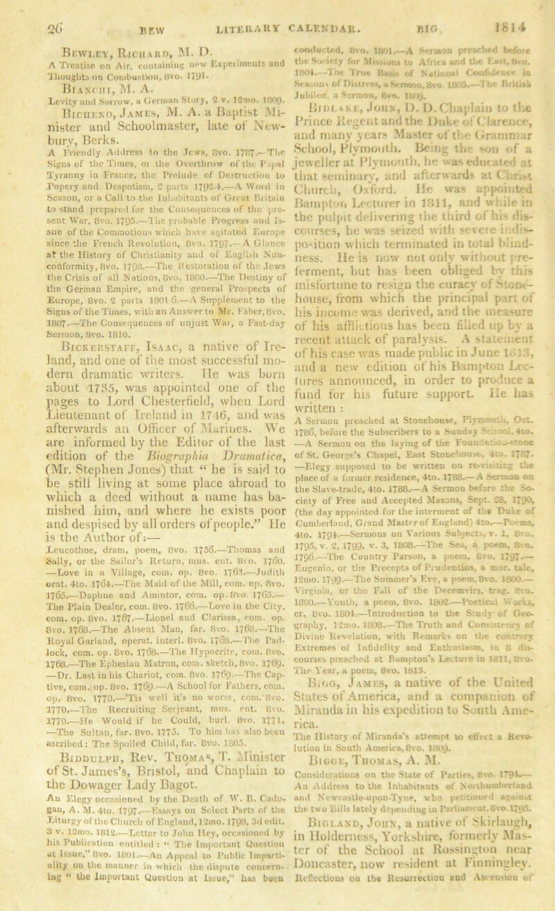 Bbwley, Richard, M. D. A Treatise on Air, containing new Experiment! and Thoughts on Combustion, 8vo. 1791 • Bianchi, M. A. Levity and Sorrow, a German Story, 2 v. 12nio. KiOQ. Bicheko, James, M. A. a Baptist Mi- nister and Schoolmaster, late or New- bury, Berks. A Friendly Address to the Jews, 8vo. 1787.— The Signs of the Times, oi the Overthrow of the Papal Tyranny in France, the Prelude of Destruction to Popery and Despotism, 2 parts 1JQ2-4.—A Word in Season, or a Call to the Inhabitants of Great Britain to stand prepared for the Consequences of the pre- sent War, 8vo. 1795.—The probable Progress and Is- sue of the Commotions which have agitated Europe since the French Revolution, 8vo. 1797*—A Glance at the History of Christianity and of English Non- conformity, 8vo. 1798.—The Restoration of the Jews the Crisis of all Nations, 8vo. 1800.—The Destiny of the German Empire, and the general Prospects of Europe, 8vo. 2 parts 1801 6.—A Supplement to the Signs of the Times, with an Answer to Mr. Faber, 8vo. 1807-—The Consequences of unjust Wax, a Fast-day Sermon, 8vo. 1810. Bickerstaff, Isaac, a native of Ire- land, and one of the most successful mo- dern dramatic writers. lie was born about 1735, was appointed one of the pages to Lord Chesterfield, when Lord Lieutenant of Ireland in 17 16, and was afterwards an Officer of Murines. We are informed by the Editor of the last edition of the Biograplua Dramatics, (Mr. Stephen Jones) that “ he is said to be still living at some place abroad to which a deed without a name has ba- nished him, and where he exists poor and despised by all orders of people.” He is the Author of:— ieucothoe, dram, poem, 8vo. 1756.—Tliomas and Sally, or the Sailor’s Return, mus. ent. (ho. 1760. —Love in a Village, com. op. 8vo. 1763.—Judith orat. -Ho. 1701.—The Maid of the Mill, com. op. 8vo. 1765.—Daphne and Ainintor, com. op.Svo. 1765.— The Plain Dealer, com. 8vo. 1766.—Love in the City, com. op. 8vo. 1767.—Lionel and Clarissa, com. op. 8vo. 1768.—Tlie Absent Man, far. 8vo. 1763.—The Royal Garland, operat. interl. 8vo. 1768.—The Pad- lock, com. op. Evo. 1768 The Hypocrite, com. 8vo. 1768.—The Ephesian Matron, com. sketch,8vo. 1769. —Dr. Last in his Chariot, com. 8vo. 1769.—The Cap- tive, coin. op. 8vo. 1769.—A School for Fathers, com. op. 8vo. 1770.—’Tis well it’s no worse-, com. 8vo. 1770.—The Recruiting Serjeant, mus. ent. 8vo. 1770.—He Would if he Could, burl. 8vo. 1771. •—The Sultan, far. 8vo. 1775. To him has also been ascribed: The Spoiled Child, far. 8vo. 1805. Biddulph, Rev. Tiioma®, T. Minister of St. James’s, Bristol, and Chaplain to the Dowager Lady Bagot. An Elegy occasioned by the Death of W. 15. Cado- gan, A. M. 4to. 1797.—Essays on Select Parts of the Liturgy of the Church of England, 12mo. 1798, 3d edit. 3 v. 12mo. 1812.—Letter to John Hey, occasioned by his Publication entitled : “ The Important Question «*t Issue,” 8vo. 1801.—An Appeal to Public Imparti- ality on the mauner in which the dispute concern- ing “ the Important Question at Issue,” has been conducted, 8vo. 1801.—A Sermon preached before the .Society for Mission* to Africa and the East, two. 1804,—The True Basis of National Confidence, in Season-* of Distress, a Sermon, 8vo. 1805,—The British Jubilee, a Sermon, 8vo. WYj. Bidlake, Jons, I). D.Chaplain to the Prince Regent and the Duke of Clarence, and many years Master of the Grammar School, Plymouth. Being the son of a jeweller at Plymouth, he was educated at that seminary, and afterwards at Christ Church, Oxford. He was appointed Hampton Lecturer in 1311, and while in the pulpit delivering the third of Ins dis- courses, he was seized with severe indis- position which terminated in total blind- ness. He is now not only without pre- ferment, hut has been obliged by this misfortune to resign the curacy of .Stone- house, from which the principal part of his income was derived, and the measure of his afflictions has been filled up by a recent attack of paralysis. A statement of his case was made public in June 1313, and a new edition of his Bampton Lec- tures announced, in order to produce a fund for his future support. He has written : A Sermon preached at Stonehouse, Plymouth, Oct- 1786, before the Subscribers to a Sunday School. 4u>. —A Sermon on the laying of the Foandatio^tone of St. George’s Chapel, East Stonehouse, 4to. 17&7- —Elegy supposed to be written on re-visiting the place of a former residence, 4to. 1788.— A Sermon on the Slave-trade, 4to. 1788.—A Sermon before the So- ciety of Free and Accepted Masons, Sept. £8, 17?0> (the day appointed for the interment of the Duke of Cumberland, Grand Master of England) 4to.—Perms, 4to. 1704.—Sermons on Various Subjects v. 1, 8vo. 1795, v. 2,1799, v. 3, 1808.—The Sea, a poem, 8vo. 1796. —The Country Parson, a poem, 8vo. 1797*— Eugenio, or the Precepts of Prudentius, a mor. tale, 12mo. 1799.—The Summer's Eve, a poem,8vo. 3800.— Virginia, or the Fall of the Decemvirs, trag. 8vo. 1800.—Youth, a poem, 8vo. 1802.—Poetical Works, cr. 8vo. 1804.—Introduction to the Study* of Geo- graphy, 12mo. 1808.—The Truth and Consistency of Divine Revelation, with Remarks on the contrary Extremes of Infidelity and Enthusiasm, in 8 dis- courses preached at Hampton's Lecture in 1811, 8vo. The Year, a poem, 8vo. 1813. Bigg, James, a native of the United States of America, and a companion of Miranda in his expedition to Suuth Ame- rica. The History of Miranda’s attempt to effect a Revo- lution in South America, 8vo. 1809* Bigge, Thomas, A. M. Considerations on the Stale of Parties. 8vo. 27SM*— An Address to the Inhabitants of Northumberland and Newcastle-upon-Tyne, who petitioned agamst the two Bills lately depending in Parliament,8vo. 1795. Bigland, John, a native of Skirlaugh, in Ilolderness, Yorkshire, formerly Mas- ter of the School at Rossington near Doncaster, now resident at Finningley. Reflection? ou the Resurrection and Asceu-ion of