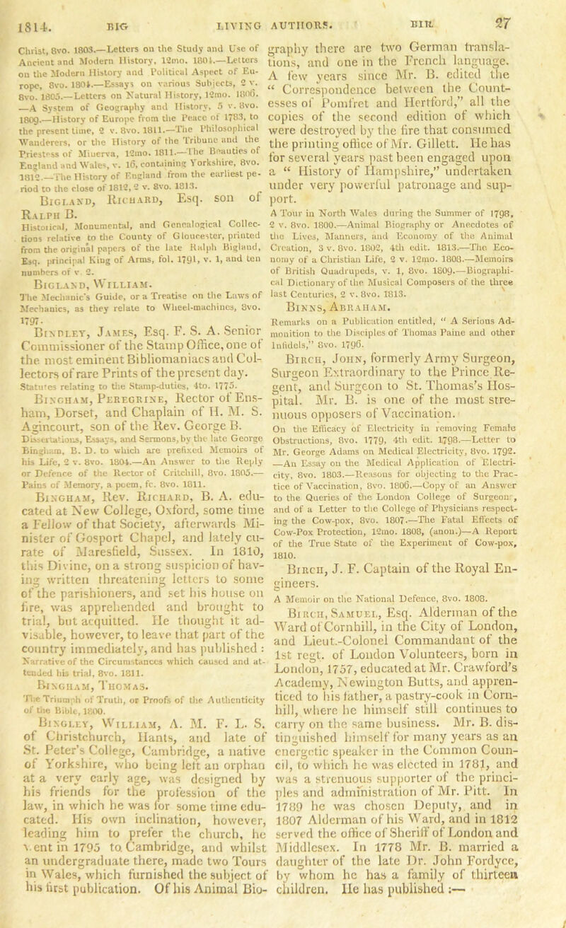 Christ, 8vo. 1803.—Letters on the Study and Use of Ancient and Modern History, 12mo. 1801.—Letters on the Modern History and Political Aspect of Eu- rope, 8vo. 1804.—Essays on various Subjects, 2 v. 8vo. 1805.—Letters on Natural History, 12tno. 1800. —A System of Geography and History, 5 v. 8vo. I8O9.—History of Europe from the Peace of 1783, to the present time, 2 v. 8vo. 1811.—The Philosophical Wanderers, or the History of the Tribune and the P.riest°ss of Miuerva, 12mo. 1811.— Ihe Beauties of England and Wales, v. 16, containing Yorkshire, 8vo. 1H12. The History of F.ugland from the earliest pe- riod to the close of 1812, 2 v. 8vo. 1813. Bigi.and, Richard, Esq. son of Ralph B. Historical, Monumental, and Genealogical Collec- tions relative to the County of Gloucester, printed from the original papers of the late Ralph Biglaud, Esq. principal King of Arms, fol. 1791, v. 1, and ten numbers of v. 2. Bigland, William. The Mechanic's Guide, or a Treatise on the Laws of Mechanics, as they relate to Wheel-machines, 8vo. 1797- Bindley, James, Esq. F. S. A. Senior Commissioner of the Stamp Office, one ot the most eminent Bibliomaniacs and Col- lectors of rare Prints of the present day. Statutes relating to the Stamp-duties, 4to. 1775. Bingham, Peregrine, Rector of Ens- ham, Dorset, and Chaplain ol H. M. S. Agincourt, son of the Rev. George B. Dissertations, Essays, and Sermons, by the late George Bingham, B. D. to which are prefixed Memoirs of his Life, 2 v. 8vo. 1804.—An Answer to the Reply or Defence of the Rector of Cr itch ill, 8vo. 1805.— Pains of Memory', a poem, fc. 8vo. 1811. Bingham, Rev. Richard, B. A. edu- cated at New College, Oxford, some time a Fellow of that Society, afterwards Mi- nister of Gosport Chapel, and lately cu- rate of Maresfield, Sussex. In 1810, this Divine, on a strong suspicion of hav- ing written threatening letters to some of the parishioners, and set his house on lire, was apprehended and brought to trial, but acquitted. He thought it ad- visable, however, to leave that part of the country immediately, and has published : Narrative of the Circumstances which caused and at- tended his trial, 8vo. 1811. Bingham, Thomas. TheTrium li of Truth, oc Proofs of the Authenticity of the Bible, 1800. Bingley, William, A. M. F. L. S. of Christchurch, Hants, and late of St. Peter’s College, Cambridge, a native of Yorkshire, who being left an orphan at a very early age, was designed by his friends for the profession of the law, in which he was for some time edu- cated. His own inclination, however, leading him to prefer the church, lie vent in 1795 to. Cambridge, and whilst an undergraduate there, made two Tours in Wales, which furnished the subject of his first publication. Of his Animal Bio- graphy there are two German transla- tions, and one in the French language. A few years since Mr. B. edited the “ Correspondence between the Count- esses of Pomfret and Hertford,’’ all the copies of the second edition of which were destroyed by the lire that consumed the printing office of Mr. Gillett. He has for several years past been engaged upon a “ History of Hampshire,” undertaken under very powerful patronage and sup- port. A Tour in North Wales during the Summer of 1798, 2 v. 8vo. 1800.—Animal Biography or Anecdotes of the Lives, Manners, and Economy of the Animal Creation, 3 v. 8vo. 1802, 4th edit. 1813.—The Eco- nomy of a Christian Life, 2 v. 32mo. 1808.—Memoirs of British Quadrupeds, v. 1, 8vo. 1809.—Biographi- cal Dictionary of the Musical Composers of the three last Centuries, 2 v. 8vo. 1813. Bixns, Abraham. Remarks on a Publication entitled, “ A Serious Ad- monition to the Disc iples of Thomas Paine and other lnlidels,” 8vo. 1796. Birch, John, formerly Army Surgeon, Surgeon Extraordinary to the Prince Re- gent, and Surgeon to St. Thomas’s Hos- pital. Mr. B. is one of the most stre- nuous opposers of Vaccination. On the Efficacy of Electricity in removing Female Obstructions, 8vo. 1779, 4th edit. 1798.—Letter to Mr. George Adams on Medical Electricity, 8vo. 1792. —An Essay on tire Medical Application of Electri- city, 8vo. 1803.—Reasons for objecting to the Prac- tice of Vaccination, 8vo. 1806.—Copy of an Answer to the Queries of the London College of Surgeon:, and of a Letter to the College of Physicians respect- ing the Cow-pox, 8vo. 1807.—The Fatal Effects of Cow-Pox Protection, 12mo. 1808, (anon.)—A Report of the True State of the Experiment of Cow-pox, 1810. Birch, J. F. Captain of the Royal En- gineers. A Memoir on the National Defence, 8vo. 1808. Birch, Samuel, Esq. Alderman of the Ward of Cornhill, in the City of London, and Lieut.-Colonel Commandant of the 1st regt. of London Volunteers, born in London, 1757, educated at Mr. Crawford’s Academy, Newington Butts, and appren- ticed to his father, a pastry-cook in Corn- hill, where he himself still continues to carry on the same business. Mr. B. dis- tinguished himself for many years as an energetic speaker in the Common Coun- cil, to which he was elected in 1781, and was a strenuous supporter of the princi- ples and administration of Mr. Pitt. In 1789 he was chosen Deputy, and in 1807 Alderman of his Ward, and in 1812 served the office of Sheriff of London and Middlesex. In 1778 Mr. B. married a daughter of the late Dr. John Fordyce, by whom he has a family of thirteen children. lie has published :—