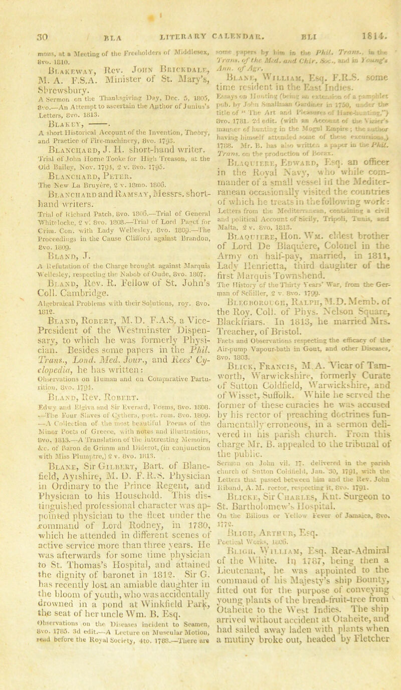 mons, at a Meeting of the Freeholders of Middlesex, 8 vo. 1810. 13i.AKr.wAY, Rev. John Brickdalf., M. A. F.S.A. Minister of St. Mary’s, Shrewsbury. A Sermon on the Thanksgiving Day, Doc. 5, 1805, gvo. An Attempt to ascertain the Author of Junius’s Letters, 8vn. 1813. Blakey, . A short Historical Account of the Invention, Theory, and Practice of Fire-machinery, 8vo. 1?<)3. Blanciiaed, J. H. short-hand writer. Trial of John Home Tooke. for High Treason, at the Old Bailey, Nov. 1791, 2 v. 8vo. 1793- Blanchard, Peter. The New La Bruyere, 2 v. 13ino. 1800. Blanchard and Ramsay, Messrs, short- hand writers. Trial of Richard Patch, tlvo. 1806.—Trial of General Whitf locke, 2 v; Bvo. 1808.—Trial of Lord Paget’ for Crira. Con. with Lady Wellesley, 8vo. I8O9.— the Proceedings in the Cause Clilford against Brandon, Evo. 1809. Bland, J. A Refutation of tlie Charge brought against Marquis Wellesley, respecting the Nabob of Oude, 8vo. 1807. Bland, Rov. R. Fellow of St. John’s Coll. Cambridge. Algebraical Problems with their Solutions, roy. 8vo. 1812. Bland, Robert, M.D. F.A.S. a Vice- President of the Westminster Dispen- sary, to which he was formerly Physi- cian. Besides some papers in the Phil. Trans., Lund. Med. Jour., and liecs’ Cy- clopedia, he has written: Observations on Human and on Comparative Partu- rition, Evo. 1791* Bland, Rev. Robert. F.ihvy and Elgiva and .Sir Everard, Teems, 8vo. 1808. —The Four Slaves of Cythem, poet. rom. 8vo. 180Q. —A Collection of the most beautiful Poems of the Minor Poets of Greece, with notes and illustrations, thro, 1813.—A Translation of the interesting Memoirs, Arc. of Baron de Grimm and Diderot, (in conjunction with Miss Plumptre,) 2 v. 8vo. 1813. Blake, Sir Gilbert, Bart, of Blane- lield, Ayishire, M. D. F. R.S. Physician in Ordinary to the Prince Regent, and Physician to his Household. This dis- tinguished professional character was ap- pointed physician to the fleet under the .command of Lord Rodney, in 1780, which he attended in different scenes of active service more than three years. He was afterwards for some time physician to St. Thomas’s Hospital, and attained the dignity of baronet in 1813. Sir G. has recently lost an amiable daughter in the bloom of youth, who was accidentally drowned in a pond at Winkfield Paxljc, the seat of her uncle Wm. 13. Esq. Observations on the. Diseases incident to Seamen. 8vo. 1785. 3d edit.—A Lecture on Muscular Motion, read before the Royal Society, 4to. 1788.—There are some papers by him in the Phil. Tram., in the V ram. of the med» und Chtr, Sot ■ ■ and Id Yt udfe Ann. of Agr, Blake, William, Esq. F.R.S. some time resident in the East Indies. Essays on Honting (be in” ajt < xtcn.don of a pamphlet pub. by John Sr nail wan Gardiner in 1750, under the title of “The Art and I'leasurtt. of Hare-bun ling,**) 8vo. 1781. 2d edit, (with an Account of the Vizier’s manner of hunting in the Mogul Empire; the author having himself attended vowe of these excurtiout,) 1788. Mr. Ii. lias also writu in Phil, 'from, on the production of Borax. Blaqltere, Edward, Esq. an officer in the Royal Navy, who while com- mander of a small vessel iii the Mediter- ranean occasionally visited the countries of which he treats in the following work: Letters from the Mediterranean, containing a civil and political Account of bicily, Tripoli, Tunis, and Malta, 2 v. 8vo, 1813. Blaquiere, Lion. Wm. eldest brother of Lord De Blaquiere, Colonel in the Army on half-pay, married, in 1811, Lady Henrietta, third daughter of the first MarquisTownshend. Tlic History of the Thirty Years' War, from the Ger- man of Schiller, 2 v. 8vo. 1799- Bi.EGBOROLGn, Ralpu,M.D. Memb. of the Roy. Coll, of Phys. Nelson Square, Blackfriars. In 1813, he married Mrs. Treacher, of Bristol. Facts and Observations respecting the efficacy of the Air-pump Vapour-bath in Gout, and other Diseases, 8vo. 1803. Blick, Francis, M. A. Vicar of Tam- worth, Warwickshire, formerly Curate of Sutton Coldfield, Warwickshire, aDd of Wisset, Suffolk. While he served the former of these curacies he was accused by his rector of preaching doctrines fun- damentally erroneous, in a sermon deli- vered in his parish church. From this charge Mr. B. appealed to the tribunal of the public. Sermon on John vii. 17* delivered in the parish church of Sutton Coldfield, Jan. 30, 179b with the Letters that passed between him and the Rev. John Riband, A. M. rector, respecting it, 8vo- 1791* Blicke, Sir Charles, Kut. Surgeon to St. Bartholomew’s Hospital. On tile Bilious or Yellow l ever of Jamaica, 8vo. 1772. Bligu, Arthi b, Esq. roetical Works, U,C(i. Bligh, William, Esq. Rear-Admiral cf the White. Ii} 1787, being then a Lieutenant, he was appointed to the command of his Majesty’s ship Bounty, fitted out for the purpose of conveying young plants of the bread-fruit-tree from Olaheilc to the West Indies. The ship arrived without accident at Otaheite, and had sailed away laden with plants when a mutiny broke out, headed by Fletcher