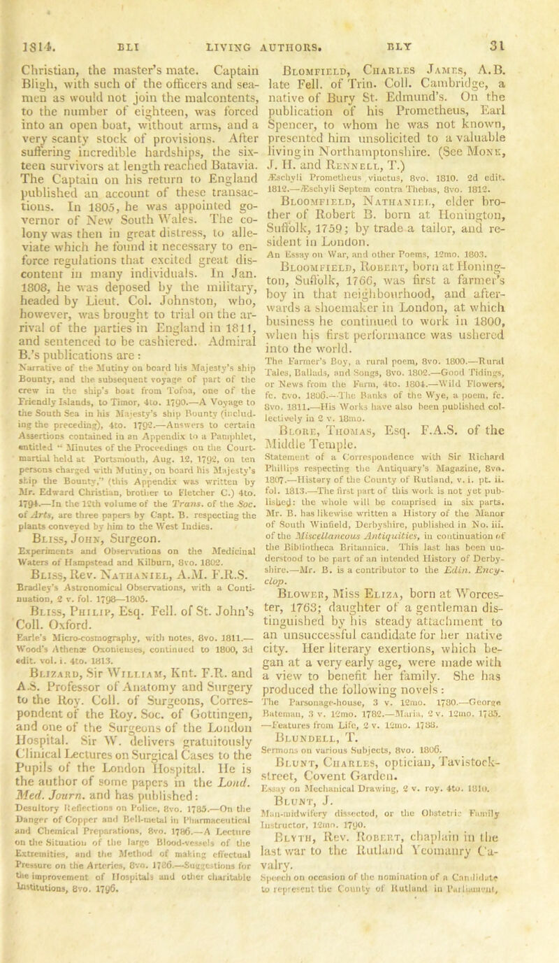 Christian, the master’s mate. Captain Bligh, with such of the officers and sea- men as would not join the malcontents, to the number of eighteen, was forced into an open boat, without arms, and a very scanty stock of provisions. After suffering incredible hardships, the six- teen survivors at length reached Batavia. The Captain on his return to England published an account of these transac- tions. In 1805, he was appointed go- vernor of New South Wales. The co- lony was then in great distress, to alle- viate which he found it necessary to en- force regulations that excited great dis- contcnr in many individuals. In Jan. 1808, he was deposed by the military, headed by Lieut. Col. Johnston, who, however, was brought to trial on the ar- rival of the parties in England in 1811, and sentenced to be cashiered. Admiral B.’s publications are: Narrative of the Mutiny on board his Majesty’s ship Bounty, and the subsequent voyage of part of the crew in the ship’s boat from Tofoa, one of the Friendly Islands, to Timor, 4to. 1790*—A Voyage to tiie South Sea in his Majesty’s ship Bounty (includ- ing the preceding), 4to. 1792.—Answers to certain Assertions contained in an Appendix to a Pamphlet, entitled “ Minutes of the Proceedings on the. Court- martial held at Portsmouth, Aug. 12, 1792. on ten persons charged with Mutiny, on board his Majesty’s ship the Bounty,’* (this Appendix was written by Mr. Edward Christian, brother to Fletcher C.) 4to. 179-*’—la the 12th volume of the Trans, of the Soc. oi Arts, are three papers by Capt. B. respecting the plants conveyed by him to the West Indies. Bliss, John, Surgeon. Experiments and Observations on the Medicinal Waters of Hampstead and Kilburn, 8vo. 1802. Bliss, Rev. Nathaniel, A.M. F.R.S. Bradley’s Astronomical Observations, with a Conti- nuation, 2 v. fol. 1798—1805. Bliss, Philip, Esq. Fell, of St. John’s Coll. Oxford. Earle’s Micro-co3rnography, with notes, 8vo. 3811.— Wood’s Athenae Oxonienses, continued to 1800, 3d edit. vol. i. 4to. 1813. Bi.izard, Sir William, Knt. F.R. and A.S. Professor of Anatomy and Surgery to the Roy. Coll, of Surgeons, Corres- pondent of the Roy. Soc. of Gottingen, and one of the Surgeons of the London Hospital. Sir W. delivers gratuitously Clinical lectures on Surgical Cases to the Pupils of the London Hospital. He is the author of some papers in the Lund. Med. Journ. and has published : Desultory Iteflections on Police, 8vo. 1785.—On the Dancer of Copper an<l Bell-metal in Pharmaceutical and Chemical Preparations, 8vo. 1786.—A Lecture on the Situation of the large Blood-vessels of the Extremities, and the Method of making effectual Pressure on the Arteries, 8vo. 1726.—Suggestions for Bie improvement of Hospitals and other charitable Institutions, 8vo. 1790. Blomfield, Charles James, A. B. late Fell, of Trin. Coll. Cambridge, a native of Bury St. Edmund’s. On the publication of his Prometheus, Earl Spencer, to whom he was not known, presented him unsolicited to a valuable living in Northamptonshire. (See Monk, J. H. and Rennell, T.) jEschyli Prometheus viuctus, 8vo. 1810. 2d edit. 1812.—/Eschyli Septem contra Thebas, 8vo. 3812. Bloomfield, Nathaniel, elder bro- ther of Robert B. born at Honington, Suffolk, 1759; by trade a tailor, and re- sident in London. An Essay on War, and other Poems, 12mo. 1803. Bloomfield, Robert, horn at Honing- ton, Suffolk, 1766, was first a farmer’s boy in that neighbourhood, and after- wards a shoemaker in London, at which business he continued to work in 1800, when hjs first performance was ushered into the world. The Farmer’s Boy, a rural poem, 8vo. 1800.—Rural Tales, Ballads, and Songs, 8vo. 1802.—Good Tidings, or News from the Farm, 4to. 1804.—Wild Flowers, fc. Cvo. 3806.—The Banks of the Wye, a poem, fc. 8vo. 1811.—His Works have also been published col- lectively in 2 v. 18:no. Blorf,, Thomas, Esq. F.A.S. of the Middle Temple. Statement of a Correspondence with Sir Richard Phillips respecting the Antiquary’s Magazine, 8vo. 1807.—History of the County of Rutland, v. i. ptu ii. fol. 1813.—The first part of this work is not yet pub- lished: the whole will be comprised in six parts. Mr. B. has likewise written a History of the Manor of South Wiufield, Derbyshire, published in No. iii. of the Miscellaneous Antiquities, in continuation of die Bibliotheca Britannica. This last has been un- derstood to be part of an intended History of Derby- shire.—Mr. B. is a contributor to the Edin. Ency- clop. Blower, Miss Eliza, born at Worces- ter, 1763; daughter of a gentleman dis- tinguished by bis steady attachment to an unsuccessful candidate for her native city. Her literary exertions, which be- gan at a very early age, were made with a view to benefit her family. She has produced the following novels: The Parsonage-house, 3 v. 12mo. 1“80.—George. Bateman, 3 v. 12mo. 1782.—Maria, 2 v. 12mo. 1785. —Features from Life, 2 v. 12mo. 1788. Blundell, T. Sermons on various Subjects, 8vo. 1806. Blunt, Cuarles, optician, Tavistock- street, Covent Garden. Essay on Mechanical Drawiug, 2 v. roy. 4to. 181u. Blunt, J. Man-midwifery dissected, or the Obstetric Family Instructor, 12mo. 1<J0. Blyth, Rtw. Robert, chaplain in the last war to the Rutland Yeomanry Ca- valry. Speech on occasion of the nomination of a Candidate bo represent the County of Rutland in l*ai luunenl.