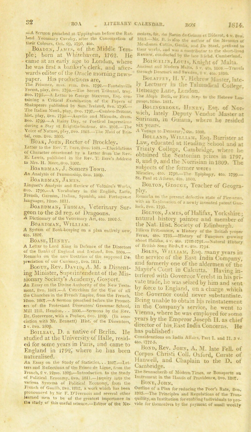 BOA BON' 1SI4. LITEIIAIIY —A Sermon preached :»t Uppingham be fore liie Rut- land \eoinbuiy Cavalry, alter the Conjugation of their Colours, Oct. SQ, 1795, 4to. Boaden, James, of the Middle Tern- pie; born at Whitehaven, 1762. lie tame at an early age to London, where he was first a banker’s clerk, and after- wards editor of the (trade morning news- paper. His productions are, The Prisoner, 11ms. rom. 8vo. 1792.—Fontainville Forest, play, 8vo. 179A.—The Secret Tribunal, tray. 8vo. 1795.—A Letter to George Steevens, Esq. con- taining a Critical Examination of the Papers of Shakspeare published by Sam. Ireland, 8vo. 179(5.— The Italian Monk, play, 8vo. 1797.—Csimbro-Britons, hist, play, 8vo. 1798.—Aurelio and Miranda, dram. 8vo. 1799.—A Hainy Day, or Poetical Impressions during a Stay at Brightlielmstouc. 4to. 1801.—The Voice of Nature, play,8vo. 1803.—The Maid of Bris- to!, com. live. 1803. Boak, John, Rector of Brock!ey. Letter to tiie Itev. T. I ere. 8vo. 1801.—Elucidations of Character occasioned by a Letter from the kev. It. Lewis, published in the Itev. '1'. Bere’s Address to Mrs. H. More, 8vo. 1802. Boardman, J. Somers Town. An Analysis of Penmanship, 8vo. I8O9. Boaiidman, James. Linguet’s Analysis and Review of Voltaire's Works, 8vo. 1790.—A Vocabulary in the English, Latin, French, German, Italian, Spanish., and Portuguese languages, 12mo. 1811. Boarpman, Tiiomas, Veterinary Sur- geon to the 3d reg. of Dragoons. A Dictionary of the Veterinary Art, 4to. 1802-5. Boarpman, William. A System of Book-keeping on a plan entirely new, 4 to. 1802. Boase, Henry. A Letter to Lord King in Defence of the Directors of the Banks cf England and Ireland, 8vo. 1801. Remarks on the new Doctrine of the supposed De- preciation of our Currency, 8vo. 1811. Bogue, Rev. David, A. M. a Dissent- ing Minister, Superintendent of the Mis- sionary Society’s Academy, Gosport. An Essay on the Divine Authority of the New Testa- ment, 8vo. 1801.—A Catechism for the Use of all the Churches in the French Empire, from the French, 12mo. 1807-—A Sermon preached before the Promot- ers of the Protestant Dissenters’ Grammar School, Mill Hill, Hendon, . . 1808.—Sermons by the Itev. Dr. Grosvenor, with a Preface, 8vo. 1809. (In asso- ciation with Mr. Bennett) Hist, of the Dissenters, 3 v. 8vo. I8O9. Boileau, D. a native of Berlin. He studied at the University of Halle, resid- ed for some years in Paris, and came to England in 1792,' where he has been naturalised. An Essay on the Study of Statistics,. . 180.—Let- ters and Reflect ions of the Prince de Licne, from the French, 2 v. l2mo. I8O9.—Introduction to the Study of Political Economy, 8vo. 1811.— Inquiry into the various Systems of Political Economy, from the French of Ganilh, 8vo. 1812, a work which has been pronounced by Sir F. IVIvemois and several other learned men to be of the greatest importance in tht study ot tills useful science.—Editor of the Mo CALEKDAR. moiies, fa. du Baron deGrimm tl Diderot, 4 v. gvo. 1813.--Mr, 11. f- h\-<j i' c author cf toe Memoirs ot Mctdamc* Cotlin, i>* uVn, and I)e SU-el, prefixed to their works, and ttn, a contributor to the shortlived Review, cocductod by ti„- |f,Ybd. Cumberland. Boiscemv, Louis, Knight of Malta. Ancient and Modern Malta, 3 v. jto. too*.—Tmvels tinoui/h Denmark and Sweden, 2 v. 4to. 1810. Bolafpey, 11. V. Hebrew Master, late- ly Lecturer in the Talmudical College, ileneage Lane, London. The Aleph Belli, or First .Step to tiie Hebrew J-au. gunge, l2mo. 1311. Boi.ixgbrokf.. Henry-, Ecq. of Nor- wich, lately Deputy Vendue .Master at Surinam, iu Guiana, where he resided six years. A Voyage to Demcrar ., 4to. 180?,. Hollan d, \Y jlliam, Esq. Barrister at Law, educated at Reading -school and at I rinity College, Cambridge, where he obtained the Seatonian prizes in 1797, 8, and 9, and the Xorrisian in 1809. The subjects of the former ivere: Miracles, 4to. 1798.—The Epiphmiy, 4to. 3799. St. Pan! at Athens, 4to. 1800. Bolton, George, Teacher of Geowra- phv. Remarks on the. present defective state of Fire erai«. with an Explanation of a newly invented patent Gun- lock, 8vo. 1795. Bolton, James, of Halifax, Yorkshire; natural history painter and member of the Nat. Hist. Society of Edinburgh. lilices Britannicce, a History of the British proper Ferns, 4to. 1785.—History of Funguses growing about Halifax, 4 v. 4to. 1788-1791— Natural History of British Song Birds, 2 v. 4to. 1794. Bolts, William, Esq. many years in the service of the East India Company, and formerly one of the aldermen of the Mayor’s Court in Calcutta. Having in- terfered with Governor Verelst in his pri- vate trade, lie was seized by him and sent by force to England, on a charge which the Governor could never substantiate. Being unable to obtain his reinstatement in the Company’s service, he went to \ ienna, where he was employed for some years by the Emperor Joseph If. as chief director of his.East India Concerns. He has published: Considerations on India Affairs, Tait I. and II 3 v 4 to. 1772-5. Bond, Rev. John, A. M. late Fell, of Corpus Christi Coll. Oxford, Curate of Hanwell, and Chaplain to the D. of Cambridge. The Sennacherib of Modem Times, or Bonaparte au Instrument in the Hands of Providence, 8vo. 18(7. Bone, John. Outline of a Plan for reducing the Poor's Rate, 8vo. 1805.—The Principles and Regulations of the Tran- quillity, an Institution lor enabling Individuals to pro- vide for themselves by the payment of small weekly